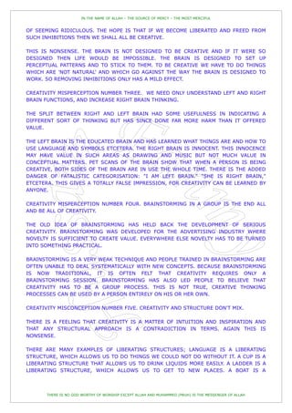 IN THE NAME OF ALLAH – THE SOURCE OF MERCY – THE MOST MERCIFUL


OF SEEMING RIDICULOUS. THE HOPE IS THAT IF WE BECOME LIBERATED AND FREED FROM
SUCH INHIBITIONS THEN WE SHALL ALL BE CREATIVE.

THIS IS NONSENSE. THE BRAIN IS NOT DESIGNED TO BE CREATIVE AND IF IT WERE SO
DESIGNED THEN LIFE WOULD BE IMPOSSIBLE. THE BRAIN IS DESIGNED TO SET UP
PERCEPTUAL PATTERNS AND TO STICK TO THEM. TO BE CREATIVE WE HAVE TO DO THINGS
WHICH ARE 'NOT NATURAL' AND WHICH GO AGAINST THE WAY THE BRAIN IS DESIGNED TO
WORK. SO REMOVING INHIBITIONS ONLY HAS A MILD EFFECT.

CREATIVITY MISPERCEPTION NUMBER THREE. WE NEED ONLY UNDERSTAND LEFT AND RIGHT
BRAIN FUNCTIONS, AND INCREASE RIGHT BRAIN THINKING.

THE SPLIT BETWEEN RIGHT AND LEFT BRAIN HAD SOME USEFULNESS IN INDICATING A
DIFFERENT SORT OF THINKING BUT HAS SINCE DONE FAR MORE HARM THAN IT OFFERED
VALUE.

THE LEFT BRAIN IS THE EDUCATED BRAIN AND HAS LEARNED WHAT THINGS ARE AND HOW TO
USE LANGUAGE AND SYMBOLS ETCETERA. THE RIGHT BRAIN IS INNOCENT. THIS INNOCENCE
MAY HAVE VALUE IN SUCH AREAS AS DRAWING AND MUSIC BUT NOT MUCH VALUE IN
CONCEPTUAL MATTERS. PET SCANS OF THE BRAIN SHOW THAT WHEN A PERSON IS BEING
CREATIVE, BOTH SIDES OF THE BRAIN ARE IN USE THE WHOLE TIME. THERE IS THE ADDED
DANGER OF FATALISTIC CATEGORISATION: "I AM LEFT BRAIN." "SHE IS RIGHT BRAIN,"
ETCETERA. THIS GIVES A TOTALLY FALSE IMPRESSION, FOR CREATIVITY CAN BE LEARNED BY
ANYONE.

CREATIVITY MISPERCEPTION NUMBER FOUR. BRAINSTORMING IN A GROUP IS THE END ALL
AND BE ALL OF CREATIVITY.

THE OLD IDEA OF BRAINSTORMING HAS HELD BACK THE DEVELOPMENT OF SERIOUS
CREATIVITY. BRAINSTORMING WAS DEVELOPED FOR THE ADVERTISING INDUSTRY WHERE
NOVELTY IS SUFFICIENT TO CREATE VALUE. EVERYWHERE ELSE NOVELTY HAS TO BE TURNED
INTO SOMETHING PRACTICAL.

BRAINSTORMING IS A VERY WEAK TECHNIQUE AND PEOPLE TRAINED IN BRAINSTORMING ARE
OFTEN UNABLE TO DEAL SYSTEMATICALLY WITH NEW CONCEPTS. BECAUSE BRAINSTORMING
IS NOW TRADITIONAL, IT IS OFTEN FELT THAT CREATIVITY REQUIRES ONLY A
BRAINSTORMING SESSION. BRAINSTORMING HAS ALSO LED PEOPLE TO BELIEVE THAT
CREATIVITY HAS TO BE A GROUP PROCESS. THIS IS NOT TRUE, CREATIVE THINKING
PROCESSES CAN BE USED BY A PERSON ENTIRELY ON HIS OR HER OWN.

CREATIVITY MISCONCEPTION NUMBER FIVE. CREATIVITY AND STRUCTURE DON'T MIX.

THERE IS A FEELING THAT CREATIVITY IS A MATTER OF INTUITION AND INSPIRATION AND
THAT ANY STRUCTURAL APPROACH IS A CONTRADICTION IN TERMS. AGAIN THIS IS
NONSENSE.

THERE ARE MANY EXAMPLES OF LIBERATING STRUCTURES; LANGUAGE IS A LIBERATING
STRUCTURE, WHICH ALLOWS US TO DO THINGS WE COULD NOT DO WITHOUT IT. A CUP IS A
LIBERATING STRUCTURE THAT ALLOWS US TO DRINK LIQUIDS MORE EASILY. A LADDER IS A
LIBERATING STRUCTURE, WHICH ALLOWS US TO GET TO NEW PLACES. A BOAT IS A



       THERE IS NO GOD WORTHY OF WORSHIP EXCEPT ALLAH AND MUHAMMED (PBUH) IS THE MESSENGER OF ALLAH
 