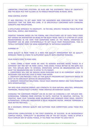 IN THE NAME OF ALLAH – THE SOURCE OF MERCY – THE MOST MERCIFUL


LIBERATING STRUCTURE ETCETERA. SO ALSO ARE THE SYSTEMATIC TOOLS OF CREATIVITY
AND THE BOOK MCS THAT ALLOWS US TO HANDLE PERCEPTIONS IN NOVEL WAYS.

MIND CONTROL SYSTEM

IT WAS PRECISELY TO GET AWAY FROM THE VAGUENESS AND CONFUSION OF THE TERM
CREATIVITY THAT THE TERM MCS CAME. IT IS SPECIFICALLY CONCERNED WITH CHANGING
CONCEPTS AND PERCEPTIONS.

A STRUCTURED APPROACH TO CREATIVITY… IN THE END, SPECIFIC THINKING TOOLS MUST BE
PRACTICAL, SIMPLE, AND POWERFUL.

CREATIVE THINKING BASED ON THE FORMAL AND STRUCTURED USE OF SUCH TOOLS DOES
NOT DEPEND ON INSPIRATION OR BEING IN THE RIGHT MOOD. NOR IS IT A MATTER OF LOOSE
BRAINSTORMING IN THE HOPE THAT SOMETHING COPES UP. THE MENTAL OPERATION OF
MOVEMENT CAN BE USED SYSTEMATICALLY TO GET VALUE FROM PROVOCATIONS. THIS IS
TOTALLY DIFFERENT FROM THE WEAK ADMONITION TO 'WITHHOLD JUDGEMENT.'

SUMMING UP

WHEN QUALITY IS POOR THERE IS A NEED FOR QUALITY IMPROVEMENT BUT AS QUALITY
IMPROVES THERE IS A NEED TO SUPPLEMENT QUALITY WITH CREATIVE THINKING.

FOUR POINTS COME TO MIND HERE:

1. THERE COMES A POINT WHEN WE HAVE TO WONDER WHETHER DOING THINGS IN A
DIFFERENT WAY MAY NOT BE MORE USEFUL THAN DOING THINGS BETTER IN THE SAME OLD
WAY. THIS APPLIES BOTH TO INTERNAL OPERATIONS WITHIN AN ORGANISATION AND TO
WHAT THE ORGANISATION HAS TO OFFER TO ITS MARKET.
2. COMPETENCE WILL NOT BE ENOUGH WHEN EVERYONE ELSE IS AS COMPETENT. WATER IS
NECESSARY FOR SOUP BUT SOUP IS MORE THAN WATER.
3. CREATIVITY CAN PROVIDE A TOOL KIT FOR QUALITY PROGRAMS BUT CREATIVITY NEEDS TO
EXIST IN ITS OWN RIGHT WITHIN AN ORGANISATION.
4. GENERATE INNOVATIVE SOLUTIONS. FOCUS YOUR CREATIVE ENERGY AND TURN PROBLEMS
INTO OPPORTUNITIES!

TAP INTO YOUR CREATIVE ENERGY, ADD STRENGTH TO YOUR NATURAL ABILITIES, IMPROVING
TEAMWORK, PRODUCTIVITY & PROFIT. THINK CREATIVE ON EVERYDAY ISSUES!

CHANGING THE CORPORATE MINDSET CAN BE AS EASY AS CHANGING A HAT. REPLACE ONE-
DIMENSIONAL THINKING FROM EMOTION TO FACTS, POSITIVE TO NEGATIVE, CRITICAL TO
CREATIVE. MAKE YOUR THINKING MORE DELIBERATE AND GENERATE MORE IDEAS, IDENTIFY
ALTERNATIVES, STIMULATE INNOVATION & SOLVE PROBLEMS FASTER. IMPROVE TEAMWORK &
HAVE BETTER MEETINGS.

BE A VISIONARY, IMPROVE QUALITY AND OUTTHINK YOUR COMPETITION USING THESE MCS
TOOLS.

SIMPLIFYING COMPLICATIONS IS THE FIRST ESSENTIAL OF SUCCESS. IN AN INCREASINGLY
COMPLEX WORLD, "SIMPLICITY" IS BECOMING ONE OF THE KEY VALUES. THERE IS OFTEN A
MUCH SIMPLER WAY OF DOING THINGS, IF YOU MAKE THE EFFORT TO LOOK FOR IT.


       THERE IS NO GOD WORTHY OF WORSHIP EXCEPT ALLAH AND MUHAMMED (PBUH) IS THE MESSENGER OF ALLAH
 
