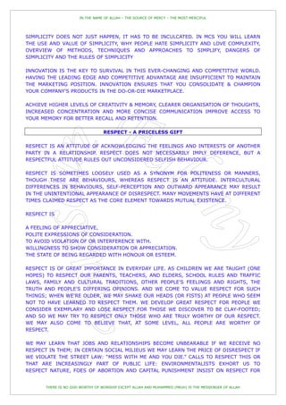 IN THE NAME OF ALLAH – THE SOURCE OF MERCY – THE MOST MERCIFUL




SIMPLICITY DOES NOT JUST HAPPEN, IT HAS TO BE INCULCATED. IN MCS YOU WILL LEARN
THE USE AND VALUE OF SIMPLICITY, WHY PEOPLE HATE SIMPLICITY AND LOVE COMPLEXITY,
OVERVIEW OF METHODS, TECHNIQUES AND APPROACHES TO SIMPLIFY, DANGERS OF
SIMPLICITY AND THE RULES OF SIMPLICITY

INNOVATION IS THE KEY TO SURVIVAL IN THIS EVER-CHANGING AND COMPETITIVE WORLD.
HAVING THE LEADING EDGE AND COMPETITIVE ADVANTAGE ARE INSUFFICIENT TO MAINTAIN
THE MARKETING POSITION. INNOVATION ENSURES THAT YOU CONSOLIDATE & CHAMPION
YOUR COMPANY'S PRODUCTS IN THE DO-OR-DIE MARKETPLACE.

ACHIEVE HIGHER LEVELS OF CREATIVITY & MEMORY, CLEARER ORGANISATION OF THOUGHTS,
INCREASED CONCENTRATION AND MORE CONCISE COMMUNICATION IMPROVE ACCESS TO
YOUR MEMORY FOR BETTER RECALL AND RETENTION.

                                  RESPECT - A PRICELESS GIFT

RESPECT IS AN ATTITUDE OF ACKNOWLEDGING THE FEELINGS AND INTERESTS OF ANOTHER
PARTY IN A RELATIONSHIP. RESPECT DOES NOT NECESSARILY IMPLY DEFERENCE, BUT A
RESPECTFUL ATTITUDE RULES OUT UNCONSIDERED SELFISH BEHAVIOUR.

RESPECT IS SOMETIMES LOOSELY USED AS A SYNONYM FOR POLITENESS OR MANNERS,
THOUGH THESE ARE BEHAVIOURS, WHEREAS RESPECT IS AN ATTITUDE. INTERCULTURAL
DIFFERENCES IN BEHAVIOURS, SELF-PERCEPTION AND OUTWARD APPEARANCE MAY RESULT
IN THE UNINTENTIONAL APPEARANCE OF DISRESPECT. MANY MOVEMENTS HAVE AT DIFFERENT
TIMES CLAIMED RESPECT AS THE CORE ELEMENT TOWARDS MUTUAL EXISTENCE.

RESPECT IS

A FEELING OF APPRECIATIVE,
POLITE EXPRESSIONS OF CONSIDERATION.
TO AVOID VIOLATION OF OR INTERFERENCE WITH.
WILLINGNESS TO SHOW CONSIDERATION OR APPRECIATION.
THE STATE OF BEING REGARDED WITH HONOUR OR ESTEEM.

RESPECT IS OF GREAT IMPORTANCE IN EVERYDAY LIFE. AS CHILDREN WE ARE TAUGHT (ONE
HOPES) TO RESPECT OUR PARENTS, TEACHERS, AND ELDERS, SCHOOL RULES AND TRAFFIC
LAWS, FAMILY AND CULTURAL TRADITIONS, OTHER PEOPLE'S FEELINGS AND RIGHTS, THE
TRUTH AND PEOPLE'S DIFFERING OPINIONS. AND WE COME TO VALUE RESPECT FOR SUCH
THINGS; WHEN WE'RE OLDER, WE MAY SHAKE OUR HEADS (OR FISTS) AT PEOPLE WHO SEEM
NOT TO HAVE LEARNED TO RESPECT THEM. WE DEVELOP GREAT RESPECT FOR PEOPLE WE
CONSIDER EXEMPLARY AND LOSE RESPECT FOR THOSE WE DISCOVER TO BE CLAY-FOOTED;
AND SO WE MAY TRY TO RESPECT ONLY THOSE WHO ARE TRULY WORTHY OF OUR RESPECT.
WE MAY ALSO COME TO BELIEVE THAT, AT SOME LEVEL, ALL PEOPLE ARE WORTHY OF
RESPECT.

WE MAY LEARN THAT JOBS AND RELATIONSHIPS BECOME UNBEARABLE IF WE RECEIVE NO
RESPECT IN THEM; IN CERTAIN SOCIAL MILIEUS WE MAY LEARN THE PRICE OF DISRESPECT IF
WE VIOLATE THE STREET LAW: “MESS WITH ME AND YOU DIE.” CALLS TO RESPECT THIS OR
THAT ARE INCREASINGLY PART OF PUBLIC LIFE: ENVIRONMENTALISTS EXHORT US TO
RESPECT NATURE, FOES OF ABORTION AND CAPITAL PUNISHMENT INSIST ON RESPECT FOR


       THERE IS NO GOD WORTHY OF WORSHIP EXCEPT ALLAH AND MUHAMMED (PBUH) IS THE MESSENGER OF ALLAH
 