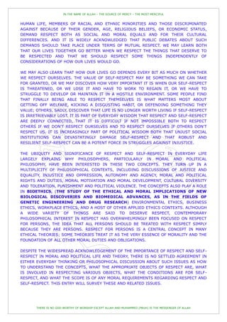 IN THE NAME OF ALLAH – THE SOURCE OF MERCY – THE MOST MERCIFUL


HUMAN LIFE, MEMBERS OF RACIAL AND ETHNIC MINORITIES AND THOSE DISCRIMINATED
AGAINST BECAUSE OF THEIR GENDER, AGE, RELIGIOUS BELIEFS, OR ECONOMIC STATUS,
DEMAND RESPECT BOTH AS SOCIAL AND MORAL EQUALS AND FOR THEIR CULTURAL
DIFFERENCES. AND IT IS WIDELY ACKNOWLEDGED THAT PUBLIC DEBATES ABOUT SUCH
DEMANDS SHOULD TAKE PLACE UNDER TERMS OF MUTUAL RESPECT. WE MAY LEARN BOTH
THAT OUR LIVES TOGETHER GO BETTER WHEN WE RESPECT THE THINGS THAT DESERVE TO
BE RESPECTED AND THAT WE SHOULD RESPECT SOME THINGS INDEPENDENTLY OF
CONSIDERATIONS OF HOW OUR LIVES WOULD GO.

WE MAY ALSO LEARN THAT HOW OUR LIVES GO DEPENDS EVERY BIT AS MUCH ON WHETHER
WE RESPECT OURSELVES. THE VALUE OF SELF-RESPECT MAY BE SOMETHING WE CAN TAKE
FOR GRANTED, OR WE MAY DISCOVER HOW VERY IMPORTANT IT IS WHEN OUR SELF-RESPECT
IS THREATENED, OR WE LOSE IT AND HAVE TO WORK TO REGAIN IT, OR WE HAVE TO
STRUGGLE TO DEVELOP OR MAINTAIN IT IN A HOSTILE ENVIRONMENT. SOME PEOPLE FIND
THAT FINALLY BEING ABLE TO RESPECT THEMSELVES IS WHAT MATTERS MOST ABOUT
GETTING OFF WELFARE, KICKING A DISGUSTING HABIT, OR DEFENDING SOMETHING THEY
VALUE; OTHERS, SADLY, DISCOVER THAT LIFE IS NO LONGER WORTH LIVING IF SELF-RESPECT
IS IRRETRIEVABLY LOST. IT IS PART OF EVERYDAY WISDOM THAT RESPECT AND SELF-RESPECT
ARE DEEPLY CONNECTED, THAT IT IS DIFFICULT IF NOT IMPOSSIBLE BOTH TO RESPECT
OTHERS IF WE DON'T RESPECT OURSELVES AND TO RESPECT OURSELVES IF OTHERS DON'T
RESPECT US. IT IS INCREASINGLY PART OF POLITICAL WISDOM BOTH THAT UNJUST SOCIAL
INSTITUTIONS CAN DEVASTATINGLY DAMAGE SELF-RESPECT AND THAT ROBUST AND
RESILIENT SELF-RESPECT CAN BE A POTENT FORCE IN STRUGGLES AGAINST INJUSTICE.

THE UBIQUITY AND SIGNIFICANCE OF RESPECT AND SELF-RESPECT IN EVERYDAY LIFE
LARGELY EXPLAINS WHY PHILOSOPHERS, PARTICULARLY IN MORAL AND POLITICAL
PHILOSOPHY, HAVE BEEN INTERESTED IN THESE TWO CONCEPTS. THEY TURN UP IN A
MULTIPLICITY OF PHILOSOPHICAL CONTEXTS, INCLUDING DISCUSSIONS OF JUSTICE AND
EQUALITY, INJUSTICE AND OPPRESSION, AUTONOMY AND AGENCY, MORAL AND POLITICAL
RIGHTS AND DUTIES, MORAL MOTIVATION AND MORAL DEVELOPMENT, CULTURAL DIVERSITY
AND TOLERATION, PUNISHMENT AND POLITICAL VIOLENCE. THE CONCEPTS ALSO PLAY A ROLE
IN BIOETHICS, (THE STUDY OF THE ETHICAL AND MORAL IMPLICATIONS OF NEW
BIOLOGICAL DISCOVERIES AND BIOMEDICAL ADVANCES, AS IN THE FIELDS OF
GENETIC ENGINEERING AND DRUG RESEARCH) ENVIRONMENTAL ETHICS, BUSINESS
ETHICS, WORKPLACE ETHICS, AND A HOST OF OTHER APPLIED ETHICS CONTEXTS. ALTHOUGH
A WIDE VARIETY OF THINGS ARE SAID TO DESERVE RESPECT, CONTEMPORARY
PHILOSOPHICAL INTEREST IN RESPECT HAS OVERWHELMINGLY BEEN FOCUSED ON RESPECT
FOR PERSONS, THE IDEA THAT ALL PERSONS SHOULD BE TREATED WITH RESPECT SIMPLY
BECAUSE THEY ARE PERSONS. RESPECT FOR PERSONS IS A CENTRAL CONCEPT IN MANY
ETHICAL THEORIES; SOME THEORIES TREAT IT AS THE VERY ESSENCE OF MORALITY AND THE
FOUNDATION OF ALL OTHER MORAL DUTIES AND OBLIGATIONS.

DESPITE THE WIDESPREAD ACKNOWLEDGEMENT OF THE IMPORTANCE OF RESPECT AND SELF-
RESPECT IN MORAL AND POLITICAL LIFE AND THEORY, THERE IS NO SETTLED AGREEMENT IN
EITHER EVERYDAY THINKING OR PHILOSOPHICAL DISCUSSION ABOUT SUCH ISSUES AS HOW
TO UNDERSTAND THE CONCEPTS, WHAT THE APPROPRIATE OBJECTS OF RESPECT ARE, WHAT
IS INVOLVED IN RESPECTING VARIOUS OBJECTS, WHAT THE CONDITIONS ARE FOR SELF-
RESPECT, AND WHAT THE SCOPE IS OF ANY MORAL REQUIREMENTS REGARDING RESPECT AND
SELF-RESPECT. THIS ENTRY WILL SURVEY THESE AND RELATED ISSUES.




       THERE IS NO GOD WORTHY OF WORSHIP EXCEPT ALLAH AND MUHAMMED (PBUH) IS THE MESSENGER OF ALLAH
 