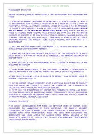 IN THE NAME OF ALLAH – THE SOURCE OF MERCY – THE MOST MERCIFUL


THE CONCEPT OF RESPECT

AMONG THE MAIN QUESTIONS ABOUT RESPECT THAT PHILOSOPHERS HAVE ADDRESSED ARE
THESE:

(1) HOW SHOULD RESPECT IN GENERAL BE UNDERSTOOD? (A) WHAT CATEGORY OF THING IS
IT? PHILOSOPHERS HAVE VARIOUSLY IDENTIFIED IT AS A MODE OF ACTION, A FORM OF
TREATMENT, A MOTIVE, AN ATTITUDE, A FEELING, A MODE OF VALUING, A WAY OF ATTENDING
TO THINGS, A MORAL PRINCIPLE, A DUTY, AN ENTITLEMENT, A MORAL VIRTUE, AN EPISTEMIC
(OF, RELATING TO, OR INVOLVING KNOWLEDGE; COGNITIVE.) VIRTUE: ARE ANY OF
THESE CATEGORIES MORE CENTRAL THAN OTHERS? (B) WHAT ARE THE DISTINCTIVE
ELEMENTS OF RESPECT? (C) TO WHAT OTHER ATTITUDES, ACTIONS, VALUINGS, DUTIES, ETC.
IS RESPECT SIMILAR, AND WITH WHAT DOES IT CONTRAST? (D) WHAT BELIEFS, ATTITUDES,
EMOTIONS, MOTIVES, AND CONDUCT DOES RESPECT INVOLVE, AND WITH WHAT IS IT
INCOMPATIBLE?

(2) WHAT ARE THE APPROPRIATE OBJECTS OF RESPECT, I.E., THE SORTS OF THINGS THAT CAN
BE REASONABLY SAID TO WARRANT RESPECT?

(3) WHAT ARE THE BASES OR GROUNDS FOR RESPECT, I.E., THE FEATURES OF OR FACTS
ABOUT OBJECTS IN VIRTUE OF WHICH IT IS REASONABLE AND PERHAPS OBLIGATORY TO
RESPECT THEM?

(4) WHAT WAYS OF ACTING AND FORBEARING TO ACT EXPRESS OR CONSTITUTE OR ARE
REGULATED BY RESPECT?

(5) WHAT MORAL REQUIREMENTS, IF ANY, ARE THERE TO RESPECT CERTAIN TYPES OF
OBJECTS, AND WHAT IS THE SCOPE AND THEORETICAL STATUS OF SUCH REQUIREMENTS?

(6) ARE THERE DIFFERENT LEVELS OR DEGREES OF RESPECT? CAN AN OBJECT COME TO
DESERVE LESS OR NO RESPECT?

(7) WHY IS RESPECT MORALLY IMPORTANT? WHAT, IF ANYTHING, DOES IT ADD TO MORALITY
OVER AND ABOVE THE CONDUCT, ATTITUDES, AND CHARACTER TRAITS REQUIRED OR
ENCOURAGED BY VARIOUS MORAL PRINCIPLES OR VIRTUES?
(8) WHAT ARE THE IMPLICATIONS OF RESPECT FOR PROBLEMATIC MORAL AND SOCIO-
POLITICAL ISSUES SUCH AS RACISM AND SEXISM, PORNOGRAPHY, PRIVACY, PUNISHMENT,
RESPONSES TO TERRORISM, PATERNALISM IN HEALTH CARE CONTEXTS, CULTURAL DIVERSITY,
AFFIRMATIVE ACTION, ABORTION, AND SO ON?

ELEMENTS OF RESPECT

IT IS WIDELY ACKNOWLEDGED THAT THERE ARE DIFFERENT KINDS OF RESPECT, WHICH
COMPLICATES THE ANSWERING OF THESE QUESTIONS. FOR EXAMPLE, ANSWERS
CONCERNING ONE KIND OF RESPECT CAN DIVERGE SIGNIFICANTLY FROM THOSE ABOUT
ANOTHER KIND. MUCH PHILOSOPHICAL WORK HAS GONE INTO EXPLICATING THE
DIFFERENCES AND LINKS AMONG THE VARIOUS KINDS. BEFORE LOOKING AT THE
DIFFERENCES, HOWEVER, IT IS USEFUL FIRST TO NOTE SOME ELEMENTS COMMON AMONG
THE VARIOUS KINDS OF RESPECT.




       THERE IS NO GOD WORTHY OF WORSHIP EXCEPT ALLAH AND MUHAMMED (PBUH) IS THE MESSENGER OF ALLAH
 
