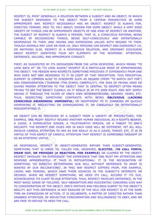 IN THE NAME OF ALLAH – THE SOURCE OF MERCY – THE MOST MERCIFUL


RESPECT IS, MOST GENERALLY, A RELATION BETWEEN A SUBJECT AND AN OBJECT, IN WHICH
THE SUBJECT RESPONDS TO THE OBJECT FROM A CERTAIN PERSPECTIVE IN SOME
APPROPRIATE WAY. RESPECT NECESSARILY HAS AN OBJECT: RESPECT IS ALWAYS FOR,
DIRECTED TOWARD, PAID TO, FELT ABOUT, SHOWN FOR SOME OBJECT. WHILE A VERY WIDE
VARIETY OF THINGS CAN BE APPROPRIATE OBJECTS OF ONE KIND OF RESPECT OR ANOTHER,
THE SUBJECT OF RESPECT IS ALWAYS A PERSON, THAT IS, A CONSCIOUS RATIONAL BEING
CAPABLE OF RECOGNISING THINGS, BEING SELF-CONSCIOUSLY AND INTENTIONALLY
RESPONSIVE TO THEM, AND HAVING AND EXPRESSING VALUES WITH REGARD TO THEM.
THOUGH ANIMALS MAY LOVE OR FEAR US, ONLY PERSONS CAN RESPECT AND DISRESPECT US,
OR ANYTHING ELSE. RESPECT IS A RESPONSIVE RELATION, AND ORDINARY DISCOURSE
ABOUT RESPECT IDENTIFIES FOUR KEY ELEMENTS OF THE RESPONSE: ATTENTION,
DEFERENCE, VALUING, AND APPROPRIATE CONDUCT.

FIRST, AS SUGGESTED BY ITS DERIVATION FROM THE LATIN RESPICERE, WHICH MEANS “TO
LOOK BACK AT” OR “TO LOOK AGAIN,” RESPECT IS A PARTICULAR MODE OF APPREHENDING
THE OBJECT: THE PERSON WHO RESPECTS SOMETHING PERCEIVES IT DIFFERENTLY FROM ONE
WHO DOES NOT AND RESPONDS TO IT IN LIGHT OF THAT PERCEPTION. THIS PERCEPTUAL
ELEMENT IS COMMON ALSO TO SYNONYMS SUCH AS REGARD (FROM “TO WATCH OUT FOR”)
AND CONSIDERATION (“EXAMINE (THE STARS) CAREFULLY”). THE IDEA OF PAYING HEED OR
GIVING PROPER ATTENTION TO THE OBJECT THAT IS CENTRAL TO RESPECT OFTEN MEANS
TRYING TO SEE THE OBJECT CLEARLY, AS IT REALLY IS IN ITS OWN RIGHT, AND NOT SIMPLY
SEEING IT THROUGH THE FILTER OF ONE'S OWN INTERPRETATIONS, DESIRES, FEARS, ETC.
THUS, RESPECTING SOMETHING CONTRASTS WITH BEING OBLIVIOUS (LACKING
CONSCIOUS AWARENESS; UNMINDFUL) OR INDIFFERENT TO IT, IGNORING OR QUICKLY
DISMISSING IT, NEGLECTING OR DISREGARDING IT, OR CARELESSLY OR INTENTIONALLY
MISIDENTIFYING IT.

AN OBJECT CAN BE PERCEIVED BY A SUBJECT FROM A VARIETY OF PERSPECTIVES; FOR
EXAMPLE, ONE MIGHT RIGHTLY REGARD ANOTHER HUMAN INDIVIDUAL AS A RIGHTS-BEARER,
A JUDGE, A SUPERLATIVE SINGER, A TRUSTWORTHY PERSON, OR A THREAT TO ONE'S
SECURITY. THE RESPECT ONE GIVES HER IN EACH CASE WILL BE DIFFERENT, YET ALL WILL
INVOLVE CAREFUL ATTENTION TO HER AS SHE REALLY IS AS A JUDGE, THREAT, ETC. IT IS IN
VIRTUE OF THIS ASPECT OF CAREFUL ATTENTION THAT RESPECT IS SOMETIMES THOUGHT OF
AS AN EPISTEMIC VIRTUE.

AS RESPONSIVE, RESPECT IS OBJECT-GENERATED RATHER THAN SUBJECT-GENERATED,
SOMETHING THAT IS OWED TO, CALLED FOR, DESERVED, ELICITED, (TO CALL FORTH,
DRAW OUT, OR PROVOKE (A REACTION, FOR EXAMPLE) OR CLAIMED BY THE OBJECT.
RESPECT INVOLVES “AN EXPERIENCE” THE EXPERIENCE THAT ONE MUST PAY ATTENTION AND
RESPOND APPROPRIATELY. IT THUS IS MOTIVATIONAL: IT IS THE RECOGNITION OF
SOMETHING “AS DIRECTLY DETERMINING OUR WILL WITHOUT REFERENCE TO WHAT IS
WANTED BY OUR INCLINATIONS”. IN THIS WAY RESPECT DIFFERS FROM, FOR EXAMPLE,
LIKING AND FEARING, WHICH HAVE THEIR SOURCES IN THE SUBJECT'S INTERESTS OR
DESIRES. WHEN WE RESPECT SOMETHING, WE HEED ITS CALL, ACCORD IT ITS DUE,
ACKNOWLEDGE ITS CLAIM TO OUR ATTENTION. THUS, RESPECT INVOLVES DEFERENCE, IN THE
MOST BASIC SENSE OF YIELDING: SELF-ABSORPTION AND EGOCENTRIC CONCERNS GIVE WAY
TO CONSIDERATION OF THE OBJECT, ONE'S MOTIVES AND FEELINGS SUBMIT TO THE OBJECT'S
REALITY. BUT THIS DEFERENCE IS NOT ERASURE OF THE SELF, FOR RESPECT IS AT THE SAME
TIME AN EXPRESSION OF ACTION: IT IS DELIBERATE, A MATTER OF DIRECTED RATHER THAN
GRABBED ATTENTION, OF REFLECTIVE CONSIDERATION AND WILLINGNESS TO OBEY, AND WE
ARE FREE TO REFUSE TO HEED THE CALL.


       THERE IS NO GOD WORTHY OF WORSHIP EXCEPT ALLAH AND MUHAMMED (PBUH) IS THE MESSENGER OF ALLAH
 