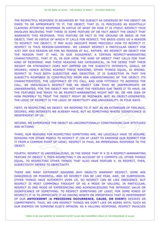 IN THE NAME OF ALLAH – THE SOURCE OF MERCY – THE MOST MERCIFUL




THE RESPECTFUL RESPONSE IS REGARDED BY THE SUBJECT AS DESERVED BY THE OBJECT OR
OWED TO OR APPROPRIATE TO IT. THE OBJECT, THAT IS, IS PERCEIVED AS RIGHTFULLY
CLAIMING ATTENTIVE RESPONSE IN VIRTUE OF WHAT OR HOW IT IS ITSELF. RESPECT THUS
INVOLVES BELIEVING THAT THERE IS SOME FEATURE OF OR FACT ABOUT THE OBJECT THAT
WARRANTS THIS RESPONSE. THIS FEATURE OR FACT IS THE GROUND OR BASIS IN THE
OBJECT, THAT IN VIRTUE OF WHICH IT CALLS FOR RESPECT. THE BASIS GIVES US A REASON
TO RESPECT THE OBJECT; IT MAY ALSO INDICATE MORE PRECISELY HOW TO RESPECT IT.
RESPECT IS THUS REASON-GOVERNED: WE CANNOT RESPECT A PARTICULAR OBJECT FOR
JUST ANY OLD REASON OR FOR NO REASON AT ALL. RATHER, WE RESPECT AN OBJECT FOR
THE REASON THAT IT HAS, IN OUR JUDGEMENT, A CERTAIN RESPECT-WARRANTING
CHARACTERISTIC, THAT IT IS, IN OUR VIEW, THE KIND OF OBJECT THAT CALLS FOR THAT
KIND OF RESPONSE. AND THESE REASONS ARE CATEGORICAL, IN THE SENSE THAT THEIR
WEIGHT OR STRINGENCY DOES NOT DEPEND ON THE SUBJECT'S INTERESTS, GOALS, OR
DESIRES; HENCE ACTING AGAINST THESE REASONS, OTHER THINGS EQUAL, IS WRONG.
RESPECT IS THUS BOTH SUBJECTIVE AND OBJECTIVE. IT IS SUBJECTIVE IN THAT THE
SUBJECT'S RESPONSE IS CONSTRUCTED FROM HER UNDERSTANDING OF THE OBJECT, ITS
CHARACTERISTICS, THE LEGITIMACY OF ITS CALL, AND HOW FITTINGLY TO ADDRESS THE
CALL. AN INDIVIDUAL'S RESPECT FOR AN OBJECT CAN THUS BE INAPPROPRIATE OR
UNWARRANTED, FOR THE OBJECT MAY NOT HAVE THE FEATURES SHE TAKES IT TO HAVE, OR
THE FEATURES SHE TAKES TO BE RESPECT-WARRANTING MIGHT NOT BE, OR HER IDEA OF
HOW PROPERLY TO TREAT THE OBJECT MIGHT BE MISTAKEN. BUT, AS OBJECT-GENERATED,
THE LOGIC OF RESPECT IS THE LOGIC OF OBJECTIVITY AND UNIVERSALITY, IN FOUR WAYS.

FIRST, IN RESPECTING AN OBJECT, WE RESPOND TO IT NOT AS AN EXTENSION OF FEELINGS,
DESIRES, AND INTERESTS WE ALREADY HAVE, BUT AS SOMETHING WHOSE SIGNIFICANCE IS
INDEPENDENT OF US.

SECOND, WE EXPERIENCE THE OBJECT AS UNCONDITIONALLY CONSTRAINING OUR ATTITUDES
AND ACTIONS.

THIRD, OUR REASONS FOR RESPECTING SOMETHING ARE, WE LOGICALLY HAVE TO ASSUME,
REASONS FOR OTHER PEOPLE TO RESPECT IT (OR AT LEAST TO ENDORSE OUR RESPECT FOR
IT FROM A COMMON POINT OF VIEW). RESPECT IS THUS, AN IMPERSONAL RESPONSE TO THE
OBJECT.

FOURTH, RESPECT IS UNIVERSALISING, IN THE SENSE THAT IF X IS A RESPECT-WARRANTING
FEATURE OF OBJECT Y, THEN RESPECTING Y ON ACCOUNT OF X COMMITS US, OTHER THINGS
EQUAL, TO RESPECTING OTHER THINGS THAT ALSO HAVE FEATURE X. IN RESPECT, THEN,
SUBJECTIVITY DEFERS TO OBJECTIVITY.

THERE ARE MANY DIFFERENT REASONS WHY OBJECTS WARRANT RESPECT. SOME ARE
DANGEROUS OR POWERFUL, AND SO RESPECT CAN BE LIKE FEAR, AWE, OR SUBMISSION.
OTHER THINGS HAVE AUTHORITY OVER US, SO RESPECT CAN BE LIKE OBEDIENCE. BUT
RESPECT IS MOST COMMONLY THOUGHT OF AS A MODE OF VALUING. IN PARTICULAR,
RESPECT IS ONE MODE OF EXPERIENCING AND ACKNOWLEDGING THE INTRINSIC VALUE OR
SIGNIFICANCE OF SOMETHING. TO RESPECT SOMETHING (AT LEAST, FOR SOME KINDS OF
RESPECT) IT IS TO APPRECIATE IT AS HAVING WORTH OR IMPORTANCE THAT IS INDEPENDENT
OF OUR ANTECEDENT (A PRECEDING OCCURRENCE, CAUSE, OR EVENT) DESIRES OR
COMMITMENTS. THUS, WE CAN RESPECT THINGS WE DON'T LIKE OR AGREE WITH, SUCH AS
OUR ENEMIES OR SOMEONE ELSE'S OPINION. AS A VALUING RESPONSE, RESPECT INVOLVES


       THERE IS NO GOD WORTHY OF WORSHIP EXCEPT ALLAH AND MUHAMMED (PBUH) IS THE MESSENGER OF ALLAH
 