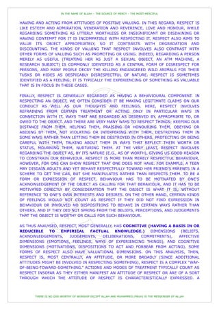 IN THE NAME OF ALLAH – THE SOURCE OF MERCY – THE MOST MERCIFUL


HAVING AND ACTING FROM ATTITUDES OF POSITIVE VALUING. IN THIS REGARD, RESPECT IS
LIKE ESTEEM AND ADMIRATION, VENERATION AND REVERENCE, LOVE AND HONOUR, WHILE
REGARDING SOMETHING AS UTTERLY WORTHLESS OR INSIGNIFICANT OR DISDAINING OR
HAVING CONTEMPT FOR IT IS INCOMPATIBLE WITH RESPECTING IT. RESPECT ALSO AIMS TO
VALUE ITS OBJECT APPROPRIATELY, SO IT CONTRASTS WITH DEGRADATION AND
DISCOUNTING. THE KINDS OF VALUING THAT RESPECT INVOLVES ALSO CONTRAST WITH
OTHER FORMS OF VALUING SUCH AS PROMOTING OR USING. INDEED, REGARDING A PERSON
MERELY AS USEFUL (TREATING HER AS JUST A SEXUAL OBJECT, AN ATM MACHINE, A
RESEARCH SUBJECT) IS COMMONLY IDENTIFIED AS A CENTRAL FORM OF DISRESPECT FOR
PERSONS, AND MANY PEOPLE DECRY THE KILLING ENDANGERED WILD ANIMALS FOR THEIR
TUSKS OR HIDES AS DESPICABLY DISRESPECTFUL OF NATURE. RESPECT IS SOMETIMES
IDENTIFIED AS A FEELING; IT IS TYPICALLY THE EXPERIENCING OF SOMETHING AS VALUABLE
THAT IS IN FOCUS IN THESE CASES.

FINALLY, RESPECT IS GENERALLY REGARDED AS HAVING A BEHAVIOURAL COMPONENT. IN
RESPECTING AN OBJECT, WE OFTEN CONSIDER IT BE MAKING LEGITIMATE CLAIMS ON OUR
CONDUCT AS WELL AS OUR THOUGHTS AND FEELINGS. HERE, RESPECT INVOLVES
REFRAINING FROM CERTAIN TREATMENT OR ACTING ONLY IN PARTICULAR WAYS IN
CONNECTION WITH IT, WAYS THAT ARE REGARDED AS DESERVED BY, APPROPRIATE TO, OR
OWED TO THE OBJECT. AND THERE ARE VERY MANY WAYS TO RESPECT THINGS: KEEPING OUR
DISTANCE FROM THEM, HELPING THEM, PRAISING OR HONOURING THEM, OBEYING OR
ABIDING BY THEM, NOT VIOLATING OR INTERFERING WITH THEM, DESTROYING THEM IN
SOME WAYS RATHER THAN LETTING THEM BE DESTROYED IN OTHERS, PROTECTING OR BEING
CAREFUL WITH THEM, TALKING ABOUT THEM IN WAYS THAT REFLECT THEIR WORTH OR
STATUS, MOURNING THEM, NURTURING THEM. AT THE VERY LEAST, RESPECT INVOLVES
REGARDING THE OBJECT AS, BY ITS NATURE (E.G., AS OF WORTH), GIVING US GOOD REASON
TO CONSTRAIN OUR BEHAVIOUR. RESPECT IS MORE THAN MERELY RESPECTFUL BEHAVIOUR,
HOWEVER, FOR ONE CAN SHOW RESPECT THAT ONE DOES NOT HAVE. FOR EXAMPLE, A TEEN
MAY DISDAIN ADULTS AND YET BEHAVE RESPECTFULLY TOWARD HER FRIEND'S PARENTS IN A
SCHEME TO GET THE CAR, BUT SHE MANIPULATES RATHER THAN RESPECTS THEM. TO BE A
FORM OR EXPRESSION OF RESPECT, BEHAVIOUR HAS TO BE MOTIVATED BY ONE'S
ACKNOWLEDGEMENT OF THE OBJECT AS CALLING FOR THAT BEHAVIOUR, AND IT HAS TO BE
MOTIVATED DIRECTLY BY CONSIDERATION THAT THE OBJECT IS WHAT IT IS, WITHOUT
REFERENCE TO ONE'S OWN INTERESTS AND DESIRES. ON THE OTHER HAND, CERTAIN KINDS
OF FEELINGS WOULD NOT COUNT AS RESPECT IF THEY DID NOT FIND EXPRESSION IN
BEHAVIOUR OR INVOLVED NO DISPOSITIONS TO BEHAVE IN CERTAIN WAYS RATHER THAN
OTHERS, AND IF THEY DID NOT SPRING FROM THE BELIEFS, PERCEPTIONS, AND JUDGEMENTS
THAT THE OBJECT IS WORTHY OR CALLS FOR SUCH BEHAVIOUR.

AS THUS ANALYSED, RESPECT, MOST GENERALLY, HAS COGNITIVE (HAVING A BASIS IN OR
REDUCIBLE    TO    EMPIRICAL    FACTUAL    KNOWLEDGE.)    DIMENSIONS    (BELIEFS,
ACKNOWLEDGEMENTS,     JUDGEMENTS,    DELIBERATIONS,   COMMITMENTS),    AFFECTIVE
DIMENSIONS (EMOTIONS, FEELINGS, WAYS OF EXPERIENCING THINGS), AND COGNITIVE
DIMENSIONS (MOTIVATIONS, DISPOSITIONS TO ACT AND FORBEAR FROM ACTING). SOME
FORMS OF RESPECT ALSO HAVE VALUATIONAL DIMENSIONS. ON THIS ANALYSIS, THEN,
RESPECT IS, MOST CENTRALLY, AN ATTITUDE, OR MORE BROADLY (SINCE ADDITIONAL
ATTITUDES MIGHT BE INVOLVED IN RESPECTING SOMETHING), RESPECT IS A COMPLEX “WAY-
OF-BEING-TOWARD-SOMETHING.” ACTIONS AND MODES OF TREATMENT TYPICALLY COUNT AS
RESPECT INSOFAR AS THEY EITHER MANIFEST AN ATTITUDE OF RESPECT OR ARE OF A SORT
THROUGH WHICH THE ATTITUDE OF RESPECT IS CHARACTERISTICALLY EXPRESSED. A



       THERE IS NO GOD WORTHY OF WORSHIP EXCEPT ALLAH AND MUHAMMED (PBUH) IS THE MESSENGER OF ALLAH
 