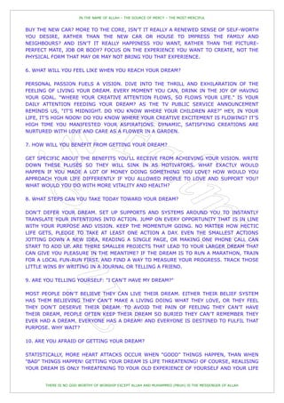 IN THE NAME OF ALLAH – THE SOURCE OF MERCY – THE MOST MERCIFUL


BUY THE NEW CAR? MORE TO THE CORE, ISN‟T IT REALLY A RENEWED SENSE OF SELF-WORTH
YOU DESIRE, RATHER THAN THE NEW CAR OR HOUSE TO IMPRESS THE FAMILY AND
NEIGHBOURS? AND ISN‟T IT REALLY HAPPINESS YOU WANT, RATHER THAN THE PICTURE-
PERFECT MATE, JOB OR BODY? FOCUS ON THE EXPERIENCE YOU WANT TO CREATE, NOT THE
PHYSICAL FORM THAT MAY OR MAY NOT BRING YOU THAT EXPERIENCE.

6. WHAT WILL YOU FEEL LIKE WHEN YOU REACH YOUR DREAM?

PERSONAL PASSION FUELS A VISION. DIVE INTO THE THRILL AND EXHILARATION OF THE
FEELING OF LIVING YOUR DREAM. EVERY MOMENT YOU CAN, DRINK IN THE JOY OF HAVING
YOUR GOAL. "WHERE YOUR CREATIVE ATTENTION FLOWS, SO FLOWS YOUR LIFE." IS YOUR
DAILY ATTENTION FEEDING YOUR DREAM? AS THE TV PUBLIC SERVICE ANNOUNCEMENT
REMINDS US, "IT‟S MIDNIGHT. DO YOU KNOW WHERE YOUR CHILDREN ARE?" HEY, IN YOUR
LIFE, IT‟S HIGH NOON! DO YOU KNOW WHERE YOUR CREATIVE EXCITEMENT IS FLOWING? IT‟S
HIGH TIME YOU MANIFESTED YOUR ASPIRATIONS. DYNAMIC, SATISFYING CREATIONS ARE
NURTURED WITH LOVE AND CARE AS A FLOWER IN A GARDEN.

7. HOW WILL YOU BENEFIT FROM GETTING YOUR DREAM?

GET SPECIFIC ABOUT THE BENEFITS YOU‟LL RECEIVE FROM ACHIEVING YOUR VISION. WRITE
DOWN THESE PLUSES SO THEY WILL SINK IN AS MOTIVATORS. WHAT EXACTLY WOULD
HAPPEN IF YOU MADE A LOT OF MONEY DOING SOMETHING YOU LOVE? HOW WOULD YOU
APPROACH YOUR LIFE DIFFERENTLY IF YOU ALLOWED PEOPLE TO LOVE AND SUPPORT YOU?
WHAT WOULD YOU DO WITH MORE VITALITY AND HEALTH?

8. WHAT STEPS CAN YOU TAKE TODAY TOWARD YOUR DREAM?

DON‟T DEFER YOUR DREAM. SET UP SUPPORTS AND SYSTEMS AROUND YOU TO INSTANTLY
TRANSLATE YOUR INTENTIONS INTO ACTION. JUMP ON EVERY OPPORTUNITY THAT IS IN LINE
WITH YOUR PURPOSE AND VISION. KEEP THE MOMENTUM GOING. NO MATTER HOW HECTIC
LIFE GETS, PLEDGE TO TAKE AT LEAST ONE ACTION A DAY. EVEN THE SMALLEST ACTIONS
JOTTING DOWN A NEW IDEA, READING A SINGLE PAGE, OR MAKING ONE PHONE CALL CAN
START TO ADD UP. ARE THERE SMALLER PROJECTS THAT LEAD TO YOUR LARGER DREAM THAT
CAN GIVE YOU PLEASURE IN THE MEANTIME? IF THE DREAM IS TO RUN A MARATHON, TRAIN
FOR A LOCAL FUN-RUN FIRST. AND FIND A WAY TO MEASURE YOUR PROGRESS. TRACK THOSE
LITTLE WINS BY WRITING IN A JOURNAL OR TELLING A FRIEND.

9. ARE YOU TELLING YOURSELF: "I CAN‟T HAVE MY DREAM?"

MOST PEOPLE DON‟T BELIEVE THEY CAN LIVE THEIR DREAM. EITHER THEIR BELIEF SYSTEM
HAS THEM BELIEVING THEY CAN‟T MAKE A LIVING DOING WHAT THEY LOVE, OR THEY FEEL
THEY DON‟T DESERVE THEIR DREAM. TO AVOID THE PAIN OF FEELING THEY CAN‟T HAVE
THEIR DREAM, PEOPLE OFTEN KEEP THEIR DREAM SO BURIED THEY CAN‟T REMEMBER THEY
EVER HAD A DREAM. EVERYONE HAS A DREAM! AND EVERYONE IS DESTINED TO FULFIL THAT
PURPOSE. WHY WAIT?

10. ARE YOU AFRAID OF GETTING YOUR DREAM?

STATISTICALLY, MORE HEART ATTACKS OCCUR WHEN "GOOD" THINGS HAPPEN, THAN WHEN
"BAD" THINGS HAPPEN! GETTING YOUR DREAM IS LIFE THREATENING! OF COURSE, REALISING
YOUR DREAM IS ONLY THREATENING TO YOUR OLD EXPERIENCE OF YOURSELF AND YOUR LIFE


       THERE IS NO GOD WORTHY OF WORSHIP EXCEPT ALLAH AND MUHAMMED (PBUH) IS THE MESSENGER OF ALLAH
 