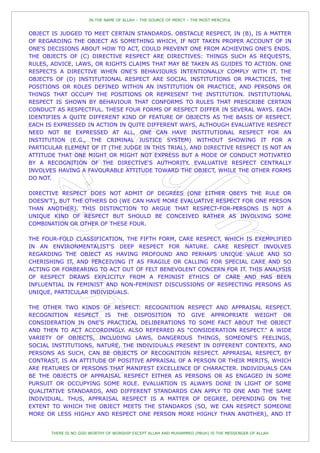 IN THE NAME OF ALLAH – THE SOURCE OF MERCY – THE MOST MERCIFUL


OBJECT IS JUDGED TO MEET CERTAIN STANDARDS. OBSTACLE RESPECT, IN (B), IS A MATTER
OF REGARDING THE OBJECT AS SOMETHING WHICH, IF NOT TAKEN PROPER ACCOUNT OF IN
ONE'S DECISIONS ABOUT HOW TO ACT, COULD PREVENT ONE FROM ACHIEVING ONE'S ENDS.
THE OBJECTS OF (C) DIRECTIVE RESPECT ARE DIRECTIVES: THINGS SUCH AS REQUESTS,
RULES, ADVICE, LAWS, OR RIGHTS CLAIMS THAT MAY BE TAKEN AS GUIDES TO ACTION. ONE
RESPECTS A DIRECTIVE WHEN ONE'S BEHAVIOURS INTENTIONALLY COMPLY WITH IT. THE
OBJECTS OF (D) INSTITUTIONAL RESPECT ARE SOCIAL INSTITUTIONS OR PRACTICES, THE
POSITIONS OR ROLES DEFINED WITHIN AN INSTITUTION OR PRACTICE, AND PERSONS OR
THINGS THAT OCCUPY THE POSITIONS OR REPRESENT THE INSTITUTION. INSTITUTIONAL
RESPECT IS SHOWN BY BEHAVIOUR THAT CONFORMS TO RULES THAT PRESCRIBE CERTAIN
CONDUCT AS RESPECTFUL. THESE FOUR FORMS OF RESPECT DIFFER IN SEVERAL WAYS. EACH
IDENTIFIES A QUITE DIFFERENT KIND OF FEATURE OF OBJECTS AS THE BASIS OF RESPECT.
EACH IS EXPRESSED IN ACTION IN QUITE DIFFERENT WAYS, ALTHOUGH EVALUATIVE RESPECT
NEED NOT BE EXPRESSED AT ALL, ONE CAN HAVE INSTITUTIONAL RESPECT FOR AN
INSTITUTION (E.G., THE CRIMINAL JUSTICE SYSTEM) WITHOUT SHOWING IT FOR A
PARTICULAR ELEMENT OF IT (THE JUDGE IN THIS TRIAL), AND DIRECTIVE RESPECT IS NOT AN
ATTITUDE THAT ONE MIGHT OR MIGHT NOT EXPRESS BUT A MODE OF CONDUCT MOTIVATED
BY A RECOGNITION OF THE DIRECTIVE'S AUTHORITY. EVALUATIVE RESPECT CENTRALLY
INVOLVES HAVING A FAVOURABLE ATTITUDE TOWARD THE OBJECT, WHILE THE OTHER FORMS
DO NOT.

DIRECTIVE RESPECT DOES NOT ADMIT OF DEGREES (ONE EITHER OBEYS THE RULE OR
DOESN'T), BUT THE OTHERS DO (WE CAN HAVE MORE EVALUATIVE RESPECT FOR ONE PERSON
THAN ANOTHER). THIS DISTINCTION TO ARGUE THAT RESPECT-FOR-PERSONS IS NOT A
UNIQUE KIND OF RESPECT BUT SHOULD BE CONCEIVED RATHER AS INVOLVING SOME
COMBINATION OR OTHER OF THESE FOUR.

THE FOUR-FOLD CLASSIFICATION, THE FIFTH FORM, CARE RESPECT, WHICH IS EXEMPLIFIED
IN AN ENVIRONMENTALIST'S DEEP RESPECT FOR NATURE. CARE RESPECT INVOLVES
REGARDING THE OBJECT AS HAVING PROFOUND AND PERHAPS UNIQUE VALUE AND SO
CHERISHING IT, AND PERCEIVING IT AS FRAGILE OR CALLING FOR SPECIAL CARE AND SO
ACTING OR FORBEARING TO ACT OUT OF FELT BENEVOLENT CONCERN FOR IT. THIS ANALYSIS
OF RESPECT DRAWS EXPLICITLY FROM A FEMINIST ETHICS OF CARE AND HAS BEEN
INFLUENTIAL IN FEMINIST AND NON-FEMINIST DISCUSSIONS OF RESPECTING PERSONS AS
UNIQUE, PARTICULAR INDIVIDUALS.

THE OTHER TWO KINDS OF RESPECT: RECOGNITION RESPECT AND APPRAISAL RESPECT.
RECOGNITION RESPECT IS THE DISPOSITION TO GIVE APPROPRIATE WEIGHT OR
CONSIDERATION IN ONE'S PRACTICAL DELIBERATIONS TO SOME FACT ABOUT THE OBJECT
AND THEN TO ACT ACCORDINGLY. ALSO REFERRED AS “CONSIDERATION RESPECT.” A WIDE
VARIETY OF OBJECTS, INCLUDING LAWS, DANGEROUS THINGS, SOMEONE'S FEELINGS,
SOCIAL INSTITUTIONS, NATURE, THE INDIVIDUALS PRESENT IN DIFFERENT CONTEXTS, AND
PERSONS AS SUCH, CAN BE OBJECTS OF RECOGNITION RESPECT. APPRAISAL RESPECT, BY
CONTRAST, IS AN ATTITUDE OF POSITIVE APPRAISAL OF A PERSON OR THEIR MERITS, WHICH
ARE FEATURES OF PERSONS THAT MANIFEST EXCELLENCE OF CHARACTER. INDIVIDUALS CAN
BE THE OBJECTS OF APPRAISAL RESPECT EITHER AS PERSONS OR AS ENGAGED IN SOME
PURSUIT OR OCCUPYING SOME ROLE. EVALUATION IS ALWAYS DONE IN LIGHT OF SOME
QUALITATIVE STANDARDS, AND DIFFERENT STANDARDS CAN APPLY TO ONE AND THE SAME
INDIVIDUAL. THUS, APPRAISAL RESPECT IS A MATTER OF DEGREE, DEPENDING ON THE
EXTENT TO WHICH THE OBJECT MEETS THE STANDARDS (SO, WE CAN RESPECT SOMEONE
MORE OR LESS HIGHLY AND RESPECT ONE PERSON MORE HIGHLY THAN ANOTHER), AND IT


       THERE IS NO GOD WORTHY OF WORSHIP EXCEPT ALLAH AND MUHAMMED (PBUH) IS THE MESSENGER OF ALLAH
 