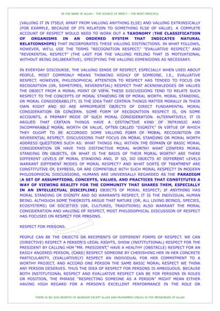 IN THE NAME OF ALLAH – THE SOURCE OF MERCY – THE MOST MERCIFUL


(VALUING IT IN ITSELF, APART FROM VALUING ANYTHING ELSE) AND VALUING EXTRINSICALLY
(FOR EXAMPLE, BECAUSE OF ITS RELATION TO SOMETHING ELSE OF VALUE). A COMPLETE
ACCOUNT OF RESPECT WOULD NEED TO WORK OUT A TAXONOMY (THE CLASSIFICATION
OF   ORGANISMS       IN   AN    ORDERED    SYSTEM    THAT   INDICATES    NATURAL
RELATIONSHIPS) THAT INCORPORATES THESE VALUING DISTINCTIONS. IN WHAT FOLLOWS,
HOWEVER, WE'LL USE THE TERMS “RECOGNITION RESPECT,” “EVALUATIVE RESPECT,” AND
“REVERENTIAL RESPECT” (THE LAST FOR THE VALUING FEELING THAT IS MOTIVATIONAL
WITHOUT BEING DELIBERATIVE), SPECIFYING THE VALUING DIMENSIONS AS NECESSARY.

IN EVERYDAY DISCOURSE, THE VALUING SENSE OF RESPECT, ESPECIALLY WHEN USED ABOUT
PEOPLE, MOST COMMONLY MEANS THINKING HIGHLY OF SOMEONE, I.E., EVALUATIVE
RESPECT. HOWEVER, PHILOSOPHICAL ATTENTION TO RESPECT HAS TENDED TO FOCUS ON
RECOGNITION (OR, SOMETIMES, REVERENTIAL) RESPECT THAT ACKNOWLEDGES OR VALUES
THE OBJECT FROM A MORAL POINT OF VIEW. THESE DISCUSSIONS TEND TO RELATE SUCH
RESPECT TO THE CONCEPTS OF MORAL STANDING OR OF MORAL WORTH. MORAL STANDING,
OR MORAL CONSIDERABILITY, IS THE IDEA THAT CERTAIN THINGS MATTER MORALLY IN THEIR
OWN RIGHT AND SO ARE APPROPRIATE OBJECTS OF DIRECT FUNDAMENTAL MORAL
CONSIDERATION OR CONCERN. SOME FORM OF RECOGNITION RESPECT IS, ON SOME
ACCOUNTS, A PRIMARY MODE OF SUCH MORAL CONSIDERATION. ALTERNATIVELY, IT IS
ARGUED THAT CERTAIN THINGS HAVE A DISTINCTIVE KIND OF INTRINSIC AND
INCOMPARABLE MORAL WORTH OR VALUE, OFTEN CALLED “DIGNITY,” IN VIRTUE OF WHICH
THEY OUGHT TO BE ACCORDED SOME VALUING FORM OF MORAL RECOGNITION OR
REVERENTIAL RESPECT. DISCUSSIONS THAT FOCUS ON MORAL STANDING OR MORAL WORTH
ADDRESS QUESTIONS SUCH AS: WHAT THINGS FALL WITHIN THE DOMAIN OF BASIC MORAL
CONSIDERATION OR HAVE THIS DISTINCTIVE MORAL WORTH? WHAT CONFERS MORAL
STANDING ON OBJECTS, OR WHAT IS THE BASIS OF THEIR MORAL WORTH? ARE THERE
DIFFERENT LEVELS OF MORAL STANDING AND, IF SO, DO OBJECTS AT DIFFERENT LEVELS
WARRANT DIFFERENT MODES OF MORAL RESPECT? AND WHAT SORTS OF TREATMENT ARE
CONSTITUTIVE OF, EXPRESS, OR ARE COMPATIBLE WITH SUCH MORAL RESPECT? IN MODERN
PHILOSOPHICAL DISCUSSIONS, HUMANS ARE UNIVERSALLY REGARDED AS THE PARADIGM
(A SET OF ASSUMPTIONS, CONCEPTS, VALUES, AND PRACTICES THAT CONSTITUTES A
WAY OF VIEWING REALITY FOR THE COMMUNITY THAT SHARES THEM, ESPECIALLY
IN AN INTELLECTUAL DISCIPLINE) OBJECTS OF MORAL RESPECT; IF ANYTHING HAS
MORAL STANDING OR DIGNITY AND SO WARRANTS RESPECT, IT IS THE INDIVIDUAL HUMAN
BEING. ALTHOUGH SOME THEORISTS ARGUE THAT NATURE (OR, ALL LIVING BEINGS, SPECIES,
ECOSYSTEMS) OR SOCIETIES (OR, CULTURES, TRADITIONS) ALSO WARRANT THE MORAL
CONSIDERATION AND VALUING OF RESPECT, MOST PHILOSOPHICAL DISCUSSION OF RESPECT
HAS FOCUSED ON RESPECT FOR PERSONS.

RESPECT FOR PERSONS.

PEOPLE CAN BE THE OBJECTS OR RECIPIENTS OF DIFFERENT FORMS OF RESPECT. WE CAN
(DIRECTIVE) RESPECT A PERSON'S LEGAL RIGHTS, SHOW (INSTITUTIONAL) RESPECT FOR THE
PRESIDENT BY CALLING HIM “MR. PRESIDENT,” HAVE A HEALTHY (OBSTACLE) RESPECT FOR AN
EASILY ANGERED PERSON, (CARE) RESPECT SOMEONE BY CHERISHING HER IN HER CONCRETE
PARTICULARITY, (EVALUATIVELY) RESPECT AN INDIVIDUAL FOR HER COMMITMENT TO A
WORTHY PROJECT, AND ACCORD ONE PERSON THE SAME BASIC MORAL RESPECT WE THINK
ANY PERSON DESERVES. THUS THE IDEA OF RESPECT FOR PERSONS IS AMBIGUOUS. BECAUSE
BOTH INSTITUTIONAL RESPECT AND EVALUATIVE RESPECT CAN BE FOR PERSONS IN ROLES
OR POSITION, THE PHRASE “RESPECTING SOMEONE AS A PERSON” MIGHT MEAN EITHER
HAVING HIGH REGARD FOR A PERSON'S EXCELLENT PERFORMANCE IN THE ROLE OR


       THERE IS NO GOD WORTHY OF WORSHIP EXCEPT ALLAH AND MUHAMMED (PBUH) IS THE MESSENGER OF ALLAH
 