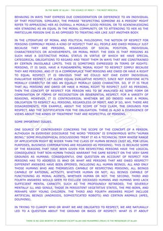 IN THE NAME OF ALLAH – THE SOURCE OF MERCY – THE MOST MERCIFUL


BEHAVING IN WAYS THAT EXPRESS DUE CONSIDERATION OR DEFERENCE TO AN INDIVIDUAL
OF THAT POSITION. SIMILARLY, THE PHRASE “RESPECTING SOMEONE AS A PERSON” MIGHT
REFER TO APPRAISING HER AS OVERALL A MORALLY GOOD PERSON, OR TO ACKNOWLEDGING
HER STANDING AS AN EQUAL IN THE MORAL COMMUNITY, OR TO ATTENDING TO HER AS THE
PARTICULAR PERSON SHE IS AS OPPOSED TO TREATING HER LIKE JUST ANOTHER BODY.

IN THE LITERATURE OF MORAL AND POLITICAL PHILOSOPHY, THE NOTION OF RESPECT FOR
PERSONS COMMONLY MEANS A KIND OF RESPECT THAT ALL PEOPLE ARE OWED MORALLY JUST
BECAUSE THEY ARE PERSONS, REGARDLESS OF SOCIAL POSITION, INDIVIDUAL
CHARACTERISTICS OR ACHIEVEMENTS, OR MORAL MERIT. THE IDEA IS THAT PERSONS AS
SUCH HAVE A DISTINCTIVE MORAL STATUS IN VIRTUE OF WHICH WE HAVE SPECIAL
CATEGORICAL OBLIGATIONS TO REGARD AND TREAT THEM IN WAYS THAT ARE CONSTRAINED
BY CERTAIN INVIOLABLE LIMITS. THIS IS SOMETIMES EXPRESSED IN TERMS OF RIGHTS:
PERSONS, IT IS SAID, HAVE A FUNDAMENTAL MORAL RIGHT TO RESPECT SIMPLY BECAUSE
THEY ARE PERSONS. AND IT IS A COMMONPLACE THAT PERSONS ARE OWED OR HAVE A RIGHT
TO EQUAL RESPECT. IT IS OBVIOUS THAT WE COULD NOT OWE EVERY INDIVIDUAL
EVALUATIVE RESPECT, LET ALONE EQUAL EVALUATIVE RESPECT, SINCE NOT EVERYONE ACTS
MORALLY CORRECTLY OR HAS AN EQUALLY MORALLY GOOD CHARACTER. SO, IF IT IS TRUE
THAT ALL PERSONS ARE OWED OR HAVE A MORAL RIGHT TO RESPECT JUST AS PERSONS,
THEN THE CONCEPT OF RESPECT FOR PERSON HAS TO BE ANALYSED AS SOME FORM OR
COMBINATION OF FORMS OF RECOGNITION OR REVERENTIAL RESPECT. FOR A VARIETY OF
REASONS, HOWEVER, IT IS CONTROVERSIAL WHETHER WE DO INDEED HAVE A MORAL
OBLIGATION TO RESPECT ALL PERSONS, REGARDLESS OF MERIT, AND IF SO, WHY. THERE ARE
DISAGREEMENTS, FOR EXAMPLE, ABOUT THE SCOPE OF THIS CLAIM, THE GROUNDS FOR
RESPECT, AND THE JUSTIFICATION FOR THE OBLIGATION. THERE IS ALSO A DIVERGENCE OF
VIEWS ABOUT THE KINDS OF TREATMENT THAT ARE RESPECTFUL OF PERSONS.

SOME IMPORTANT ISSUES.

ONE SOURCE OF CONTROVERSY CONCERNS THE SCOPE OF THE CONCEPT OF A PERSON.
ALTHOUGH IN EVERYDAY DISCOURSE THE WORD “PERSON” IS SYNONYMOUS WITH “HUMAN
BEING,” SOME PHILOSOPHICAL DISCUSSIONS TREAT IT AS A TECHNICAL TERM WHOSE RANGE
OF APPLICATION MIGHT BE WIDER THAN THE CLASS OF HUMAN BEINGS (JUST AS, FOR LEGAL
PURPOSES, BUSINESS CORPORATIONS ARE REGARDED AS PERSONS). THIS IS BECAUSE SOME
OF THE REASONS THAT HAVE BEEN GIVEN FOR RESPECTING PERSONS HAVE THE LOGICAL
CONSEQUENCE THAT NON-HUMAN THINGS WARRANT THE SAME RESPECT ON THE VERY SAME
GROUNDS AS HUMANS. CONSEQUENTLY, ONE QUESTION AN ACCOUNT OF RESPECT FOR
PERSONS HAS TO ADDRESS IS WHO OR WHAT ARE PERSONS THAT ARE OWED RESPECT?
DIFFERENT ANSWERS HAVE BEEN OFFERED, INCLUDING ALL HUMAN BEINGS; ALL AND ONLY
THOSE HUMANS WHO ARE THEMSELVES CAPABLE OF RESPECTING PERSONS; ALL BEINGS
CAPABLE OF RATIONAL ACTIVITY, WHETHER HUMAN OR NOT; ALL BEINGS CAPABLE OF
FUNCTIONING AS MORAL AGENTS, WHETHER HUMAN OR NOT. THE SECOND, THIRD AND
FOURTH ANSWERS WOULD SEEM TO EXCLUDE DECEASED HUMANS AND HUMANS WHO LACK
SUFFICIENT MENTAL CAPACITY, SUCH AS THE PROFOUNDLY RETARDED, THE SEVERELY
MENTALLY ILL AND SENILE, THOSE IN PERSISTENT VEGETATIVE STATES, THE PRE-BORN, AND
PERHAPS VERY YOUNG CHILDREN. THE THIRD AND FOURTH ANSWERS MIGHT INCLUDE
ARTIFICIAL BEINGS (ANDROIDS, SOPHISTICATED ROBOTS) AND CERTAIN ANIMALS (APES,
DOLPHINS).

IN TRYING TO CLARIFY WHO OR WHAT WE ARE OBLIGATED TO RESPECT, WE ARE NATURALLY
LED TO A QUESTION ABOUT THE GROUND OR BASIS OF RESPECT: WHAT IS IT ABOUT


       THERE IS NO GOD WORTHY OF WORSHIP EXCEPT ALLAH AND MUHAMMED (PBUH) IS THE MESSENGER OF ALLAH
 