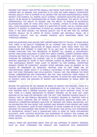 IN THE NAME OF ALLAH – THE SOURCE OF MERCY – THE MOST MERCIFUL


PERSONS THAT MAKES THEM MATTER MORALLY AND MAKES THEM WORTHY OF RESPECT? ONE
COMMON WAY OF ANSWER THIS QUESTION IS TO LOOK FOR SOME MORALLY SIGNIFICANT
NATURAL QUALITY THAT IS COMMON TO ALL BEINGS THAT ARE NON-CONTROVERSIALLY OWED
RESPECT (FOR EXAMPLE, ALL NORMAL ADULT HUMANS). CANDIDATE QUALITIES INCLUDE THE
ABILITY TO BE MOVED BY CONSIDERATIONS OF MORAL OBLIGATION, THE ABILITY TO VALUE
APPROPRIATELY, THE ABILITY TO REASON, AND THE ABILITY TO ENGAGE IN RECIPROCAL
RELATIONSHIPS. SOME OF THESE APPLY ONLY TO HUMANS, OTHERS TO OTHER BEINGS AS
WELL. EVEN REGARDING HUMANS, THERE IS A QUESTION OF SCOPE: ARE ALL HUMANS OWED
RESPECT? IF RESPECT IS SOMETHING TO WHICH ALL HUMAN BEINGS HAVE AN EQUAL CLAIM,
THEN, IT HAS BEEN ARGUED, THE GROUND QUALITY HAS TO BE ONE THAT ALL HUMANS
POSSESS EQUALLY OR IN VIRTUE OF WHICH HUMANS ARE NATURALLY EQUAL, OR A
THRESHOLD QUALITY THAT ALL HUMANS POSSESS, WITH VARIATIONS ABOVE THE
THRESHOLD IGNORED.

SOME PHILOSOPHERS HAVE ARGUED THAT CERTAIN CAPACITIES FIT THE BILL; OTHERS ARGUE
THAT THERE IS NO QUALITY POSSESSED BY ALL HUMANS THAT COULD BE A PLAUSIBLE
GROUND FOR A MORAL OBLIGATION OF EQUAL RESPECT. SOME DRAW FROM THIS THE
CONCLUSION THAT RESPECT IS OWED NOT TO ALL BUT ONLY TO SOME HUMAN BEINGS;
OTHERS CONCLUDE THAT THE OBLIGATION TO RESPECT ALL HUMANS IS GROUNDLESS:
RATHER THAN BEING GROUNDED IN SOME FACT ABOUT HUMANS, RESPECT CONFERS MORAL
STANDING ON THEM. BUT THE LAST VIEW STILL LEAVES THE QUESTIONS: WHY SHOULD THIS
STANDING BE CONFERRED ON HUMANS? AND IS IT CONFERRED ON ALL HUMANS? YET
ANOTHER QUESTION OF SCOPE IS MUST PERSONS ALWAYS BE RESPECTED? ONE VIEW IS
THAT INDIVIDUALS FORFEIT THEIR CLAIM TO RESPECT BY, FOR EXAMPLE, COMMITTING
HEINOUS CRIMES OF DISRESPECT AGAINST OTHER PERSONS, SUCH AS MURDER IN THE
COURSE OF TERRORISM OR GENOCIDE. ANOTHER VIEW IS THAT THERE ARE NO
CIRCUMSTANCES UNDER WHICH IT IS MORALLY JUSTIFIABLE TO NOT RESPECT A PERSON,
AND THAT EVEN TORTURERS AND CHILD-RAPISTS, THOUGH THEY MAY DESERVE THE MOST
SEVERE CONDEMNATION AND PUNISHMENT AND MAY HAVE FORFEITED THEIR RIGHTS TO
FREEDOM AND PERHAPS TO LIFE, STILL REMAIN PERSONS TO WHOM WE HAVE OBLIGATIONS
OF RESPECT, SINCE THE GROUNDS OF RESPECT ARE INDEPENDENT OF MORAL MERIT OR
DEMERIT.

BEYOND THE QUESTION OF THE GROUND OR BASIS OF RESPECT FOR PERSONS, THERE IS A
FURTHER QUESTION OF JUSTIFICATION TO BE ADDRESSED, FOR IT IS ONE THING TO SAY
THAT PERSONS HAVE A CERTAIN VALUABLE QUALITY, BUT QUITE ANOTHER THING TO SAY
THAT THERE IS A MORAL OBLIGATION TO RESPECT PERSONS. SO WE MUST ASK: WHAT
REASONS DO WE HAVE FOR BELIEVING THAT THE FACT THAT PERSONS POSSESS QUALITY X
ENTAILS THAT WE ARE MORALLY OBLIGATED TO RESPECT PERSONS BY TREATING THEM IN
CERTAIN WAYS?. ANOTHER WAY OF ASKING A JUSTIFICATION QUESTION SEEKS NOT A
NORMATIVE CONNECTION BETWEEN QUALITIES OF PERSONS AND MORAL OBLIGATION, BUT
AN EXPLANATION FOR OUR BELIEF THAT HUMANS (AND PERHAPS OTHER BEINGS) ARE OWED
RESPECT, FOR EXAMPLE: WHAT IN OUR EXPERIENCE OF OTHER HUMANS OR IN OUR HISTORY
EXPLAINS THE DEVELOPMENT AND POWER OF THIS BELIEF? OUR ACTUAL FELT EXPERIENCES
OF REVERENTIAL RESPECT PLAY A SIGNIFICANT ROLE IN SOME OF THESE EXPLANATORY
ACCOUNTS; WHAT JUSTIFIES ACCEPTING OUR EXPERIENCE OF RESPECT FOR HUMANS (OR
OTHER BEINGS) AS GROUNDS FOR AN OBLIGATION IS ITS COHERENCE WITH OUR OTHER
MORAL BELIEFS.

FINALLY, THERE ARE QUESTIONS ABOUT HOW WE ARE SUPPOSED TO RESPECT PERSONS,
SUCH AS: WHAT STANDARDS FOR CONDUCT AND CHARACTER GIVE APPROPRIATE


      THERE IS NO GOD WORTHY OF WORSHIP EXCEPT ALLAH AND MUHAMMED (PBUH) IS THE MESSENGER OF ALLAH
 