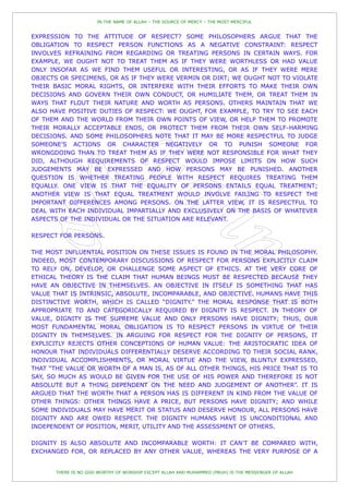 IN THE NAME OF ALLAH – THE SOURCE OF MERCY – THE MOST MERCIFUL


EXPRESSION TO THE ATTITUDE OF RESPECT? SOME PHILOSOPHERS ARGUE THAT THE
OBLIGATION TO RESPECT PERSON FUNCTIONS AS A NEGATIVE CONSTRAINT: RESPECT
INVOLVES REFRAINING FROM REGARDING OR TREATING PERSONS IN CERTAIN WAYS. FOR
EXAMPLE, WE OUGHT NOT TO TREAT THEM AS IF THEY WERE WORTHLESS OR HAD VALUE
ONLY INSOFAR AS WE FIND THEM USEFUL OR INTERESTING, OR AS IF THEY WERE MERE
OBJECTS OR SPECIMENS, OR AS IF THEY WERE VERMIN OR DIRT; WE OUGHT NOT TO VIOLATE
THEIR BASIC MORAL RIGHTS, OR INTERFERE WITH THEIR EFFORTS TO MAKE THEIR OWN
DECISIONS AND GOVERN THEIR OWN CONDUCT, OR HUMILIATE THEM, OR TREAT THEM IN
WAYS THAT FLOUT THEIR NATURE AND WORTH AS PERSONS. OTHERS MAINTAIN THAT WE
ALSO HAVE POSITIVE DUTIES OF RESPECT: WE OUGHT, FOR EXAMPLE, TO TRY TO SEE EACH
OF THEM AND THE WORLD FROM THEIR OWN POINTS OF VIEW, OR HELP THEM TO PROMOTE
THEIR MORALLY ACCEPTABLE ENDS, OR PROTECT THEM FROM THEIR OWN SELF-HARMING
DECISIONS. AND SOME PHILOSOPHERS NOTE THAT IT MAY BE MORE RESPECTFUL TO JUDGE
SOMEONE'S ACTIONS OR CHARACTER NEGATIVELY OR TO PUNISH SOMEONE FOR
WRONGDOING THAN TO TREAT THEM AS IF THEY WERE NOT RESPONSIBLE FOR WHAT THEY
DID, ALTHOUGH REQUIREMENTS OF RESPECT WOULD IMPOSE LIMITS ON HOW SUCH
JUDGEMENTS MAY BE EXPRESSED AND HOW PERSONS MAY BE PUNISHED. ANOTHER
QUESTION IS WHETHER TREATING PEOPLE WITH RESPECT REQUIRES TREATING THEM
EQUALLY. ONE VIEW IS THAT THE EQUALITY OF PERSONS ENTAILS EQUAL TREATMENT;
ANOTHER VIEW IS THAT EQUAL TREATMENT WOULD INVOLVE FAILING TO RESPECT THE
IMPORTANT DIFFERENCES AMONG PERSONS. ON THE LATTER VIEW, IT IS RESPECTFUL TO
DEAL WITH EACH INDIVIDUAL IMPARTIALLY AND EXCLUSIVELY ON THE BASIS OF WHATEVER
ASPECTS OF THE INDIVIDUAL OR THE SITUATION ARE RELEVANT.

RESPECT FOR PERSONS.

THE MOST INFLUENTIAL POSITION ON THESE ISSUES IS FOUND IN THE MORAL PHILOSOPHY.
INDEED, MOST CONTEMPORARY DISCUSSIONS OF RESPECT FOR PERSONS EXPLICITLY CLAIM
TO RELY ON, DEVELOP, OR CHALLENGE SOME ASPECT OF ETHICS. AT THE VERY CORE OF
ETHICAL THEORY IS THE CLAIM THAT HUMAN BEINGS MUST BE RESPECTED BECAUSE THEY
HAVE AN OBJECTIVE IN THEMSELVES. AN OBJECTIVE IN ITSELF IS SOMETHING THAT HAS
VALUE THAT IS INTRINSIC, ABSOLUTE, INCOMPARABLE, AND OBJECTIVE. HUMANS HAVE THIS
DISTINCTIVE WORTH, WHICH IS CALLED “DIGNITY.” THE MORAL RESPONSE THAT IS BOTH
APPROPRIATE TO AND CATEGORICALLY REQUIRED BY DIGNITY IS RESPECT. IN THEORY OF
VALUE, DIGNITY IS THE SUPREME VALUE AND ONLY PERSONS HAVE DIGNITY; THUS, OUR
MOST FUNDAMENTAL MORAL OBLIGATION IS TO RESPECT PERSONS IN VIRTUE OF THEIR
DIGNITY IN THEMSELVES. IN ARGUING FOR RESPECT FOR THE DIGNITY OF PERSONS, IT
EXPLICITLY REJECTS OTHER CONCEPTIONS OF HUMAN VALUE: THE ARISTOCRATIC IDEA OF
HONOUR THAT INDIVIDUALS DIFFERENTIALLY DESERVE ACCORDING TO THEIR SOCIAL RANK,
INDIVIDUAL ACCOMPLISHMENTS, OR MORAL VIRTUE AND THE VIEW, BLUNTLY EXPRESSED,
THAT “THE VALUE OR WORTH OF A MAN IS, AS OF ALL OTHER THINGS, HIS PRICE THAT IS TO
SAY, SO MUCH AS WOULD BE GIVEN FOR THE USE OF HIS POWER AND THEREFORE IS NOT
ABSOLUTE BUT A THING DEPENDENT ON THE NEED AND JUDGEMENT OF ANOTHER”. IT IS
ARGUED THAT THE WORTH THAT A PERSON HAS IS DIFFERENT IN KIND FROM THE VALUE OF
OTHER THINGS: OTHER THINGS HAVE A PRICE, BUT PERSONS HAVE DIGNITY; AND WHILE
SOME INDIVIDUALS MAY HAVE MERIT OR STATUS AND DESERVE HONOUR, ALL PERSONS HAVE
DIGNITY AND ARE OWED RESPECT. THE DIGNITY HUMANS HAVE IS UNCONDITIONAL AND
INDEPENDENT OF POSITION, MERIT, UTILITY AND THE ASSESSMENT OF OTHERS.

DIGNITY IS ALSO ABSOLUTE AND INCOMPARABLE WORTH: IT CAN'T BE COMPARED WITH,
EXCHANGED FOR, OR REPLACED BY ANY OTHER VALUE, WHEREAS THE VERY PURPOSE OF A


       THERE IS NO GOD WORTHY OF WORSHIP EXCEPT ALLAH AND MUHAMMED (PBUH) IS THE MESSENGER OF ALLAH
 