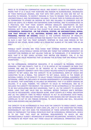 IN THE NAME OF ALLAH – THE SOURCE OF MERCY – THE MOST MERCIFUL


PRICE IS TO ESTABLISH COMPARATIVE VALUE. AND DIGNITY IS OBJECTIVE WORTH, WHICH
MEANS THAT IT IS A VALUE THAT EVERYONE HAS REASON TO ACKNOWLEDGE, REGARDLESS
OF THEIR PARTICULAR DESIRES, AND THAT SETS FIRM LIMITS ON HOW ONE MAY ACT IN
RELATION TO PERSONS. TO RESPECT PERSONS IS THUS TO REGARD THEM AS ABSOLUTELY,
UNCONDITIONALLY, AND INCOMPARABLY VALUABLE, TO VALUE THEM IN THEMSELVES AND NOT
IN COMPARISON TO OTHERS OR INSOFAR AS THEY ARE VALUABLE TO SOMEBODY ELSE OR
COULD BE USEFUL AS A MEANS FOR FURTHERING SOME PURPOSE, AND TO ACKNOWLEDGE IN
A PRACTICAL WAY THAT THEIR DIGNITY IMPOSES ABSOLUTE CONSTRAINTS ON OUR
TREATMENT OF THEM. BECAUSE WE ARE ALL TOO OFTEN INCLINED NOT TO RESPECT
PERSONS, NOT TO VALUE THEM AS THEY OUGHT TO BE VALUED, ONE FORMULATION OF THE
CATEGORICAL IMPERATIVE, (IN THE ETHICAL SYSTEM, AN UNCONDITIONAL MORAL
LAW THAT APPLIES TO ALL RATIONAL BEINGS AND IS INDEPENDENT OF ANY
PERSONAL MOTIVE OR DESIRE) WHICH IS THE SUPREME PRINCIPLE OF MORALITY,
COMMANDS THAT OUR ACTIONS EXPRESS DUE RESPECT FOR THE WORTH OF PERSONS: “ACT
IN SUCH A WAY THAT YOU TREAT HUMANITY, WHETHER IN YOUR OWN PERSON OR THE
PERSON OF ANY OTHER, NEVER SIMPLY AS A MEANS BUT ALWAYS AT THE SAME TIME AS AN
END.”

MORALLY RIGHT ACTIONS ARE THUS THOSE THAT EXPRESS RESPECT FOR PERSONS IN
THEMSELVES, WHILE MORALLY WRONG ACTIONS ARE THOSE THAT EXPRESS DISRESPECT OR
CONTEMPT FOR PERSONS BY NOT VALUING THEM AS IN THEMSELVES. IT IS IMPORTANT TO
NOTE THAT IT IS NOT SIMPLY ACTIONS THAT MATTER FOR RESPECT; FOR, IT IS THE
ATTITUDES AND VALUE PRIORITIES THAT LIE BEHIND THE ACTIONS THAT ARE MORALLY MOST
SIGNIFICANT.

AS THE CATEGORICAL IMPERATIVE INDICATES, IT IS HUMANITY IN PERSONS, STRICTLY
SPEAKING, THAT HAS DIGNITY; THAT IS, IT IS IN VIRTUE OF THE HUMANITY IN THEM THAT
HUMANS ARE AND SO OUGHT TO BE TREATED AS IN THEMSELVES. COMMENTATORS
GENERALLY IDENTIFY HUMANITY WITH TWO CLOSELY RELATED ASPECTS OF RATIONALITY: THE
CAPACITY TO SET GOALS AND THE CAPACITY TO BE AUTONOMOUS, BOTH OF WHICH ARE
CAPACITIES TO BE A MORAL. THE CAPACITY TO SET GOALS, WHICH IS THE POWER OF
RATIONAL CHOICE, IS THE CAPACITY TO VALUE THINGS THROUGH RATIONAL JUDGEMENT: TO
DETERMINE, UNDER THE INFLUENCE OF REASON INDEPENDENTLY OF ANTECEDENT INSTINCTS
OR DESIRES, THAT SOMETHING IS VALUABLE OR IMPORTANT, THAT IT IS WORTH SEEKING OR
VALUING. IT IS ALSO, THEREBY, THE CAPACITY TO VALUE IN THEMSELVES, AND SO IT
INCLUDES THE CAPACITY FOR RESPECT. THE CAPACITY TO BE AUTONOMOUS IS THE CAPACITY
TO BE SELF-LEGISLATING AND SELF-GOVERNING, THAT IS, (A) THE CAPACITY TO LEGISLATE
MORAL LAWS THAT ARE VALID FOR ALL RATIONAL BEINGS THROUGH ONE'S RATIONAL
WILLING BY RECOGNISING, USING REASON ALONE, WHAT COUNTS AS A MORAL OBLIGATION
AND (B) THE CAPACITY THEN TO FREELY RESOLVE TO ACT IN ACCORDANCE WITH MORAL
LAWS BECAUSE THEY ARE SELF-IMPOSED BY ONE'S OWN REASON AND NOT BECAUSE ONE IS
COMPELLED TO ACT BY ANY FORCES EXTERNAL TO ONE'S REASON AND WILL, INCLUDING
ONE'S OWN DESIRES AND INCLINATIONS.

THE CAPACITY TO BE AUTONOMOUS IS THUS ALSO THE CAPACITY TO FREELY DIRECT, SHAPE,
AND DETERMINE THE MEANING OF ONE'S OWN LIFE, AND IT IS THE CONDITION FOR MORAL
RESPONSIBILITY. BUT WHY DOES THE POSSESSION OF THESE CAPACITIES MAKE PERSONS
ENDS IN THEMSELVES? THE MORAL PRINCIPLES MUST BE CATEGORICAL IMPERATIVES, WHICH
IS TO SAY THAT THEY MUST BE RATIONAL REQUIREMENTS TO WHICH WE ARE
UNCONDITIONALLY SUBJECT, REGARDLESS OF WHATEVER INCLINATIONS, INTERESTS, GOALS,
OR PROJECTS WE MIGHT HAVE. BUT THERE COULD BE CATEGORICAL IMPERATIVES ONLY IF


       THERE IS NO GOD WORTHY OF WORSHIP EXCEPT ALLAH AND MUHAMMED (PBUH) IS THE MESSENGER OF ALLAH
 