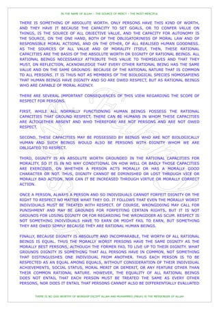 IN THE NAME OF ALLAH – THE SOURCE OF MERCY – THE MOST MERCIFUL


THERE IS SOMETHING OF ABSOLUTE WORTH. ONLY PERSONS HAVE THIS KIND OF WORTH,
AND THEY HAVE IT BECAUSE THE CAPACITY TO SET GOALS, OR TO CONFER VALUE ON
THINGS, IS THE SOURCE OF ALL OBJECTIVE VALUE, AND THE CAPACITY FOR AUTONOMY IS
THE SOURCE, ON THE ONE HAND, BOTH OF THE OBLIGATORINESS OF MORAL LAW AND OF
RESPONSIBLE MORAL ACTIONS, AND ON THE OTHER, OF ALL REALISED HUMAN GOODNESS.
AS THE SOURCES OF ALL VALUE AND OF MORALITY ITSELF, THEN, THESE RATIONAL
CAPACITIES ARE THE BASIS OF THE ABSOLUTE WORTH OR DIGNITY OF RATIONAL BEINGS. ALL
RATIONAL BEINGS NECESSARILY ATTRIBUTE THIS VALUE TO THEMSELVES AND THAT THEY
MUST, ON REFLECTION, ACKNOWLEDGE THAT EVERY OTHER RATIONAL BEING HAS THE SAME
VALUE AND ON THE SAME GROUNDS: BECAUSE OF THE RATIONAL NATURE THAT IS COMMON
TO ALL PERSONS. IT IS THUS NOT AS MEMBERS OF THE BIOLOGICAL SPECIES HOMOSAPIENS
THAT HUMAN BEINGS HAVE DIGNITY AND SO ARE OWED RESPECT, BUT AS RATIONAL BEINGS
WHO ARE CAPABLE OF MORAL AGENCY.

THERE ARE SEVERAL IMPORTANT CONSEQUENCES OF THIS VIEW REGARDING THE SCOPE OF
RESPECT FOR PERSONS.

FIRST, WHILE ALL NORMALLY FUNCTIONING HUMAN BEINGS POSSESS THE RATIONAL
CAPACITIES THAT GROUND RESPECT, THERE CAN BE HUMANS IN WHOM THESE CAPACITIES
ARE ALTOGETHER ABSENT AND WHO THEREFORE ARE NOT PERSONS AND ARE NOT OWED
RESPECT.

SECOND, THESE CAPACITIES MAY BE POSSESSED BY BEINGS WHO ARE NOT BIOLOGICALLY
HUMAN AND SUCH BEINGS WOULD ALSO BE PERSONS WITH DIGNITY WHOM WE ARE
OBLIGATED TO RESPECT.

THIRD, DIGNITY IS AN ABSOLUTE WORTH GROUNDED IN THE RATIONAL CAPACITIES FOR
MORALITY, SO IT IS IN NO WAY CONDITIONAL ON HOW WELL OR BADLY THOSE CAPACITIES
ARE EXERCISED, ON WHETHER A PERSON ACTS MORALLY OR HAS A MORALLY GOOD
CHARACTER OR NOT. THUS, DIGNITY CANNOT BE DIMINISHED OR LOST THROUGH VICE OR
MORALLY BAD ACTION, NOR CAN IT BE INCREASED THROUGH VIRTUE OR MORALLY CORRECT
ACTION.

ONCE A PERSON, ALWAYS A PERSON AND SO INDIVIDUALS CANNOT FORFEIT DIGNITY OR THE
RIGHT TO RESPECT NO MATTER WHAT THEY DO. IT FOLLOWS THAT EVEN THE MORALLY WORST
INDIVIDUALS MUST BE TREATED WITH RESPECT. OF COURSE, WRONGDOING MAY CALL FOR
PUNISHMENT AND MAY BE GROUNDS FOR FORFEITING CERTAIN RIGHTS, BUT IT IS NOT
GROUNDS FOR LOSING DIGNITY OR FOR REGARDING THE WRONGDOER AS SCUM. RESPECT IS
NOT SOMETHING INDIVIDUALS HAVE TO EARN OR MIGHT FAIL TO EARN, BUT SOMETHING
THEY ARE OWED SIMPLY BECAUSE THEY ARE RATIONAL HUMAN BEINGS.

FINALLY, BECAUSE DIGNITY IS ABSOLUTE AND INCOMPARABLE, THE WORTH OF ALL RATIONAL
BEINGS IS EQUAL. THUS THE MORALLY WORST PERSONS HAVE THE SAME DIGNITY AS THE
MORALLY BEST PERSONS, ALTHOUGH THE FORMER FAIL TO LIVE UP TO THEIR DIGNITY. WHAT
GROUNDS DIGNITY IS SOMETHING THAT ALL PERSONS HAVE IN COMMON, NOT SOMETHING
THAT DISTINGUISHES ONE INDIVIDUAL FROM ANOTHER. THUS EACH PERSON IS TO BE
RESPECTED AS AN EQUAL AMONG EQUALS, WITHOUT CONSIDERATION OF THEIR INDIVIDUAL
ACHIEVEMENTS, SOCIAL STATUS, MORAL MERIT OR DEMERIT, OR ANY FEATURE OTHER THAN
THEIR COMMON RATIONAL NATURE. HOWEVER, THE EQUALITY OF ALL RATIONAL BEINGS
DOES NOT ENTAIL THAT EACH PERSON MUST BE TREATED THE SAME AS EVERY OTHER
PERSONS, NOR DOES IT ENTAIL THAT PERSONS CANNOT ALSO BE DIFFERENTIALLY EVALUATED


       THERE IS NO GOD WORTHY OF WORSHIP EXCEPT ALLAH AND MUHAMMED (PBUH) IS THE MESSENGER OF ALLAH
 