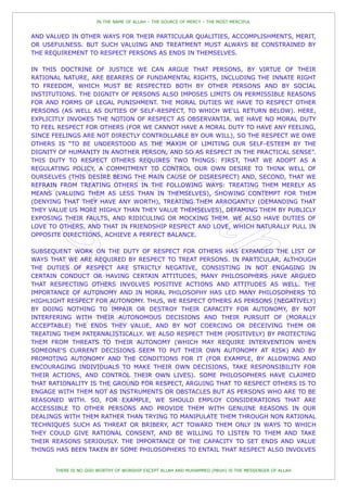 IN THE NAME OF ALLAH – THE SOURCE OF MERCY – THE MOST MERCIFUL


AND VALUED IN OTHER WAYS FOR THEIR PARTICULAR QUALITIES, ACCOMPLISHMENTS, MERIT,
OR USEFULNESS. BUT SUCH VALUING AND TREATMENT MUST ALWAYS BE CONSTRAINED BY
THE REQUIREMENT TO RESPECT PERSONS AS ENDS IN THEMSELVES.

IN THIS DOCTRINE OF JUSTICE WE CAN ARGUE THAT PERSONS, BY VIRTUE OF THEIR
RATIONAL NATURE, ARE BEARERS OF FUNDAMENTAL RIGHTS, INCLUDING THE INNATE RIGHT
TO FREEDOM, WHICH MUST BE RESPECTED BOTH BY OTHER PERSONS AND BY SOCIAL
INSTITUTIONS. THE DIGNITY OF PERSONS ALSO IMPOSES LIMITS ON PERMISSIBLE REASONS
FOR AND FORMS OF LEGAL PUNISHMENT. THE MORAL DUTIES WE HAVE TO RESPECT OTHER
PERSONS (AS WELL AS DUTIES OF SELF-RESPECT, TO WHICH WE'LL RETURN BELOW). HERE,
EXPLICITLY INVOKES THE NOTION OF RESPECT AS OBSERVANTIA. WE HAVE NO MORAL DUTY
TO FEEL RESPECT FOR OTHERS (FOR WE CANNOT HAVE A MORAL DUTY TO HAVE ANY FEELING,
SINCE FEELINGS ARE NOT DIRECTLY CONTROLLABLE BY OUR WILL), SO THE RESPECT WE OWE
OTHERS IS “TO BE UNDERSTOOD AS THE MAXIM OF LIMITING OUR SELF-ESTEEM BY THE
DIGNITY OF HUMANITY IN ANOTHER PERSON, AND SO AS RESPECT IN THE PRACTICAL SENSE”.
THIS DUTY TO RESPECT OTHERS REQUIRES TWO THINGS: FIRST, THAT WE ADOPT AS A
REGULATING POLICY, A COMMITMENT TO CONTROL OUR OWN DESIRE TO THINK WELL OF
OURSELVES (THIS DESIRE BEING THE MAIN CAUSE OF DISRESPECT) AND, SECOND, THAT WE
REFRAIN FROM TREATING OTHERS IN THE FOLLOWING WAYS: TREATING THEM MERELY AS
MEANS (VALUING THEM AS LESS THAN IN THEMSELVES), SHOWING CONTEMPT FOR THEM
(DENYING THAT THEY HAVE ANY WORTH), TREATING THEM ARROGANTLY (DEMANDING THAT
THEY VALUE US MORE HIGHLY THAN THEY VALUE THEMSELVES), DEFAMING THEM BY PUBLICLY
EXPOSING THEIR FAULTS, AND RIDICULING OR MOCKING THEM. WE ALSO HAVE DUTIES OF
LOVE TO OTHERS, AND THAT IN FRIENDSHIP RESPECT AND LOVE, WHICH NATURALLY PULL IN
OPPOSITE DIRECTIONS, ACHIEVE A PERFECT BALANCE.

SUBSEQUENT WORK ON THE DUTY OF RESPECT FOR OTHERS HAS EXPANDED THE LIST OF
WAYS THAT WE ARE REQUIRED BY RESPECT TO TREAT PERSONS. IN PARTICULAR, ALTHOUGH
THE DUTIES OF RESPECT ARE STRICTLY NEGATIVE, CONSISTING IN NOT ENGAGING IN
CERTAIN CONDUCT OR HAVING CERTAIN ATTITUDES, MANY PHILOSOPHERS HAVE ARGUED
THAT RESPECTING OTHERS INVOLVES POSITIVE ACTIONS AND ATTITUDES AS WELL. THE
IMPORTANCE OF AUTONOMY AND IN MORAL PHILOSOPHY HAS LED MANY PHILOSOPHERS TO
HIGHLIGHT RESPECT FOR AUTONOMY. THUS, WE RESPECT OTHERS AS PERSONS (NEGATIVELY)
BY DOING NOTHING TO IMPAIR OR DESTROY THEIR CAPACITY FOR AUTONOMY, BY NOT
INTERFERING WITH THEIR AUTONOMOUS DECISIONS AND THEIR PURSUIT OF (MORALLY
ACCEPTABLE) THE ENDS THEY VALUE, AND BY NOT COERCING OR DECEIVING THEM OR
TREATING THEM PATERNALISTICALLY. WE ALSO RESPECT THEM (POSITIVELY) BY PROTECTING
THEM FROM THREATS TO THEIR AUTONOMY (WHICH MAY REQUIRE INTERVENTION WHEN
SOMEONE'S CURRENT DECISIONS SEEM TO PUT THEIR OWN AUTONOMY AT RISK) AND BY
PROMOTING AUTONOMY AND THE CONDITIONS FOR IT (FOR EXAMPLE, BY ALLOWING AND
ENCOURAGING INDIVIDUALS TO MAKE THEIR OWN DECISIONS, TAKE RESPONSIBILITY FOR
THEIR ACTIONS, AND CONTROL THEIR OWN LIVES). SOME PHILOSOPHERS HAVE CLAIMED
THAT RATIONALITY IS THE GROUND FOR RESPECT, ARGUING THAT TO RESPECT OTHERS IS TO
ENGAGE WITH THEM NOT AS INSTRUMENTS OR OBSTACLES BUT AS PERSONS WHO ARE TO BE
REASONED WITH. SO, FOR EXAMPLE, WE SHOULD EMPLOY CONSIDERATIONS THAT ARE
ACCESSIBLE TO OTHER PERSONS AND PROVIDE THEM WITH GENUINE REASONS IN OUR
DEALINGS WITH THEM RATHER THAN TRYING TO MANIPULATE THEM THROUGH NON RATIONAL
TECHNIQUES SUCH AS THREAT OR BRIBERY, ACT TOWARD THEM ONLY IN WAYS TO WHICH
THEY COULD GIVE RATIONAL CONSENT, AND BE WILLING TO LISTEN TO THEM AND TAKE
THEIR REASONS SERIOUSLY. THE IMPORTANCE OF THE CAPACITY TO SET ENDS AND VALUE
THINGS HAS BEEN TAKEN BY SOME PHILOSOPHERS TO ENTAIL THAT RESPECT ALSO INVOLVES


       THERE IS NO GOD WORTHY OF WORSHIP EXCEPT ALLAH AND MUHAMMED (PBUH) IS THE MESSENGER OF ALLAH
 