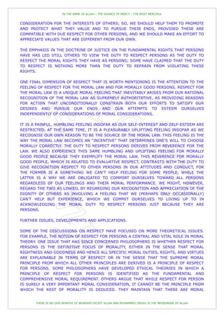 IN THE NAME OF ALLAH – THE SOURCE OF MERCY – THE MOST MERCIFUL


CONSIDERATION FOR THE INTERESTS OF OTHERS; SO, WE SHOULD HELP THEM TO PROMOTE
AND PROTECT WHAT THEY VALUE AND TO PURSUE THEIR ENDS, PROVIDED THESE ARE
COMPATIBLE WITH DUE RESPECT FOR OTHER PERSONS, AND WE SHOULD MAKE AN EFFORT TO
APPRECIATE VALUES THAT ARE DIFFERENT FROM OUR OWN.

THE EMPHASIS IN THE DOCTRINE OF JUSTICE ON THE FUNDAMENTAL RIGHTS THAT PERSONS
HAVE HAS LED STILL OTHERS TO VIEW THE DUTY TO RESPECT PERSONS AS THE DUTY TO
RESPECT THE MORAL RIGHTS THEY HAVE AS PERSONS; SOME HAVE CLAIMED THAT THE DUTY
TO RESPECT IS NOTHING MORE THAN THE DUTY TO REFRAIN FROM VIOLATING THESE
RIGHTS.

ONE FINAL DIMENSION OF RESPECT THAT IS WORTH MENTIONING IS THE ATTENTION TO THE
FEELING OF RESPECT FOR THE MORAL LAW AND FOR MORALLY GOOD PERSONS. RESPECT FOR
THE MORAL LAW IS A UNIQUE MORAL FEELING THAT INEVITABLY ARISES FROM OUR RATIONAL
RECOGNITION OF THE MORAL LAW AS SUPREMELY AUTHORITATIVE, AS PROVIDING REASONS
FOR ACTION THAT UNCONDITIONALLY CONSTRAIN BOTH OUR EFFORTS TO SATISFY OUR
DESIRES AND PURSUE OUR ENDS AND OUR ATTEMPTS TO ESTEEM OURSELVES
INDEPENDENTLY OF CONSIDERATIONS OF MORAL CONSIDERATIONS.

IT IS A PAINFUL, HUMBLING FEELING INSOFAR AS OUR SELF-INTEREST AND SELF-ESTEEM ARE
RESTRICTED. AT THE SAME TIME, IT IS A PLEASURABLY UPLIFTING FEELING INSOFAR AS WE
RECOGNISE OUR OWN REASON TO BE THE SOURCE OF THE MORAL LAW. THIS FEELING IS THE
WAY THE MORAL LAW BECOMES AN “INCENTIVE” THAT DETERMINES ONE'S WILL TO CHOOSE
MORALLY CORRECTLY. THE DUTY TO RESPECT PERSONS DERIVES FROM REVERENCE FOR THE
LAW. WE ALSO EXPERIENCE THIS SAME HUMBLING AND UPLIFTING FEELING FOR MORALLY
GOOD PEOPLE BECAUSE THEY EXEMPLIFY THE MORAL LAW. THIS REVERENCE FOR MORALLY
GOOD PEOPLE, WHICH IS RELATED TO EVALUATIVE RESPECT, CONTRASTS WITH THE DUTY TO
GIVE RECOGNITION RESPECT TO OTHER PERSONS IN OUR ATTITUDES AND CONDUCT, FOR
THE FORMER IS A SOMETHING WE CAN'T HELP FEELING FOR SOME PEOPLE, WHILE THE
LATTER IS A WAY WE ARE OBLIGATED TO COMPORT OURSELVES TOWARD ALL PERSONS
REGARDLESS OF OUR FEELINGS AND THEIR MORAL PERFORMANCE. WE MIGHT, HOWEVER,
REGARD THE TWO AS LINKED, BY REGARDING OUR RECOGNITION AND APPRECIATION OF THE
DIGNITY OF OTHERS AS INVOLVING A FEELING THAT WE (PERHAPS ONLY OCCASIONALLY)
CAN'T HELP BUT EXPERIENCE, WHICH WE COMMIT OURSELVES TO LIVING UP TO IN
ACKNOWLEDGING THE MORAL DUTY TO RESPECT PERSONS JUST BECAUSE THEY ARE
PERSONS.

FURTHER ISSUES, DEVELOPMENTS AND APPLICATIONS.

SOME OF THE DISCUSSIONS ON RESPECT HAVE FOCUSED ON MORE THEORETICAL ISSUES.
FOR EXAMPLE, THE NOTION OF RESPECT FOR PERSONS A CENTRAL AND VITAL ROLE IN MORAL
THEORY. ONE ISSUE THAT HAS SINCE CONCERNED PHILOSOPHERS IS WHETHER RESPECT FOR
PERSONS IS THE DEFINITIVE FOCUS OF MORALITY, EITHER IN THE SENSE THAT MORAL
RIGHTNESS AND GOODNESS AND HENCE ALL SPECIFIC MORAL DUTIES, RIGHTS, AND VIRTUES
ARE EXPLAINABLE IN TERMS OF RESPECT OR IN THE SENSE THAT THE SUPREME MORAL
PRINCIPLE FROM WHICH ALL OTHER PRINCIPLES ARE DERIVED IS A PRINCIPLE OF RESPECT
FOR PERSONS. SOME PHILOSOPHERS HAVE DEVELOPED ETHICAL THEORIES IN WHICH A
PRINCIPLE OF RESPECT FOR PERSONS IS IDENTIFIED AS THE FUNDAMENTAL AND
COMPREHENSIVE MORAL REQUIREMENT. OTHERS ARGUE THAT WHILE RESPECT FOR PERSON
IS SURELY A VERY IMPORTANT MORAL CONSIDERATION, IT CANNOT BE THE PRINCIPLE FROM
WHICH THE REST OF MORALITY IS DEDUCED. THEY MAINTAIN THAT THERE ARE MORAL


       THERE IS NO GOD WORTHY OF WORSHIP EXCEPT ALLAH AND MUHAMMED (PBUH) IS THE MESSENGER OF ALLAH
 