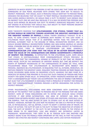 IN THE NAME OF ALLAH – THE SOURCE OF MERCY – THE MOST MERCIFUL


CONTEXTS IN WHICH RESPECT FOR PERSONS IS NOT AN ISSUE AND THAT THERE ARE OTHER
DIMENSIONS OF OUR MORAL RELATIONS WITH OTHERS THAT SEEM NOT TO REDUCE TO
RESPECT. MOREOVER, THEY ARGUE, SUCH A PRINCIPLE WOULD SEEM NOT TO PROVIDE MORAL
GROUNDS FOR BELIEVING THAT WE OUGHT TO TREAT MENTALLY INCAPACITATED HUMANS OR
NON HUMAN ANIMALS DECENTLY, OR WOULD MAKE A DUTY TO RESPECT SUCH BEINGS ONLY
AN INDIRECT DUTY ONE WE HAVE ONLY BECAUSE IT IS A WAY OR RESPECTING PERSONS WHO
VALUE SUCH BEINGS OR BECAUSE OUR DUTY TO RESPECT OURSELVES REQUIRES THAT WE
NOT ENGAGE IN ACTIVITIES THAT WOULD DULL OUR ABILITY TO TREAT PERSONS DECENTLY
RATHER THAN A DIRECT DUTY TO SUCH BEING.

SOME THEORISTS MAINTAIN THAT UTILITARIANISM, (THE ETHICAL THEORY THAT ALL
ACTION SHOULD BE DIRECTED TOWARD ACHIEVING THE GREATEST HAPPINESS FOR
THE GREATEST NUMBER OF PEOPLE) A MORAL THEORY GENERALLY THOUGHT TO BE A
RIVAL TO SOME OTHER'S THEORY IS SUPERIOR WITH REGARD TO THIS LAST POINT. A
UTILITARIAN MIGHT ARGUE THAT IT IS SENTIENCE RATHER THAN THE CAPACITY FOR
RATIONAL AUTONOMY THAT IS THE GROUND OF MORAL RECOGNITION RESPECT, AND SO
WOULD REGARD MENTALLY INCAPACITATED HUMANS AND NON-HUMAN ANIMALS AS HAVING
MORAL STANDING AND SO AS WORTHY OF AT LEAST SOME MORAL RESPECT IN THEMSELVES.
ANOTHER ISSUE, THEN, IS WHETHER UTILITARIANISM (OR MORE GENERALLY,
CONSEQUENTIALISM (THE VIEW THAT THE VALUE OF AN ACTION DERIVES SOLELY
FROM THE VALUE OF ITS CONSEQUENCES CAN INDEED ACCOMMODATE A PRINCIPLE
OF RESPECT FOR PERSONS). IN OPPOSITION TO THE UTILITARIAN CLAIM, SOME ARGUE
THAT ETHICS IS DISTINGUISHABLE FROM CONSEQUENTIALIST ETHICS PRECISELY IN
MAINTAINING THAT THE FUNDAMENTAL DEMAND OF MORALITY IS NOT THAT WE PROMOTE
SOME VALUE, SUCH AS THE HAPPINESS OF SENTIENT BEINGS, BUT THAT WE RESPECT THE
WORTH OF HUMANITY REGARDLESS OF THE CONSEQUENCES OF DOING SO. THUS, SOME
PHILOSOPHERS ARGUE THAT UTILITARIANISM IS INCONSISTENT WITH RESPECT FOR
PERSONS, INASMUCH AS UTILITARIANISM, IN REQUIRING THAT ALL ACTIONS, PRINCIPLES, OR
MOTIVES PROMOTE THE GREATEST GOOD, REQUIRES TREATING PERSONS AS MERE MEANS ON
THOSE OCCASIONS WHEN DOING SO MAXIMISES UTILITY, WHEREAS THE VERY POINT OF A
PRINCIPLE OF RESPECT FOR PERSONS IS TO RULE OUT SUCH TRADING OF PERSON AND THEIR
DIGNITY FOR SOME OTHER VALUE. IN OPPOSITION, OTHER THEORISTS MAINTAIN NOT ONLY
THAT A CONSEQUENTIALIST THEORY CAN ACCOMMODATE THE IDEA OF RESPECT FOR PERSON,
BUT ALSO THAT UTILITARIANISM IS DERIVABLE FROM A PRINCIPLE OF RESPECT FOR PERSONS
AND THAT CONSEQUENTIALIST THEORIES PROVIDE A BETTER GROUNDING FOR DUTIES TO
RESPECT PERSONS.

OTHER PHILOSOPHICAL DISCUSSIONS HAVE BEEN CONCERNED WITH CLARIFYING THE
NATURE OF THE RESPECT THAT IS OWED TO PERSONS AND OF THE PERSONS THAT ARE OWED
RESPECT. SOME OF THESE DISCUSSIONS AIM TO REFINE AND DEVELOP, WHILE OTHERS
CRITICISE IT AND OFFER ALTERNATIVES. ONE AREA OF INTEREST HAS BEEN THE
CONNECTIONS BETWEEN RESPECT AND OTHER ATTITUDES AND EMOTIONS, ESPECIALLY LOVE.
FOR EXAMPLE, THAT WE HAVE DUTIES OF LOVE TO OTHERS JUST AS WE HAVE DUTIES OF
RESPECT. HOWEVER, NEITHER THE LOVE NOR THE RESPECT WE OWE IS A MATTER OF FEELING
(OR, IS PATHOLOGICAL), BUT IS, RATHER, A DUTY TO ADOPT A CERTAIN KIND OF MAXIM, OR
POLICY OF ACTION: THE DUTY OF LOVE IS THE DUTY TO MAKE THE OBJECTIVE OF OTHERS MY
OWN, THE DUTY OF RESPECT IS THE DUTY TO NOT DEGRADE OTHERS TO THE STATUS OF
MERE MEANS TO MY OBJECTIVES. LOVE AND RESPECT, ARE INTIMATELY UNITED IN
FRIENDSHIP; NEVERTHELESS, THEY SEEM TO BE IN TENSION WITH ONE ANOTHER AND
RESPECT SEEMS TO BE THE MORALLY MORE IMPORTANT OF THE TWO, IN THAT THE DUTIES OF
RESPECT ARE STRICTER AND RESPECT CONSTRAINS AND LIMITS LOVE WITHIN FRIENDSHIP.


       THERE IS NO GOD WORTHY OF WORSHIP EXCEPT ALLAH AND MUHAMMED (PBUH) IS THE MESSENGER OF ALLAH
 