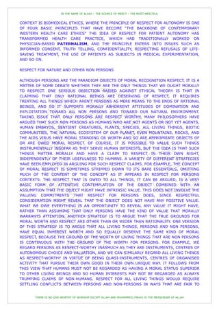 IN THE NAME OF ALLAH – THE SOURCE OF MERCY – THE MOST MERCIFUL


CONTEXT IS BIOMEDICAL ETHICS, WHERE THE PRINCIPLE OF RESPECT FOR AUTONOMY IS ONE
OF FOUR BASIC PRINCIPLES THAT HAVE BECOME “THE BACKBONE OF CONTEMPORARY
WESTERN HEALTH CARE ETHICS” THE IDEA OF RESPECT FOR PATIENT AUTONOMY HAS
TRANSFORMED HEALTH CARE PRACTICE, WHICH HAD TRADITIONALLY WORKED ON
PHYSICIAN-BASED PATERNALISM, AND THE PRINCIPLE ENTERS INTO ISSUES SUCH AS
INFORMED CONSENT, TRUTH TELLING, CONFIDENTIALITY, RESPECTING REFUSALS OF LIFE-
SAVING TREATMENT, THE USE OF PATIENTS AS SUBJECTS IN MEDICAL EXPERIMENTATION,
AND SO ON.

RESPECT FOR NATURE AND OTHER NON PERSONS

ALTHOUGH PERSONS ARE THE PARADIGM OBJECTS OF MORAL RECOGNITION RESPECT, IT IS A
MATTER OF SOME DEBATE WHETHER THEY ARE THE ONLY THINGS THAT WE OUGHT MORALLY
TO RESPECT. ONE SERIOUS OBJECTION RAISED AGAINST ETHICAL THEORY IS THAT IN
CLAIMING THAT ONLY RATIONAL BEINGS ARE DESERVING OF RESPECT, IT REQUIRES
TREATING ALL THINGS WHICH AREN'T PERSONS AS MERE MEANS TO THE ENDS OF RATIONAL
BEINGS, AND SO IT SUPPORTS MORALLY ABHORRENT ATTITUDES OF DOMINATION AND
EXPLOITATION TOWARD ALL NON PERSONS AND TOWARD OUR NATURAL ENVIRONMENT.
TAKING ISSUE THAT ONLY PERSONS ARE RESPECT WORTHY, MANY PHILOSOPHERS HAVE
ARGUED THAT SUCH NON PERSONS AS HUMANS WHO ARE NOT AGENTS OR NOT YET AGENTS,
HUMAN EMBRYOS, SENTIENT CREATURES, PLANTS, SPECIES, ALL LIVING THINGS, BIOTIC
COMMUNITIES, THE NATURAL ECOSYSTEM OF OUR PLANET, EVEN MOUNTAINS, ROCKS, AND
THE AIDS VIRUS HAVE MORAL STANDING OR WORTH AND SO ARE APPROPRIATE OBJECTS OF
OR ARE OWED MORAL RESPECT. OF COURSE, IT IS POSSIBLE TO VALUE SUCH THINGS
INSTRUMENTALLY INSOFAR AS THEY SERVE HUMAN INTERESTS, BUT THE IDEA IS THAT SUCH
THINGS MATTER MORALLY AND HAVE A CLAIM TO RESPECT IN THEIR OWN RIGHT,
INDEPENDENTLY OF THEIR USEFULNESS TO HUMANS. A VARIETY OF DIFFERENT STRATEGIES
HAVE BEEN EMPLOYED IN ARGUING FOR SUCH RESPECT CLAIMS. FOR EXAMPLE, THE CONCEPT
OF MORAL RESPECT IS SOMETIMES STRIPPED DOWN TO ITS BARE ESSENTIALS, OMITTING
MUCH OF THE CONTENT OF THE CONCEPT AS IT APPEARS IN RESPECT FOR PERSONS
CONTEXTS. THE RESPECT THAT IS OWED TO ALL THINGS, IT CAN BE ARGUED, IS A VERY
BASIC FORM OF ATTENTIVE CONTEMPLATION OF THE OBJECT COMBINED WITH AN
ASSUMPTION THAT THE OBJECT MIGHT HAVE INTRINSIC VALUE. THIS DOES NOT INVOLVE THE
VALUING COMMITMENTS THAT RESPECT FOR PERSONS DOES, SINCE RESPECTFUL
CONSIDERATION MIGHT REVEAL THAT THE OBJECT DOES NOT HAVE ANY POSITIVE VALUE.
WHAT WE OWE EVERYTHING IS AN OPPORTUNITY TO REVEAL ANY VALUE IT MIGHT HAVE,
RATHER THAN ASSUMING THAT ONLY PERSONS HAVE THE KIND OF VALUE THAT MORALLY
WARRANTS ATTENTION. ANOTHER STRATEGY IS TO ARGUE THAT THE TRUE GROUNDS FOR
MORAL WORTH AND RESPECT ARE OTHER THAN OR WIDER THAN RATIONALITY. ONE VERSION
OF THIS STRATEGY IS TO ARGUE THAT ALL LIVING THINGS, PERSONS AND NON PERSONS,
HAVE EQUAL INHERENT WORTH AND SO EQUALLY DESERVE THE SAME KIND OF MORAL
RESPECT, BECAUSE THE GROUND OF THE WORTH OF LIVING THINGS THAT ARE NON PERSONS
IS CONTINUOUS WITH THE GROUND OF THE WORTH FOR PERSONS. FOR EXAMPLE, WE
REGARD PERSONS AS RESPECT-WORTHY INASMUCH AS THEY ARE INSTRUMENTS, CENTRES OF
AUTONOMOUS CHOICE AND VALUATION, AND WE CAN SIMILARLY REGARD ALL LIVING THINGS
AS RESPECT-WORTHY IN VIRTUE OF BEING QUASI-INSTRUMENTS, CENTRES OF ORGANISED
ACTIVITY THAT PURSUE THEIR OWN GOOD IN THEIR OWN UNIQUE WAY. IT FOLLOWS FROM
THIS VIEW THAT HUMANS MUST NOT BE REGARDED AS HAVING A MORAL STATUS SUPERIOR
TO OTHER LIVING BEINGS AND SO HUMAN INTERESTS MAY NOT BE REGARDED AS ALWAYS
TRUMPING CLAIMS OF NON-HUMANS. RESPECT FOR ALL LIVING THINGS WOULD REQUIRE
SETTLING CONFLICTS BETWEEN PERSONS AND NON-PERSONS IN WAYS THAT ARE FAIR TO


      THERE IS NO GOD WORTHY OF WORSHIP EXCEPT ALLAH AND MUHAMMED (PBUH) IS THE MESSENGER OF ALLAH
 