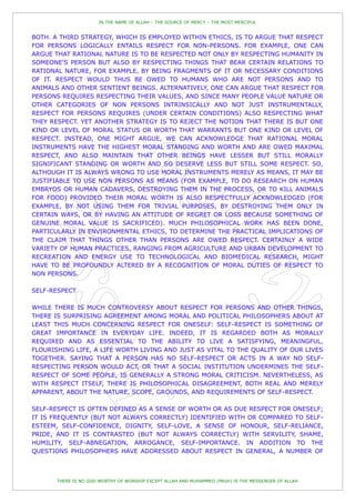 IN THE NAME OF ALLAH – THE SOURCE OF MERCY – THE MOST MERCIFUL


BOTH. A THIRD STRATEGY, WHICH IS EMPLOYED WITHIN ETHICS, IS TO ARGUE THAT RESPECT
FOR PERSONS LOGICALLY ENTAILS RESPECT FOR NON-PERSONS. FOR EXAMPLE, ONE CAN
ARGUE THAT RATIONAL NATURE IS TO BE RESPECTED NOT ONLY BY RESPECTING HUMANITY IN
SOMEONE'S PERSON BUT ALSO BY RESPECTING THINGS THAT BEAR CERTAIN RELATIONS TO
RATIONAL NATURE, FOR EXAMPLE, BY BEING FRAGMENTS OF IT OR NECESSARY CONDITIONS
OF IT. RESPECT WOULD THUS BE OWED TO HUMANS WHO ARE NOT PERSONS AND TO
ANIMALS AND OTHER SENTIENT BEINGS. ALTERNATIVELY, ONE CAN ARGUE THAT RESPECT FOR
PERSONS REQUIRES RESPECTING THEIR VALUES, AND SINCE MANY PEOPLE VALUE NATURE OR
OTHER CATEGORIES OF NON PERSONS INTRINSICALLY AND NOT JUST INSTRUMENTALLY,
RESPECT FOR PERSONS REQUIRES (UNDER CERTAIN CONDITIONS) ALSO RESPECTING WHAT
THEY RESPECT. YET ANOTHER STRATEGY IS TO REJECT THE NOTION THAT THERE IS BUT ONE
KIND OR LEVEL OF MORAL STATUS OR WORTH THAT WARRANTS BUT ONE KIND OR LEVEL OF
RESPECT. INSTEAD, ONE MIGHT ARGUE, WE CAN ACKNOWLEDGE THAT RATIONAL MORAL
INSTRUMENTS HAVE THE HIGHEST MORAL STANDING AND WORTH AND ARE OWED MAXIMAL
RESPECT, AND ALSO MAINTAIN THAT OTHER BEINGS HAVE LESSER BUT STILL MORALLY
SIGNIFICANT STANDING OR WORTH AND SO DESERVE LESS BUT STILL SOME RESPECT. SO,
ALTHOUGH IT IS ALWAYS WRONG TO USE MORAL INSTRUMENTS MERELY AS MEANS, IT MAY BE
JUSTIFIABLE TO USE NON PERSONS AS MEANS (FOR EXAMPLE, TO DO RESEARCH ON HUMAN
EMBRYOS OR HUMAN CADAVERS, DESTROYING THEM IN THE PROCESS, OR TO KILL ANIMALS
FOR FOOD) PROVIDED THEIR MORAL WORTH IS ALSO RESPECTFULLY ACKNOWLEDGED (FOR
EXAMPLE, BY NOT USING THEM FOR TRIVIAL PURPOSES, BY DESTROYING THEM ONLY IN
CERTAIN WAYS, OR BY HAVING AN ATTITUDE OF REGRET OR LOSS BECAUSE SOMETHING OF
GENUINE MORAL VALUE IS SACRIFICED). MUCH PHILOSOPHICAL WORK HAS BEEN DONE,
PARTICULARLY IN ENVIRONMENTAL ETHICS, TO DETERMINE THE PRACTICAL IMPLICATIONS OF
THE CLAIM THAT THINGS OTHER THAN PERSONS ARE OWED RESPECT. CERTAINLY A WIDE
VARIETY OF HUMAN PRACTICES, RANGING FROM AGRICULTURE AND URBAN DEVELOPMENT TO
RECREATION AND ENERGY USE TO TECHNOLOGICAL AND BIOMEDICAL RESEARCH, MIGHT
HAVE TO BE PROFOUNDLY ALTERED BY A RECOGNITION OF MORAL DUTIES OF RESPECT TO
NON PERSONS.

SELF-RESPECT

WHILE THERE IS MUCH CONTROVERSY ABOUT RESPECT FOR PERSONS AND OTHER THINGS,
THERE IS SURPRISING AGREEMENT AMONG MORAL AND POLITICAL PHILOSOPHERS ABOUT AT
LEAST THIS MUCH CONCERNING RESPECT FOR ONESELF: SELF-RESPECT IS SOMETHING OF
GREAT IMPORTANCE IN EVERYDAY LIFE. INDEED, IT IS REGARDED BOTH AS MORALLY
REQUIRED AND AS ESSENTIAL TO THE ABILITY TO LIVE A SATISFYING, MEANINGFUL,
FLOURISHING LIFE, A LIFE WORTH LIVING AND JUST AS VITAL TO THE QUALITY OF OUR LIVES
TOGETHER. SAYING THAT A PERSON HAS NO SELF-RESPECT OR ACTS IN A WAY NO SELF-
RESPECTING PERSON WOULD ACT, OR THAT A SOCIAL INSTITUTION UNDERMINES THE SELF-
RESPECT OF SOME PEOPLE, IS GENERALLY A STRONG MORAL CRITICISM. NEVERTHELESS, AS
WITH RESPECT ITSELF, THERE IS PHILOSOPHICAL DISAGREEMENT, BOTH REAL AND MERELY
APPARENT, ABOUT THE NATURE, SCOPE, GROUNDS, AND REQUIREMENTS OF SELF-RESPECT.

SELF-RESPECT IS OFTEN DEFINED AS A SENSE OF WORTH OR AS DUE RESPECT FOR ONESELF;
IT IS FREQUENTLY (BUT NOT ALWAYS CORRECTLY) IDENTIFIED WITH OR COMPARED TO SELF-
ESTEEM, SELF-CONFIDENCE, DIGNITY, SELF-LOVE, A SENSE OF HONOUR, SELF-RELIANCE,
PRIDE, AND IT IS CONTRASTED (BUT NOT ALWAYS CORRECTLY) WITH SERVILITY, SHAME,
HUMILITY, SELF-ABNEGATION, ARROGANCE, SELF-IMPORTANCE. IN ADDITION TO THE
QUESTIONS PHILOSOPHERS HAVE ADDRESSED ABOUT RESPECT IN GENERAL, A NUMBER OF



       THERE IS NO GOD WORTHY OF WORSHIP EXCEPT ALLAH AND MUHAMMED (PBUH) IS THE MESSENGER OF ALLAH
 