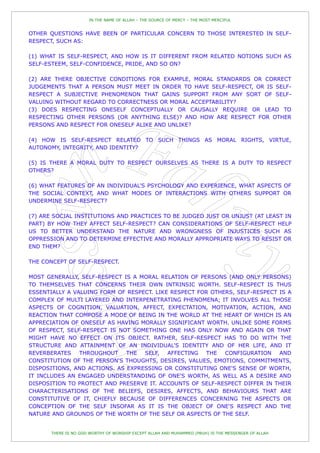 IN THE NAME OF ALLAH – THE SOURCE OF MERCY – THE MOST MERCIFUL


OTHER QUESTIONS HAVE BEEN OF PARTICULAR CONCERN TO THOSE INTERESTED IN SELF-
RESPECT, SUCH AS:

(1) WHAT IS SELF-RESPECT, AND HOW IS IT DIFFERENT FROM RELATED NOTIONS SUCH AS
SELF-ESTEEM, SELF-CONFIDENCE, PRIDE, AND SO ON?

(2) ARE THERE OBJECTIVE CONDITIONS FOR EXAMPLE, MORAL STANDARDS OR CORRECT
JUDGEMENTS THAT A PERSON MUST MEET IN ORDER TO HAVE SELF-RESPECT, OR IS SELF-
RESPECT A SUBJECTIVE PHENOMENON THAT GAINS SUPPORT FROM ANY SORT OF SELF-
VALUING WITHOUT REGARD TO CORRECTNESS OR MORAL ACCEPTABILITY?
(3) DOES RESPECTING ONESELF CONCEPTUALLY OR CAUSALLY REQUIRE OR LEAD TO
RESPECTING OTHER PERSONS (OR ANYTHING ELSE)? AND HOW ARE RESPECT FOR OTHER
PERSONS AND RESPECT FOR ONESELF ALIKE AND UNLIKE?

(4) HOW IS SELF-RESPECT RELATED TO SUCH THINGS AS MORAL RIGHTS, VIRTUE,
AUTONOMY, INTEGRITY, AND IDENTITY?

(5) IS THERE A MORAL DUTY TO RESPECT OURSELVES AS THERE IS A DUTY TO RESPECT
OTHERS?

(6) WHAT FEATURES OF AN INDIVIDUAL'S PSYCHOLOGY AND EXPERIENCE, WHAT ASPECTS OF
THE SOCIAL CONTEXT, AND WHAT MODES OF INTERACTIONS WITH OTHERS SUPPORT OR
UNDERMINE SELF-RESPECT?

(7) ARE SOCIAL INSTITUTIONS AND PRACTICES TO BE JUDGED JUST OR UNJUST (AT LEAST IN
PART) BY HOW THEY AFFECT SELF-RESPECT? CAN CONSIDERATIONS OF SELF-RESPECT HELP
US TO BETTER UNDERSTAND THE NATURE AND WRONGNESS OF INJUSTICES SUCH AS
OPPRESSION AND TO DETERMINE EFFECTIVE AND MORALLY APPROPRIATE WAYS TO RESIST OR
END THEM?

THE CONCEPT OF SELF-RESPECT.

MOST GENERALLY, SELF-RESPECT IS A MORAL RELATION OF PERSONS (AND ONLY PERSONS)
TO THEMSELVES THAT CONCERNS THEIR OWN INTRINSIC WORTH. SELF-RESPECT IS THUS
ESSENTIALLY A VALUING FORM OF RESPECT. LIKE RESPECT FOR OTHERS, SELF-RESPECT IS A
COMPLEX OF MULTI LAYERED AND INTERPENETRATING PHENOMENA; IT INVOLVES ALL THOSE
ASPECTS OF COGNITION, VALUATION, AFFECT, EXPECTATION, MOTIVATION, ACTION, AND
REACTION THAT COMPOSE A MODE OF BEING IN THE WORLD AT THE HEART OF WHICH IS AN
APPRECIATION OF ONESELF AS HAVING MORALLY SIGNIFICANT WORTH. UNLIKE SOME FORMS
OF RESPECT, SELF-RESPECT IS NOT SOMETHING ONE HAS ONLY NOW AND AGAIN OR THAT
MIGHT HAVE NO EFFECT ON ITS OBJECT. RATHER, SELF-RESPECT HAS TO DO WITH THE
STRUCTURE AND ATTAINMENT OF AN INDIVIDUAL'S IDENTITY AND OF HER LIFE, AND IT
REVERBERATES    THROUGHOUT    THE SELF,    AFFECTING  THE   CONFIGURATION    AND
CONSTITUTION OF THE PERSON'S THOUGHTS, DESIRES, VALUES, EMOTIONS, COMMITMENTS,
DISPOSITIONS, AND ACTIONS. AS EXPRESSING OR CONSTITUTING ONE'S SENSE OF WORTH,
IT INCLUDES AN ENGAGED UNDERSTANDING OF ONE'S WORTH, AS WELL AS A DESIRE AND
DISPOSITION TO PROTECT AND PRESERVE IT. ACCOUNTS OF SELF-RESPECT DIFFER IN THEIR
CHARACTERISATIONS OF THE BELIEFS, DESIRES, AFFECTS, AND BEHAVIOURS THAT ARE
CONSTITUTIVE OF IT, CHIEFLY BECAUSE OF DIFFERENCES CONCERNING THE ASPECTS OR
CONCEPTION OF THE SELF INSOFAR AS IT IS THE OBJECT OF ONE'S RESPECT AND THE
NATURE AND GROUNDS OF THE WORTH OF THE SELF OR ASPECTS OF THE SELF.


       THERE IS NO GOD WORTHY OF WORSHIP EXCEPT ALLAH AND MUHAMMED (PBUH) IS THE MESSENGER OF ALLAH
 