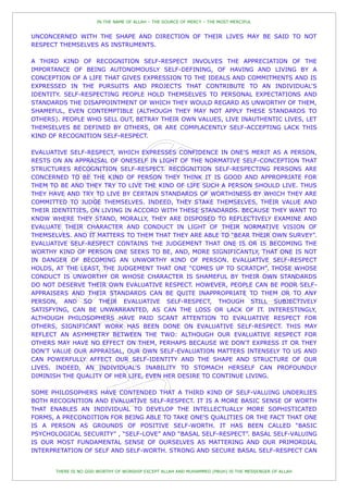 IN THE NAME OF ALLAH – THE SOURCE OF MERCY – THE MOST MERCIFUL


UNCONCERNED WITH THE SHAPE AND DIRECTION OF THEIR LIVES MAY BE SAID TO NOT
RESPECT THEMSELVES AS INSTRUMENTS.

A THIRD KIND OF RECOGNITION SELF-RESPECT INVOLVES THE APPRECIATION OF THE
IMPORTANCE OF BEING AUTONOMOUSLY SELF-DEFINING, OF HAVING AND LIVING BY A
CONCEPTION OF A LIFE THAT GIVES EXPRESSION TO THE IDEALS AND COMMITMENTS AND IS
EXPRESSED IN THE PURSUITS AND PROJECTS THAT CONTRIBUTE TO AN INDIVIDUAL'S
IDENTITY. SELF-RESPECTING PEOPLE HOLD THEMSELVES TO PERSONAL EXPECTATIONS AND
STANDARDS THE DISAPPOINTMENT OF WHICH THEY WOULD REGARD AS UNWORTHY OF THEM,
SHAMEFUL, EVEN CONTEMPTIBLE (ALTHOUGH THEY MAY NOT APPLY THESE STANDARDS TO
OTHERS). PEOPLE WHO SELL OUT, BETRAY THEIR OWN VALUES, LIVE INAUTHENTIC LIVES, LET
THEMSELVES BE DEFINED BY OTHERS, OR ARE COMPLACENTLY SELF-ACCEPTING LACK THIS
KIND OF RECOGNITION SELF-RESPECT.

EVALUATIVE SELF-RESPECT, WHICH EXPRESSES CONFIDENCE IN ONE'S MERIT AS A PERSON,
RESTS ON AN APPRAISAL OF ONESELF IN LIGHT OF THE NORMATIVE SELF-CONCEPTION THAT
STRUCTURES RECOGNITION SELF-RESPECT. RECOGNITION SELF-RESPECTING PERSONS ARE
CONCERNED TO BE THE KIND OF PERSON THEY THINK IT IS GOOD AND APPROPRIATE FOR
THEM TO BE AND THEY TRY TO LIVE THE KIND OF LIFE SUCH A PERSON SHOULD LIVE. THUS
THEY HAVE AND TRY TO LIVE BY CERTAIN STANDARDS OF WORTHINESS BY WHICH THEY ARE
COMMITTED TO JUDGE THEMSELVES. INDEED, THEY STAKE THEMSELVES, THEIR VALUE AND
THEIR IDENTITIES, ON LIVING IN ACCORD WITH THESE STANDARDS. BECAUSE THEY WANT TO
KNOW WHERE THEY STAND, MORALLY, THEY ARE DISPOSED TO REFLECTIVELY EXAMINE AND
EVALUATE THEIR CHARACTER AND CONDUCT IN LIGHT OF THEIR NORMATIVE VISION OF
THEMSELVES. AND IT MATTERS TO THEM THAT THEY ARE ABLE TO “BEAR THEIR OWN SURVEY”.
EVALUATIVE SELF-RESPECT CONTAINS THE JUDGEMENT THAT ONE IS OR IS BECOMING THE
WORTHY KIND OF PERSON ONE SEEKS TO BE, AND, MORE SIGNIFICANTLY, THAT ONE IS NOT
IN DANGER OF BECOMING AN UNWORTHY KIND OF PERSON. EVALUATIVE SELF-RESPECT
HOLDS, AT THE LEAST, THE JUDGEMENT THAT ONE “COMES UP TO SCRATCH”. THOSE WHOSE
CONDUCT IS UNWORTHY OR WHOSE CHARACTER IS SHAMEFUL BY THEIR OWN STANDARDS
DO NOT DESERVE THEIR OWN EVALUATIVE RESPECT. HOWEVER, PEOPLE CAN BE POOR SELF-
APPRAISERS AND THEIR STANDARDS CAN BE QUITE INAPPROPRIATE TO THEM OR TO ANY
PERSON, AND SO THEIR EVALUATIVE SELF-RESPECT, THOUGH STILL SUBJECTIVELY
SATISFYING, CAN BE UNWARRANTED, AS CAN THE LOSS OR LACK OF IT. INTERESTINGLY,
ALTHOUGH PHILOSOPHERS HAVE PAID SCANT ATTENTION TO EVALUATIVE RESPECT FOR
OTHERS, SIGNIFICANT WORK HAS BEEN DONE ON EVALUATIVE SELF-RESPECT. THIS MAY
REFLECT AN ASYMMETRY BETWEEN THE TWO: ALTHOUGH OUR EVALUATIVE RESPECT FOR
OTHERS MAY HAVE NO EFFECT ON THEM, PERHAPS BECAUSE WE DON'T EXPRESS IT OR THEY
DON'T VALUE OUR APPRAISAL, OUR OWN SELF-EVALUATION MATTERS INTENSELY TO US AND
CAN POWERFULLY AFFECT OUR SELF-IDENTITY AND THE SHAPE AND STRUCTURE OF OUR
LIVES. INDEED, AN INDIVIDUAL'S INABILITY TO STOMACH HERSELF CAN PROFOUNDLY
DIMINISH THE QUALITY OF HER LIFE, EVEN HER DESIRE TO CONTINUE LIVING.

SOME PHILOSOPHERS HAVE CONTENDED THAT A THIRD KIND OF SELF-VALUING UNDERLIES
BOTH RECOGNITION AND EVALUATIVE SELF-RESPECT. IT IS A MORE BASIC SENSE OF WORTH
THAT ENABLES AN INDIVIDUAL TO DEVELOP THE INTELLECTUALLY MORE SOPHISTICATED
FORMS, A PRECONDITION FOR BEING ABLE TO TAKE ONE'S QUALITIES OR THE FACT THAT ONE
IS A PERSON AS GROUNDS OF POSITIVE SELF-WORTH. IT HAS BEEN CALLED “BASIC
PSYCHOLOGICAL SECURITY” , “SELF-LOVE” AND “BASAL SELF-RESPECT”. BASAL SELF-VALUING
IS OUR MOST FUNDAMENTAL SENSE OF OURSELVES AS MATTERING AND OUR PRIMORDIAL
INTERPRETATION OF SELF AND SELF-WORTH. STRONG AND SECURE BASAL SELF-RESPECT CAN


       THERE IS NO GOD WORTHY OF WORSHIP EXCEPT ALLAH AND MUHAMMED (PBUH) IS THE MESSENGER OF ALLAH
 