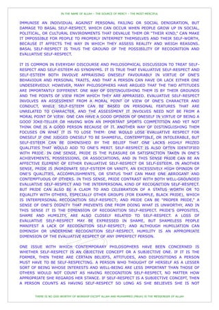 IN THE NAME OF ALLAH – THE SOURCE OF MERCY – THE MOST MERCIFUL


IMMUNISE AN INDIVIDUAL AGAINST PERSONAL FAILING OR SOCIAL DENIGRATION, BUT
DAMAGE TO BASAL SELF-RESPECT, WHICH CAN OCCUR WHEN PEOPLE GROW UP IN SOCIAL,
POLITICAL, OR CULTURAL ENVIRONMENTS THAT DEVALUE THEM OR “THEIR KIND,” CAN MAKE
IT IMPOSSIBLE FOR PEOPLE TO PROPERLY INTERPRET THEMSELVES AND THEIR SELF-WORTH,
BECAUSE IT AFFECTS THE WAY IN WHICH THEY ASSESS REALITY AND WEIGH REASONS.
BASAL SELF-RESPECT IS THUS THE GROUND OF THE POSSIBILITY OF RECOGNITION AND
EVALUATIVE SELF-RESPECT.

IT IS COMMON IN EVERYDAY DISCOURSE AND PHILOSOPHICAL DISCUSSION TO TREAT SELF-
RESPECT AND SELF-ESTEEM AS SYNONYMS. IT IS TRUE THAT EVALUATIVE SELF-RESPECT AND
SELF-ESTEEM BOTH INVOLVE APPRAISING ONESELF FAVOURABLY IN VIRTUE OF ONE'S
BEHAVIOUR AND PERSONAL TRAITS, AND THAT A PERSON CAN HAVE OR LACK EITHER ONE
UNDESERVEDLY. HOWEVER, MANY PHILOSOPHERS HAVE ARGUED THAT THE TWO ATTITUDES
ARE IMPORTANTLY DIFFERENT. ONE WAY OF DISTINGUISHING THEM IS BY THEIR GROUNDS
AND THE POINTS OF VIEW FROM WHICH THEY ARE APPRAISED. EVALUATIVE SELF-RESPECT
INVOLVES AN ASSESSMENT FROM A MORAL POINT OF VIEW OF ONE'S CHARACTER AND
CONDUCT, WHILE SELF-ESTEEM CAN BE BASED ON PERSONAL FEATURES THAT ARE
UNRELATED TO CHARACTER, AND THE ASSESSMENT IT INVOLVES NEED NOT BE FROM A
MORAL POINT OF VIEW: ONE CAN HAVE A GOOD OPINION OF ONESELF IN VIRTUE OF BEING A
GOOD JOKE-TELLER OR HAVING WON AN IMPORTANT SPORTS COMPETITION AND YET NOT
THINK ONE IS A GOOD PERSON BECAUSE OF IT. ANOTHER WAY OF DISTINGUISHING THEM
FOCUSES ON WHAT IT IS TO LOSE THEM: ONE WOULD LOSE EVALUATIVE RESPECT FOR
ONESELF IF ONE JUDGED ONESELF TO BE SHAMEFUL, CONTEMPTIBLE, OR INTOLERABLE, BUT
SELF-ESTEEM CAN BE DIMINISHED BY THE BELIEF THAT ONE LACKS HIGHLY PRIZED
QUALITIES THAT WOULD ADD TO ONE'S MERIT. SELF-RESPECT IS ALSO OFTEN IDENTIFIED
WITH PRIDE. IN ONE SENSE, PRIDE IS THE PLEASURE OR SATISFACTION TAKEN IN ONE'S
ACHIEVEMENTS, POSSESSIONS, OR ASSOCIATIONS, AND IN THIS SENSE PRIDE CAN BE AN
AFFECTIVE ELEMENT OF EITHER EVALUATIVE SELF-RESPECT OR SELF-ESTEEM. IN ANOTHER
SENSE, PRIDE IS INORDINATE SELF-ESTEEM OR VANITY, AN EXCESSIVELY HIGH OPINION OF
ONE'S QUALITIES, ACCOMPLISHMENTS, OR STATUS THAT CAN MAKE ONE ARROGANT AND
CONTEMPTUOUS OF OTHERS. IN THIS SENSE, PRIDE CONTRAST WITH BOTH WELL-GROUNDED
EVALUATIVE SELF-RESPECT AND THE INTERPERSONAL KIND OF RECOGNITION SELF-RESPECT.
BUT PRIDE CAN ALSO BE A CLAIM TO AND CELEBRATION OF A STATUS WORTH OR TO
EQUALITY WITH OTHERS, ESPECIALLY OTHER GROUPS (FOR EXAMPLE, BLACK PRIDE), WHICH
IS INTERPERSONAL RECOGNITION SELF-RESPECT; AND PRIDE CAN BE “PROPER PRIDE,” A
SENSE OF ONE'S DIGNITY THAT PREVENTS ONE FROM DOING WHAT IS UNWORTHY, AND IN
THIS SENSE IT IS THE DIMENSION OF RECOGNITION SELF-RESPECT. PRIDE'S OPPOSITES,
SHAME AND HUMILITY, ARE ALSO CLOSELY RELATED TO SELF-RESPECT. A LOSS OF
EVALUATIVE SELF-RESPECT MAY BE EXPRESSED IN SHAME, BUT SHAMELESS PEOPLE
MANIFEST A LACK OF RECOGNITION SELF-RESPECT; AND ALTHOUGH HUMILIATION CAN
DIMINISH OR UNDERMINE RECOGNITION SELF-RESPECT, HUMILITY IS AN APPROPRIATE
DIMENSION OF THE EVALUATIVE RESPECT OF ANY IMPERFECT PERSON.

ONE ISSUE WITH WHICH CONTEMPORARY PHILOSOPHERS HAVE BEEN CONCERNED IS
WHETHER SELF-RESPECT IS AN OBJECTIVE CONCEPT OR A SUBJECTIVE ONE. IF IT IS THE
FORMER, THEN THERE ARE CERTAIN BELIEFS, ATTITUDES, AND DISPOSITIONS A PERSON
MUST HAVE TO BE SELF-RESPECTING. A PERSON WHO THOUGHT OF HERSELF AS A LESSER
SORT OF BEING WHOSE INTERESTS AND WELL-BEING ARE LESS IMPORTANT THAN THOSE OF
OTHERS WOULD NOT COUNT AS HAVING RECOGNITION SELF-RESPECT, NO MATTER HOW
APPROPRIATE SHE REGARDS HER STANCE. IF SELF-RESPECT IS A SUBJECTIVE CONCEPT, THEN
A PERSON COUNTS AS HAVING SELF-RESPECT SO LONG AS SHE BELIEVES SHE IS NOT


       THERE IS NO GOD WORTHY OF WORSHIP EXCEPT ALLAH AND MUHAMMED (PBUH) IS THE MESSENGER OF ALLAH
 