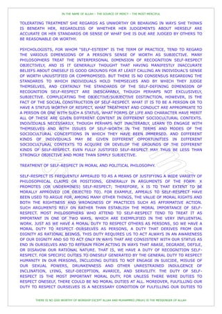 IN THE NAME OF ALLAH – THE SOURCE OF MERCY – THE MOST MERCIFUL


TOLERATING TREATMENT SHE REGARDS AS UNWORTHY OR BEHAVING IN WAYS SHE THINKS
IS BENEATH HER, REGARDLESS OF WHETHER HER JUDGEMENTS ABOUT HERSELF ARE
ACCURATE OR HER STANDARDS OR SENSE OF WHAT SHE IS DUE ARE JUDGED BY OTHERS TO
BE REASONABLE OR WORTHY.

PSYCHOLOGISTS, FOR WHOM “SELF-ESTEEM” IS THE TERM OF PRACTICE, TEND TO REGARD
THE VARIOUS DIMENSIONS OF A PERSON'S SENSE OF WORTH AS SUBJECTIVE. MANY
PHILOSOPHERS TREAT THE INTERPERSONAL DIMENSION OF RECOGNITION SELF-RESPECT
OBJECTIVELY, AND IS IT GENERALLY THOUGHT THAT HAVING MANIFESTLY INACCURATE
BELIEFS ABOUT ONESELF IS GOOD GROUNDS FOR AT LEAST CALLING AN INDIVIDUAL'S SENSE
OF WORTH UNJUSTIFIED OR COMPROMISED. BUT THERE IS NO CONSENSUS REGARDING THE
STANDARDS TO WHICH INDIVIDUALS HOLD THEMSELVES AND BY WHICH THEY JUDGE
THEMSELVES, AND CERTAINLY THE STANDARDS OF THE SELF-DEFINING DIMENSION OF
RECOGNITION SELF-RESPECT ARE INESCAPABLY, THOUGH PERHAPS NOT EXCLUSIVELY,
SUBJECTIVE. COMPLICATING THE OBJECTIVE/SUBJECTIVE DISTINCTION, HOWEVER, IS THE
FACT OF THE SOCIAL CONSTRUCTION OF SELF-RESPECT. WHAT IT IS TO BE A PERSON OR TO
HAVE A STATUS WORTHY OF RESPECT, WHAT TREATMENT AND CONDUCT ARE APPROPRIATE TO
A PERSON OR ONE WITH SUCH A STATUS, WHAT FORMS OF LIFE AND CHARACTER HAVE MERIT
ALL OF THESE ARE GIVEN DIFFERENT CONTENT IN DIFFERENT SOCIOCULTURAL CONTEXTS.
INDIVIDUALS NECESSARILY, THOUGH PERHAPS NOT INALTERABLY, LEARN TO ENGAGE WITH
THEMSELVES AND WITH ISSUES OF SELF-WORTH IN THE TERMS AND MODES OF THE
SOCIOCULTURAL CONCEPTIONS IN WHICH THEY HAVE BEEN IMMERSED. AND DIFFERENT
KINDS OF INDIVIDUALS MAY BE GIVEN DIFFERENT OPPORTUNITIES IN DIFFERENT
SOCIOCULTURAL CONTEXTS TO ACQUIRE OR DEVELOP THE GROUNDS OF THE DIFFERENT
KINDS OF SELF-RESPECT. EVEN FULLY JUSTIFIED SELF-RESPECT MAY THUS BE LESS THAN
STRONGLY OBJECTIVE AND MORE THAN SIMPLY SUBJECTIVE.

TREATMENT OF SELF-RESPECT IN MORAL AND POLITICAL PHILOSOPHY.

SELF-RESPECT IS FREQUENTLY APPEALED TO AS A MEANS OF JUSTIFYING A WIDE VARIETY OF
PHILOSOPHICAL CLAIMS OR POSITIONS, GENERALLY IN ARGUMENTS OF THE FORM: X
PROMOTES (OR UNDERMINES) SELF-RESPECT; THEREFORE, X IS TO THAT EXTENT TO BE
MORALLY APPROVED (OR OBJECTED TO). FOR EXAMPLE, APPEALS TO SELF-RESPECT HAVE
BEEN USED TO ARGUE FOR, AMONG MANY OTHER THINGS, THE VALUE OF MORAL RIGHTS AND
BOTH THE RIGHTNESS AND WRONGNESS OF PRACTICES SUCH AS AFFIRMATIVE ACTION.
SUCH ARGUMENTS RELY ON RATHER THAN ESTABLISH THE MORAL IMPORTANCE OF SELF-
RESPECT. MOST PHILOSOPHERS WHO ATTEND TO SELF-RESPECT TEND TO TREAT IT AS
IMPORTANT IN ONE OF TWO WAYS, WHICH ARE EXEMPLIFIED IN THE VERY INFLUENTIAL
WORK. JUST AS WE HAVE A MORAL DUTY TO RESPECT OTHERS AS PERSONS, SO WE HAVE A
MORAL DUTY TO RESPECT OURSELVES AS PERSONS, A DUTY THAT DERIVES FROM OUR
DIGNITY AS RATIONAL BEINGS. THIS DUTY REQUIRES US TO ACT ALWAYS IN AN AWARENESS
OF OUR DIGNITY AND SO TO ACT ONLY IN WAYS THAT ARE CONSISTENT WITH OUR STATUS AS
END IN OURSELVES AND TO REFRAIN FROM ACTING IN WAYS THAT ABASE, DEGRADE, DEFILE,
OR DISAVOW OUR RATIONAL NATURE. THAT IS, WE HAVE A DUTY OF RECOGNITION SELF-
RESPECT. FOR SPECIFIC DUTIES TO ONESELF GENERATED BY THE GENERAL DUTY TO RESPECT
HUMANITY IN OUR PERSONS, INCLUDING DUTIES TO NOT ENGAGE IN SUICIDE, MISUSE OF
OUR SEXUAL POWERS, DRUNKENNESS AND OTHER UNRESTRAINED INDULGENCE OF
INCLINATION, LYING, SELF-DECEPTION, AVARICE, AND SERVILITY. THE DUTY OF SELF-
RESPECT IS THE MOST IMPORTANT MORAL DUTY, FOR UNLESS THERE WERE DUTIES TO
RESPECT ONESELF, THERE COULD BE NO MORAL DUTIES AT ALL. MOREOVER, FULFILLING OUR
DUTY TO RESPECT OURSELVES IS A NECESSARY CONDITION OF FULFILLING OUR DUTIES TO


       THERE IS NO GOD WORTHY OF WORSHIP EXCEPT ALLAH AND MUHAMMED (PBUH) IS THE MESSENGER OF ALLAH
 