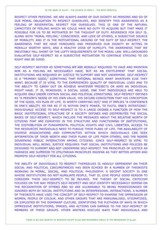 IN THE NAME OF ALLAH – THE SOURCE OF MERCY – THE MOST MERCIFUL


RESPECT OTHER PERSONS. WE ARE ALWAYS AWARE OF OUR DIGNITY AS PERSONS AND SO OF
OUR MORAL OBLIGATION TO RESPECT OURSELVES, AND IDENTIFY THIS AWARENESS AS A
FEELING OF REVERENTIAL RESPECT FOR OURSELVES. THIS IS ONE OF THE NATURAL
CAPACITIES OF FEELING WHICH WE COULD HAVE NO DUTY TO ACQUIRE BUT THAT MAKE IT
POSSIBLE FOR US TO BE MOTIVATED BY THE THOUGHT OF DUTY. REVERENCE FOR SELF IS,
ALONG WITH “MORAL FEELING,” CONSCIENCE, AND LOVE OF OTHERS, A SUBJECTIVE SOURCE
OF MORALITY, AND IT IS THE MOTIVATIONAL GROUND OF THE DUTY OF SELF-RESPECT. THE
AWARENESS THAT WE HAVE HONOURED AND PRESERVED OUR DIGNITY BY ACTING IN
MORALLY WORTHY WAYS, AND A HEALTHY DOSE OF HUMILITY, THE AWARENESS THAT WE
INEVITABLY FALL SHORT OF THE LOFTY REQUIREMENTS OF THE MORAL LAW. WELL-GROUNDED
EVALUATIVE SELF-RESPECT AS A SUBJECTIVE MOTIVATION TO CONTINUE STRIVING TO DO
RIGHT AND BE GOOD.

SELF-RESPECT NEITHER AS SOMETHING WE ARE MORALLY REQUIRED TO HAVE AND MAINTAIN
NOR AS A FEELING WE NECESSARILY HAVE, BUT AS AN ENTITLEMENT THAT SOCIAL
INSTITUTIONS ARE REQUIRED BY JUSTICE TO SUPPORT AND NOT UNDERMINE. SELF-RESPECT
IS A “PRIMARY GOOD,” SOMETHING THAT RATIONAL BEINGS WANT WHATEVER ELSE THEY
WANT, BECAUSE IT IS VITAL TO THE EXPERIENCED QUALITY OF INDIVIDUAL LIVES AND TO
THE ABILITY TO CARRY OUT OR ACHIEVE WHATEVER PROJECTS OR AIMS AN INDIVIDUAL
MIGHT HAVE. IT IS, MOREOVER, A SOCIAL GOOD, ONE THAT INDIVIDUALS ARE ABLE TO
ACQUIRE ONLY UNDER CERTAIN SOCIAL AND POLITICAL CONDITIONS. SELF-RESPECT DEFINES
AS “A PERSON'S SENSE OF HIS OWN VALUE, HIS SECURE CONVICTION THAT HIS CONCEPTION
OF THE GOOD, HIS PLAN OF LIFE, IS WORTH CARRYING OUT,” AND IT IMPLIES “A CONFIDENCE
IN ONE'S ABILITY, SO FAR AS IT IS WITHIN ONE'S POWER, TO FULFIL ONE'S INTENTIONS”.
INDIVIDUALS' ACCESS TO SELF-RESPECT IS TO A LARGE DEGREE A FUNCTION OF HOW THE
BASIC INSTITUTIONAL STRUCTURE OF A SOCIETY DEFINES AND DISTRIBUTES THE SOCIAL
BASES OF SELF-RESPECT, WHICH INCLUDE THE MESSAGES ABOUT THE RELATIVE WORTH OF
CITIZENS THAT ARE CONVEYED IN THE STRUCTURE AND FUNCTIONING OF INSTITUTIONS,
THE DISTRIBUTION OF FUNDAMENTAL POLITICAL RIGHTS AND CIVIL LIBERTIES, ACCESS TO
THE RESOURCES INDIVIDUALS NEED TO PURSUE THEIR PLANS OF LIFE, THE AVAILABILITY OF
DIVERSE ASSOCIATIONS AND COMMUNITIES WITHIN WHICH INDIVIDUALS CAN SEEK
AFFIRMATION OF THEIR WORTH AND THEIR PLANS OF LIFE FROM OTHERS, AND THE NORMS
GOVERNING PUBLIC INTERACTION AMONG CITIZENS. SINCE SELF-RESPECT IS VITAL TO
INDIVIDUAL WELL BEING, JUSTICE REQUIRES THAT SOCIAL INSTITUTIONS AND POLICIES BE
DESIGNED TO SUPPORT AND NOT UNDERMINE SELF-RESPECT. THE PRINCIPLES OF JUSTICE AS
FAIRNESS ARE SUPERIOR TO UTILITARIAN PRINCIPLES INSOFAR AS THEY BETTER AFFIRM AND
PROMOTE SELF-RESPECT FOR ALL CITIZENS.

THE ABILITY OF INDIVIDUALS TO RESPECT THEMSELVES IS HEAVILY DEPENDENT ON THEIR
SOCIAL AND POLITICAL CIRCUMSTANCES HAS BEEN ECHOED BY A NUMBER OF THEORISTS
WORKING IN MORAL, SOCIAL, AND POLITICAL PHILOSOPHY. A DECENT SOCIETY IS ONE
WHOSE INSTITUTIONS DO NOT HUMILIATE PEOPLE, THAT IS, GIVE PEOPLE GOOD REASON TO
CONSIDER THEIR SELF-RESPECT TO BE INJURED. THE THEORY OF SOCIAL CRITICISM
FOCUSES ON THE WAY PEOPLE'S SELF-RESPECT AND SELF-IDENTITY NECESSARILY DEPEND ON
THE RECOGNITION OF OTHERS AND SO ARE VULNERABLE TO BEING MISRECOGNISED OR
IGNORED BOTH BY SOCIAL INSTITUTIONS AND IN INTERPERSONAL INTERACTIONS. A NUMBER
OF THEORISTS HAVE USED THE CONCEPT OF SELF-RESPECT TO EXAMINE THE OPPRESSION OF
WOMEN, PEOPLE OF COLOUR, AND OTHER GROUPS THAT ARE MARGINALISED, STIGMATISED,
OR EXPLOITED BY THE DOMINANT CULTURE, IDENTIFYING THE PLETHORA OF WAYS IN WHICH
OPPRESSIVE INSTITUTIONS, IMAGES, AND ACTIONS CAN DAMAGE TO THE SELF-RESPECT OF
MEMBERS OF THESE GROUPS. OTHER WRITERS DISCUSS WAYS THAT INDIVIDUALS AND


       THERE IS NO GOD WORTHY OF WORSHIP EXCEPT ALLAH AND MUHAMMED (PBUH) IS THE MESSENGER OF ALLAH
 
