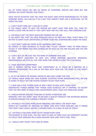 IN THE NAME OF ALLAH – THE SOURCE OF MERCY – THE MOST MERCIFUL


ALL OF THOSE ROLES YOU ARE SO PROUD OF SUPERMAN, MARTYR AND HERO BUT ARE
KEEPING YOU FROM FINDING TRUE PEACE.

ONCE YOU'VE ACCEPTED THAT YOU HAVE THE RIGHT (AND OFTEN RESPONSIBILITY) TO TURN
SOMEONE DOWN, YOU CAN DO IT IN A WAY THAT DOESN'T SEEM LIKE A REJECTION. LET ME
SHOW YOU HOW:

1. I CAN'T RIGHT NOW, BUT I CAN DO IT LATER
IF YOU REALLY WANT TO HELP THE PERSON BUT DON'T HAVE TIME NOW, TELL THEM SO.
OFFER A LATER TIME OR DATE IF THEY CAN'T WAIT FOR YOU THEY WILL FIND SOMEONE ELSE.

2. I AM REALLY NOT THE MOST QUALIFIED PERSON FOR THE JOB
IF YOU DON'T FEEL THAT YOU HAVE ADEQUATE SKILLS TO TAKE ON A TASK, THAT'S OKAY. IT'S
BETTER TO ADMIT YOUR LIMITATIONS UP FRONT THAN FEEL OVERWHELMED DOWN THE ROAD.

3. I JUST DON'T HAVE ANY ROOM IN MY CALENDAR RIGHT NOW
BE HONEST IF YOUR SCHEDULE IS FILLED AND "FILLED" DOESN'T HAVE TO MEAN REALLY
FILLED! IT JUST MEANS YOU HAVE SCHEDULED AS MUCH AS YOU ARE WILLING AND YOU ARE
STOPPING.

4. I CAN'T, BUT LET ME GIVE YOU THE NAME OF SOMEONE WHO CAN
IF YOU AREN'T AVAILABLE TO HELP OUT, OFFER ANOTHER QUALIFIED RESOURCE.
PROFESSIONALS DO THIS ALL THE TIME WHEN THEY REFER A CLIENT TO A COLLEAGUE.

5. I HAVE ANOTHER COMMITMENT
AND IT DOESN'T MATTER WHAT THAT COMMITMENT IS. IT COULD BE A MEETING OR A
DENTIST APPOINTMENT OR A DAY IN THE PARK WITH YOUR KID. THE POINT IS, YOU AREN'T
AVAILABLE.

6. I'M IN THE MIDDLE OF SEVERAL PROJECTS AND CAN'T SPARE THE TIME
LET PEOPLE KNOW WHEN YOU HAVE ALREADY ACCEPTED OTHER RESPONSIBILITIES, NO ONE
IS GOING TO FAULT YOU FOR HAVING ALREADY FILLED YOUR PLATE.

7. I HAVE HAD A FEW THINGS COME UP AND I NEED TO DEAL WITH THOSE FIRST
UNEXPECTED THINGS HAPPEN THAT THROW YOUR SCHEDULE OFF IT HAPPENS. SO ACCEPT
THAT YOU MAY NEED TO MAKE A FEW ADJUSTMENTS UNTIL YOUR LIFE STABILISES AGAIN.

8. I WOULD RATHER DECLINE THAN END UP DOING A MEDIOCRE JOB
KNOWING THAT YOU AREN'T ABLE TO DELIVER A QUALITY PRODUCT FOR WHATEVER REASON
IS REASON ENOUGH FOR TURNING A REQUEST DOWN.

9. I AM REALLY FOCUSING MORE ON MY PERSONAL AND FAMILY LIFE RIGHT NOW
PEOPLE ACT ASHAMED OF WANTING TO SPEND TIME WITH THEIR FAMILIES LIKE IT MEANS
THEY DON'T HAVE GOALS. HAVING A STRONG FAMILY IS A GOAL IN AND OF ITSELF!

10. I AM REALLY FOCUSING MORE ON MY CAREER RIGHT NOW
THE REVERSE IS TRUE ALSO; YOU MAY HAVE TO GIVE UP SOME CIVIC OR COMMUNITY DUTIES
TO FOCUS YOUR ENERGIES ON A WORK-RELATED TASK (AND THAT'S FINE, TOO!)

11. I REALLY DON'T ENJOY THAT KIND OF WORK



       THERE IS NO GOD WORTHY OF WORSHIP EXCEPT ALLAH AND MUHAMMED (PBUH) IS THE MESSENGER OF ALLAH
 
