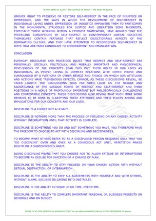IN THE NAME OF ALLAH – THE SOURCE OF MERCY – THE MOST MERCIFUL


GROUPS MIGHT TO PRESERVE OR RESTORE SELF-RESPECT IN THE FACE OF INJUSTICE OR
OPPRESSION, AND THE WAYS IN WHICH THE DEVELOPMENT OF SELF-RESPECT IN
INDIVIDUALS LIVING UNDER OPPRESSION OR INJUSTICE EMPOWERS THEM TO PARTICIPATE
IN THE MONUMENTAL STRUGGLES FOR JUSTICE AND LIBERATION SOME THEORISTS,
ESPECIALLY THOSE WORKING WITHIN A FEMINIST FRAMEWORK, HAVE ARGUED THAT THE
PREVAILING CONCEPTIONS OF SELF-RESPECT IN CONTEMPORARY LIBERAL SOCIETIES
THEMSELVES CONTAIN FEATURES THAT REFLECT OBJECTIONABLE ASPECTS OF THE
DOMINATING CULTURE, AND THEY HAVE ATTEMPTED TO RECONCEIVED SELF-RESPECT IN
WAYS THAT ARE MORE CONDUCIVE TO EMPOWERMENT AND EMANCIPATION.

CONCLUSION

EVERYDAY DISCOURSE AND PRACTICES INSIST THAT RESPECT AND SELF-RESPECT ARE
PERSONALLY, SOCIALLY, POLITICALLY, AND MORALLY IMPORTANT AND PHILOSOPHICAL
DISCUSSIONS OF THE CONCEPTS BEAR THIS OUT. THEIR ROLES IN OUR LIVES AS
INDIVIDUALS, AS PEOPLE LIVING IN COMPLEX RELATIONS WITH OTHER PEOPLE AND
SURROUNDED BY A PLETHORA OF OTHER BEINGS AND THINGS ON WHICH OUR ATTITUDES
AND ACTIONS HAVE TREMENDOUS EFFECTS, CANNOT, AS THESE DISCUSSIONS REVEAL, BE
TAKEN LIGHTLY. THE DISCUSSIONS THUS FAR SHED LIGHT ON THE NATURE AND
SIGNIFICANCE OF THE VARIOUS FORMS OF RESPECT AND SELF-RESPECT AND THEIR
POSITIONS IN A NEXUS OF PROFOUNDLY IMPORTANT BUT PHILOSOPHICALLY CHALLENGING
AND CONTESTABLE CONCEPTS. THESE DISCUSSIONS ALSO REVEAL THAT MUCH MORE WORK
REMAINS TO BE DONE IN CLARIFYING THESE ATTITUDES AND THEIR PLACES AMONG AND
IMPLICATIONS FOR OUR CONCEPTS AND OUR LIVES.

DISCIPLINE IS A CHOICE NOT A LEGACY...

DISCIPLINE IS NOTHING MORE THAN THE PROCESS OF FOCUSING ON ANY CHOSEN ACTIVITY
WITHOUT INTERRUPTION UNTIL THAT ACTIVITY IS COMPLETE.

DISCIPLINE IS SOMETHING YOU DO AND NOT SOMETHING YOU HAVE. YOU THEREFORE HAVE
THE FREEDOM TO CHOOSE TO ACT WITH DISCIPLINE AND DECISIVENESS.

TO BECOME WHAT OTHERS REFER TO AS A DISCIPLINED PERSON REQUIRES ONLY THAT YOU
"DO DISCIPLINE" OVER AND OVER AS A CONSCIOUS ACT UNTIL REPETITION MAKES
DISCIPLINE A SUBCONSCIOUS HABIT.

DOING DISCIPLINE MEANS THAT YOU CHOOSE NOT TO ALLOW FATIGUE OR INTERRUPTIONS
TO BECOME AN EXCUSE FOR INACTION OR A CHANGE OF PLAN.

DISCIPLINE IS THE ABILITY TO STAY FOCUSED ON YOUR CHOSEN ACTION PATH WITHOUT
DETOUR, DISTRACTION, OR INTERRUPTION

DISCIPLINE IS THE ABILITY TO KEEP ALL AGREEMENTS WITH YOURSELF AND WITH OTHERS,
WITHOUT BLAME, EXCUSES OR CAVING INTO OBSTACLES.

DISCIPLINE IS THE ABILITY TO SHOW UP ON TIME, EVERYTIME.

DISCIPLINE IS THE ABILITY TO COMPLETE IMPORTANT PERSONAL OR BUSINESS PROJECTS ON
SCHEDULE AND ON BUDGET.



       THERE IS NO GOD WORTHY OF WORSHIP EXCEPT ALLAH AND MUHAMMED (PBUH) IS THE MESSENGER OF ALLAH
 