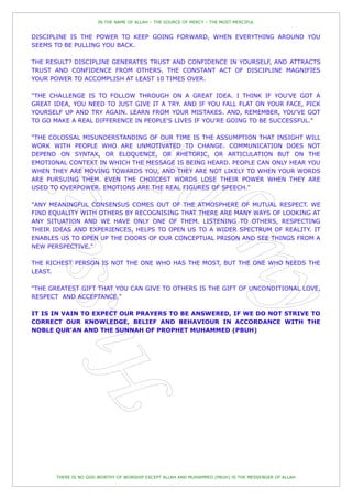 IN THE NAME OF ALLAH – THE SOURCE OF MERCY – THE MOST MERCIFUL


DISCIPLINE IS THE POWER TO KEEP GOING FORWARD, WHEN EVERYTHING AROUND YOU
SEEMS TO BE PULLING YOU BACK.

THE RESULT? DISCIPLINE GENERATES TRUST AND CONFIDENCE IN YOURSELF, AND ATTRACTS
TRUST AND CONFIDENCE FROM OTHERS. THE CONSTANT ACT OF DISCIPLINE MAGNIFIES
YOUR POWER TO ACCOMPLISH AT LEAST 10 TIMES OVER.

"THE CHALLENGE IS TO FOLLOW THROUGH ON A GREAT IDEA. I THINK IF YOU'VE GOT A
GREAT IDEA, YOU NEED TO JUST GIVE IT A TRY. AND IF YOU FALL FLAT ON YOUR FACE, PICK
YOURSELF UP AND TRY AGAIN. LEARN FROM YOUR MISTAKES. AND, REMEMBER, YOU'VE GOT
TO GO MAKE A REAL DIFFERENCE IN PEOPLE'S LIVES IF YOU'RE GOING TO BE SUCCESSFUL."

"THE COLOSSAL MISUNDERSTANDING OF OUR TIME IS THE ASSUMPTION THAT INSIGHT WILL
WORK WITH PEOPLE WHO ARE UNMOTIVATED TO CHANGE. COMMUNICATION DOES NOT
DEPEND ON SYNTAX, OR ELOQUENCE, OR RHETORIC, OR ARTICULATION BUT ON THE
EMOTIONAL CONTEXT IN WHICH THE MESSAGE IS BEING HEARD. PEOPLE CAN ONLY HEAR YOU
WHEN THEY ARE MOVING TOWARDS YOU, AND THEY ARE NOT LIKELY TO WHEN YOUR WORDS
ARE PURSUING THEM. EVEN THE CHOICEST WORDS LOSE THEIR POWER WHEN THEY ARE
USED TO OVERPOWER. EMOTIONS ARE THE REAL FIGURES OF SPEECH."

"ANY MEANINGFUL CONSENSUS COMES OUT OF THE ATMOSPHERE OF MUTUAL RESPECT. WE
FIND EQUALITY WITH OTHERS BY RECOGNISING THAT THERE ARE MANY WAYS OF LOOKING AT
ANY SITUATION AND WE HAVE ONLY ONE OF THEM. LISTENING TO OTHERS, RESPECTING
THEIR IDEAS AND EXPERIENCES, HELPS TO OPEN US TO A WIDER SPECTRUM OF REALITY. IT
ENABLES US TO OPEN UP THE DOORS OF OUR CONCEPTUAL PRISON AND SEE THINGS FROM A
NEW PERSPECTIVE."

THE RICHEST PERSON IS NOT THE ONE WHO HAS THE MOST, BUT THE ONE WHO NEEDS THE
LEAST.

"THE GREATEST GIFT THAT YOU CAN GIVE TO OTHERS IS THE GIFT OF UNCONDITIONAL LOVE,
RESPECT AND ACCEPTANCE."

IT IS IN VAIN TO EXPECT OUR PRAYERS TO BE ANSWERED, IF WE DO NOT STRIVE TO
CORRECT OUR KNOWLEDGE, BELIEF AND BEHAVIOUR IN ACCORDANCE WITH THE
NOBLE QUR'AN AND THE SUNNAH OF PROPHET MUHAMMED (PBUH)




       THERE IS NO GOD WORTHY OF WORSHIP EXCEPT ALLAH AND MUHAMMED (PBUH) IS THE MESSENGER OF ALLAH
 