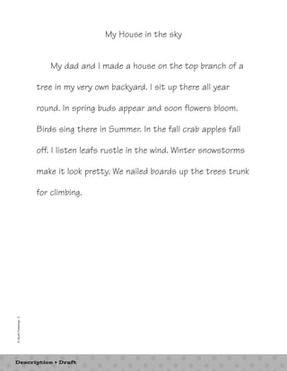 My House in the sky 
My dad and I made a house on the top branch of a 
tree in my very own backyard. I sit up there all year 
round. In spring buds appear and soon flowers bloom. 
Birds sing there in Summer. In the fall crab apples fall 
off. I listen leafs rustle in the wind. Winter snowstorms 
make it look pretty. We nailed boards up the trees trunk 
for climbing. 
© Scott Foresman 3 
Description • Draft 
 