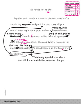 My House in the sky 
My dad and I made a house on the top branch of a 
tree in my very own backyard. I sit up there all year 
round. In spring buds appear and soon flowers bloom. 
Birds sing there in Summer. In the fall crab apples fall 
off. I listen leafs rustle in the wind. Winter snowstorms 
make it look pretty. We nailed boards up the trees trunk 
for climbing. 
© Scott Foresman 3 
Description • Edit 
Proofreading Marks 
Take Out 
Small Letter 
Spelling 
Capital Letter 
New Paragraph 
fragrant, pink 
Robins tweet ping on the ground 
to leaves 
the tree like lace ’ 
This is my special tree where I 
can think and watch the seasons change. 
 