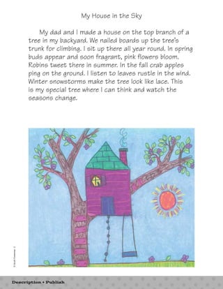 My House in the Sky 
My dad and I made a house on the top branch of a 
tree in my backyard. We nailed boards up the tree’s 
trunk for climbing. I sit up there all year round. In spring 
buds appear and soon fragrant, pink flowers bloom. 
Robins tweet there in summer. In the fall crab apples 
ping on the ground. I listen to leaves rustle in the wind. 
Winter snowstorms make the tree look like lace. This 
is my special tree where I can think and watch the 
seasons change. 
© Scott Foresman 3 
Description • Publish 
