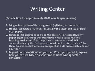 Writing Center(Provide time for approximately 20-30 minutes per session.)1. Bring a description of the assignment (syllabus, for example).2. Bring all associated materials, especially the latest printed draft of your paper.3. Bring specific questions to guide the session. For example, Is my paper organized? Does the organization make sense? Do my headings make sense? Is the purpose statement clear? Did I succeed in taking the first person out of the literature review? Are there transitions between my paragraphs? Did I appropriate cite my sources?4. Request documentation that you met. When you upload it, explain how you revised based on your time with the writing center consultant. 