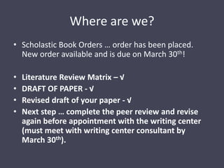 Where are we?Scholastic Book Orders … order has been placed. New order available and is due on March 30th!Literature Review Matrix – √DRAFT OF PAPER - √Revised draft of your paper - √Next step … complete the peer review and revise again before appointment with the writing center (must meet with writing center consultant by March 30th).