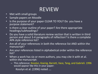 REVIEWMet with small groupsSample papers on MoodleIs the purpose of your paper CLEAR TO YOU? Do  you have a purpose statement?Is there a clear outline of your paper? Are there appropriate headings/subheadings?Do you have a solid literature review section that is written in third person and about 3-4 paragraphs of reflection? Is there a complete APA style reference list?Are all of your references in both the reference list AND within the manuscript?Are your references listed in alphabetical order within the reference list?When a work has six or more authors, you may cite it with et al. within the manuscript:This reference: Kosslyn, Koenig, Barrett, Vace, Tang, and Gabrieli. 1996 would appear like this in your paper:Kosslyn et al. (1996) noted ….