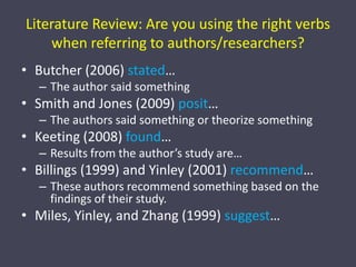 Literature Review: Are you using the right verbs when referring to authors/researchers?Butcher (2006) stated…The author said somethingSmith and Jones (2009) posit…The authors said something or theorize somethingKeeting (2008) found…Results from the author’s study are…Billings (1999) and Yinley (2001) recommend…These authors recommend something based on the findings of their study.Miles, Yinley, and Zhang (1999) suggest…