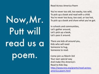 Read Across America Poem
You're never too old, too wacky, too wild,
To pick up a book and read with a child.
You're never too busy, too cool, or too hot,
To pick up a book and share what you've got.
In schools and communities,
Let's gather around,
Let's pick up a book,
Let's pass it around.
There are kids all around you,
Kids who will need
Someone to hug,
Someone to read.
Come join us March 3rd
Your own special way
And make this America's
Read to Kids Day.
http://www.nea.org/grants/read-across-
america-poem.html
 