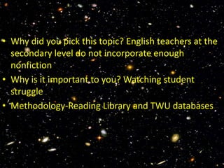 • Why did you pick this topic? English teachers at the
  secondary level do not incorporate enough
  nonfiction
• Why is it important to you? Watching student
  struggle
• Methodology-Reading Library and TWU databases
 