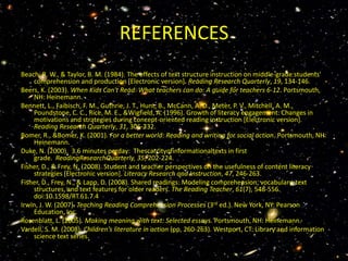 REFERENCES
Beach, R. W., & Taylor, B. M. (1984). The effects of text structure instruction on middle-grade students'
    comprehension and production [Electronic version]. Reading Research Quarterly, 19, 134-146.
Beers, K. (2003). When Kids Can't Read: What teachers can do: A guide for teachers 6-12. Portsmouth,
    NH: Heinemann.
Bennett, L., Faibisch, F. M., Guthrie, J. T., Hunt, B., McCann, A. D., Meter, P. V., Mitchell, A. M.,
    Poundstone, C. C., Rice, M. E., &Wigfield, A. (1996). Growth of literacy engagement: Changes in
    motivations and strategies during concept-oriented reading instruction [Electronic version].
    Reading Research Quarterly, 31, 306-332.
Bomer, R., &Bomer, K. (2001). For a better world: Reading and writing for social action. Portsmouth, NH:
    Heinemann.
Duke, N. (2000). 3.6 minutes perday: Thescarcityofinformationaltexts in first
    grade. ReadingResearchQuarterly, 35, 202-224.
Fisher, D., & Frey, N. (2008). Student and teacher perspectives on the usefulness of content literacy
    strategies [Electronic version]. Literacy Research and Instruction, 47, 246-263.
Fisher, D., Frey, N., & Lapp, D. (2008). Shared readings: Modeling comprehension, vocabulary, text
    structures, and text features for older readers. The Reading Teacher, 61(7), 548-556.
    doi:10.1598/RT.61.7.4
Irwin, J. W. (2007). Teaching Reading Comprehension Processes (3rd ed.). New York, NY: Pearson
    Education, Inc.
Rosenblatt, L. (2005). Making meaning with text: Selected essays. Portsmouth, NH: Heinemann.
Vardell, S. M. (2008). Children's literature in action (pp. 260-263). Westport, CT: Library and information
    science text series.
 