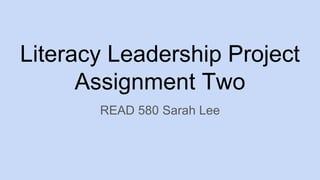 Literacy Leadership Project
Assignment Two
READ 580 Sarah Lee
 