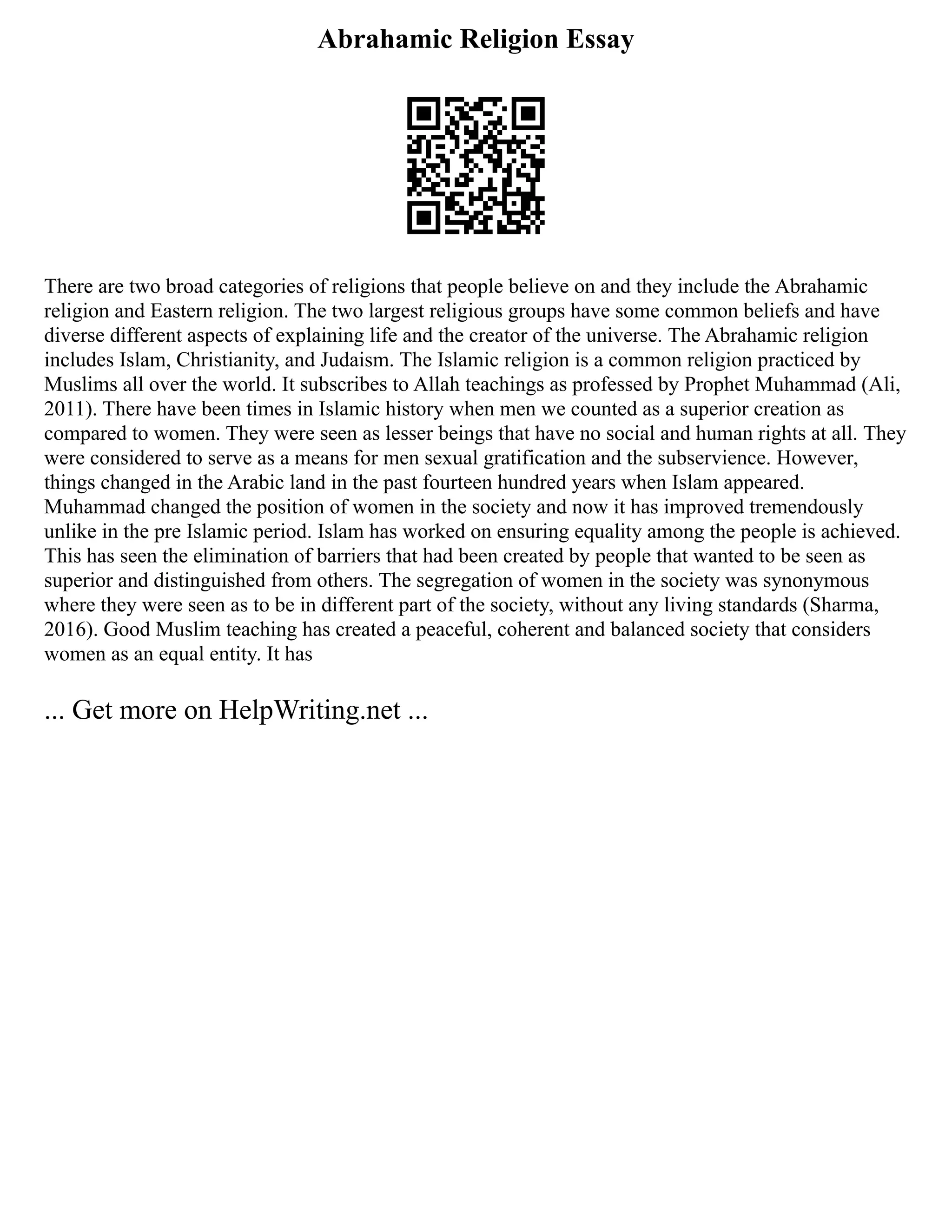 Abrahamic Religion Essay
There are two broad categories of religions that people believe on and they include the Abrahamic
religion and Eastern religion. The two largest religious groups have some common beliefs and have
diverse different aspects of explaining life and the creator of the universe. The Abrahamic religion
includes Islam, Christianity, and Judaism. The Islamic religion is a common religion practiced by
Muslims all over the world. It subscribes to Allah teachings as professed by Prophet Muhammad (Ali,
2011). There have been times in Islamic history when men we counted as a superior creation as
compared to women. They were seen as lesser beings that have no social and human rights at all. They
were considered to serve as a means for men sexual gratification and the subservience. However,
things changed in the Arabic land in the past fourteen hundred years when Islam appeared.
Muhammad changed the position of women in the society and now it has improved tremendously
unlike in the pre Islamic period. Islam has worked on ensuring equality among the people is achieved.
This has seen the elimination of barriers that had been created by people that wanted to be seen as
superior and distinguished from others. The segregation of women in the society was synonymous
where they were seen as to be in different part of the society, without any living standards (Sharma,
2016). Good Muslim teaching has created a peaceful, coherent and balanced society that considers
women as an equal entity. It has
... Get more on HelpWriting.net ...
 