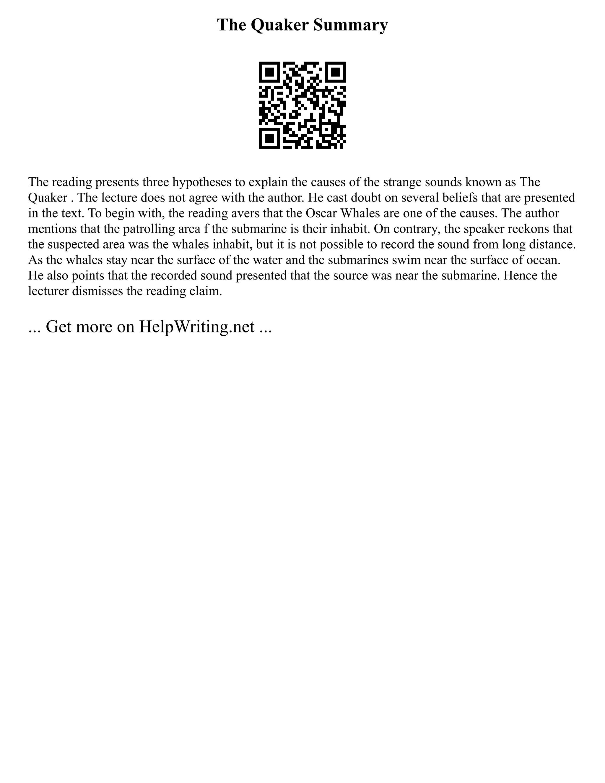 The Quaker Summary
The reading presents three hypotheses to explain the causes of the strange sounds known as The
Quaker . The lecture does not agree with the author. He cast doubt on several beliefs that are presented
in the text. To begin with, the reading avers that the Oscar Whales are one of the causes. The author
mentions that the patrolling area f the submarine is their inhabit. On contrary, the speaker reckons that
the suspected area was the whales inhabit, but it is not possible to record the sound from long distance.
As the whales stay near the surface of the water and the submarines swim near the surface of ocean.
He also points that the recorded sound presented that the source was near the submarine. Hence the
lecturer dismisses the reading claim.
... Get more on HelpWriting.net ...
 