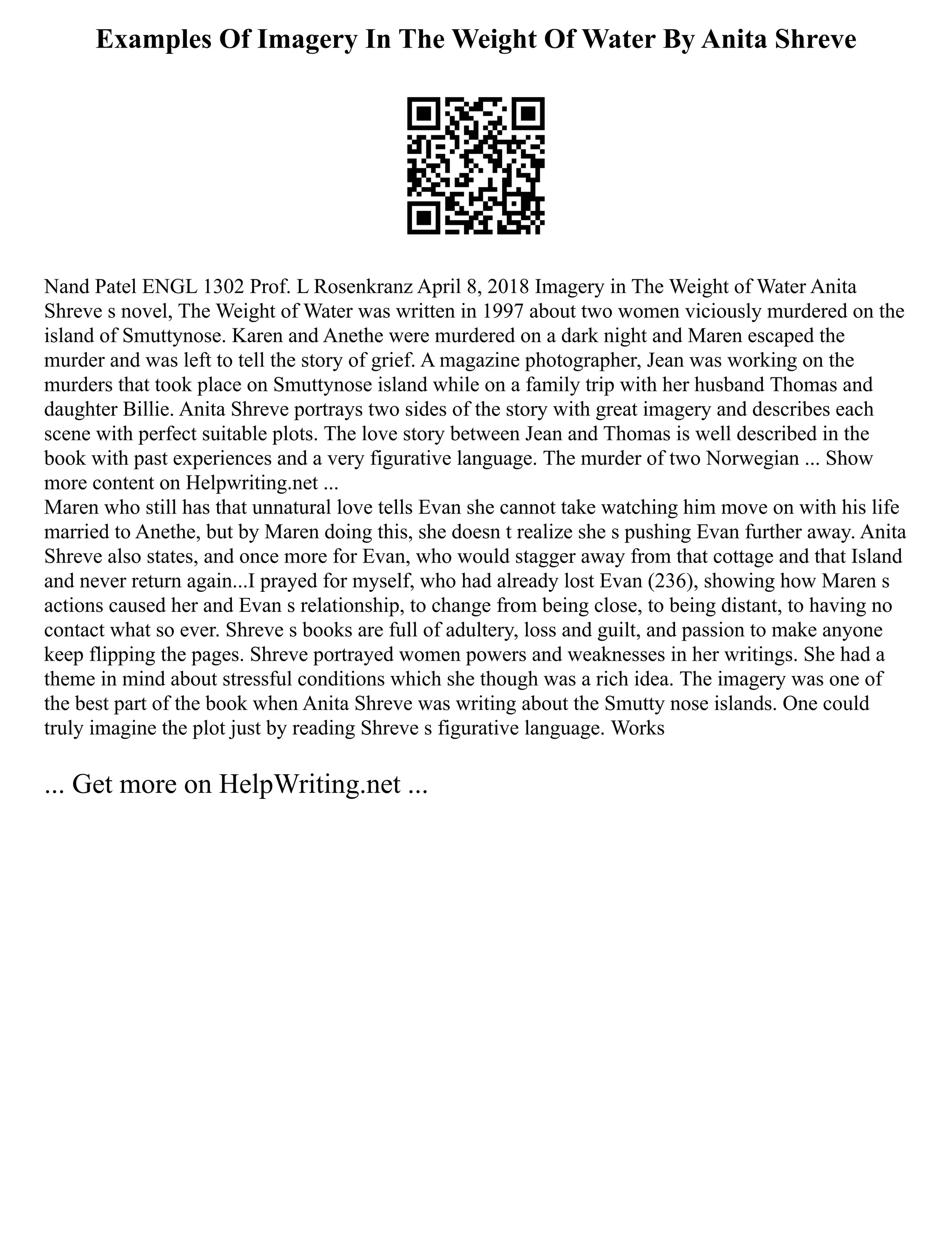 Examples Of Imagery In The Weight Of Water By Anita Shreve
Nand Patel ENGL 1302 Prof. L Rosenkranz April 8, 2018 Imagery in The Weight of Water Anita
Shreve s novel, The Weight of Water was written in 1997 about two women viciously murdered on the
island of Smuttynose. Karen and Anethe were murdered on a dark night and Maren escaped the
murder and was left to tell the story of grief. A magazine photographer, Jean was working on the
murders that took place on Smuttynose island while on a family trip with her husband Thomas and
daughter Billie. Anita Shreve portrays two sides of the story with great imagery and describes each
scene with perfect suitable plots. The love story between Jean and Thomas is well described in the
book with past experiences and a very figurative language. The murder of two Norwegian ... Show
more content on Helpwriting.net ...
Maren who still has that unnatural love tells Evan she cannot take watching him move on with his life
married to Anethe, but by Maren doing this, she doesn t realize she s pushing Evan further away. Anita
Shreve also states, and once more for Evan, who would stagger away from that cottage and that Island
and never return again...I prayed for myself, who had already lost Evan (236), showing how Maren s
actions caused her and Evan s relationship, to change from being close, to being distant, to having no
contact what so ever. Shreve s books are full of adultery, loss and guilt, and passion to make anyone
keep flipping the pages. Shreve portrayed women powers and weaknesses in her writings. She had a
theme in mind about stressful conditions which she though was a rich idea. The imagery was one of
the best part of the book when Anita Shreve was writing about the Smutty nose islands. One could
truly imagine the plot just by reading Shreve s figurative language. Works
... Get more on HelpWriting.net ...
 