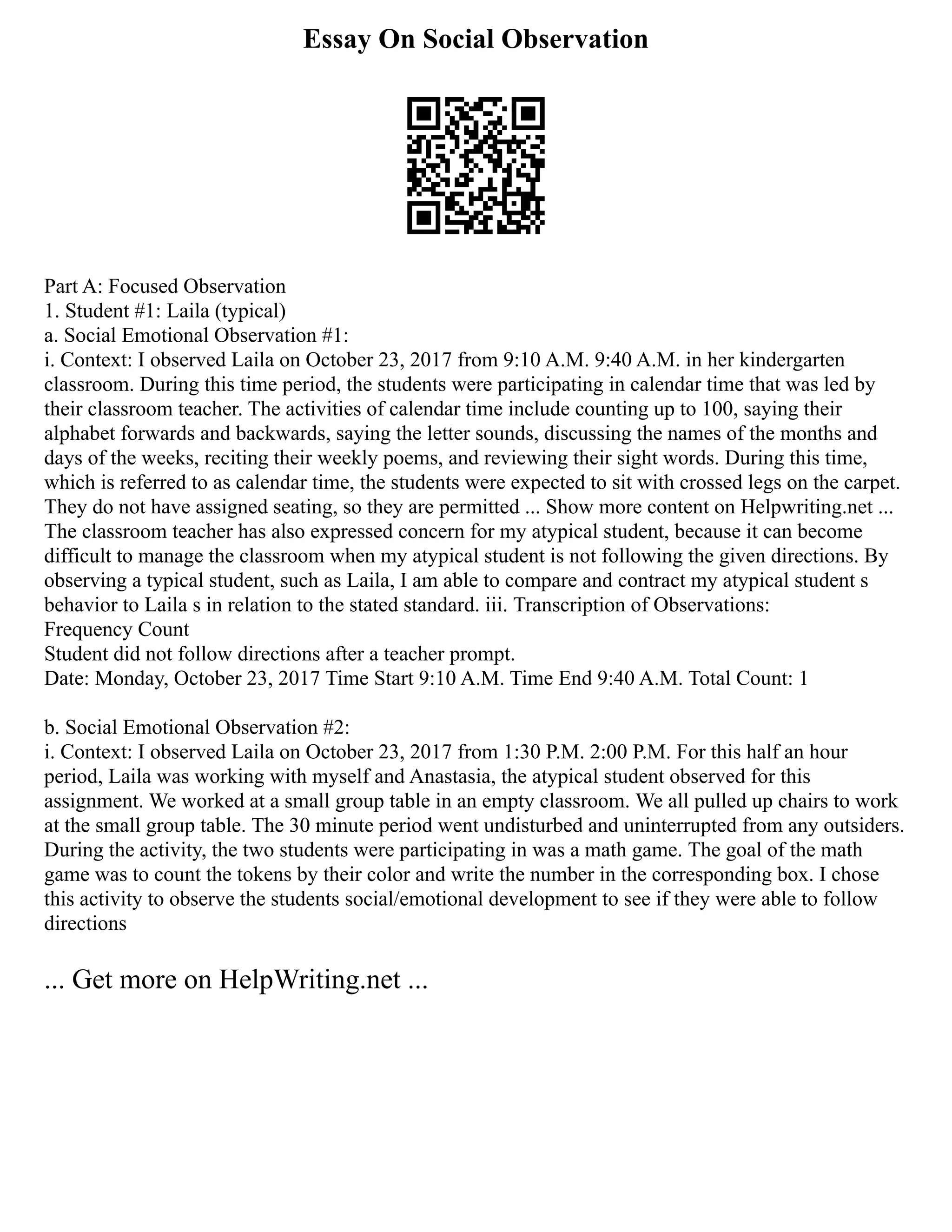 Essay On Social Observation
Part A: Focused Observation
1. Student #1: Laila (typical)
a. Social Emotional Observation #1:
i. Context: I observed Laila on October 23, 2017 from 9:10 A.M. 9:40 A.M. in her kindergarten
classroom. During this time period, the students were participating in calendar time that was led by
their classroom teacher. The activities of calendar time include counting up to 100, saying their
alphabet forwards and backwards, saying the letter sounds, discussing the names of the months and
days of the weeks, reciting their weekly poems, and reviewing their sight words. During this time,
which is referred to as calendar time, the students were expected to sit with crossed legs on the carpet.
They do not have assigned seating, so they are permitted ... Show more content on Helpwriting.net ...
The classroom teacher has also expressed concern for my atypical student, because it can become
difficult to manage the classroom when my atypical student is not following the given directions. By
observing a typical student, such as Laila, I am able to compare and contract my atypical student s
behavior to Laila s in relation to the stated standard. iii. Transcription of Observations:
Frequency Count
Student did not follow directions after a teacher prompt.
Date: Monday, October 23, 2017 Time Start 9:10 A.M. Time End 9:40 A.M. Total Count: 1
b. Social Emotional Observation #2:
i. Context: I observed Laila on October 23, 2017 from 1:30 P.M. 2:00 P.M. For this half an hour
period, Laila was working with myself and Anastasia, the atypical student observed for this
assignment. We worked at a small group table in an empty classroom. We all pulled up chairs to work
at the small group table. The 30 minute period went undisturbed and uninterrupted from any outsiders.
During the activity, the two students were participating in was a math game. The goal of the math
game was to count the tokens by their color and write the number in the corresponding box. I chose
this activity to observe the students social/emotional development to see if they were able to follow
directions
... Get more on HelpWriting.net ...
 