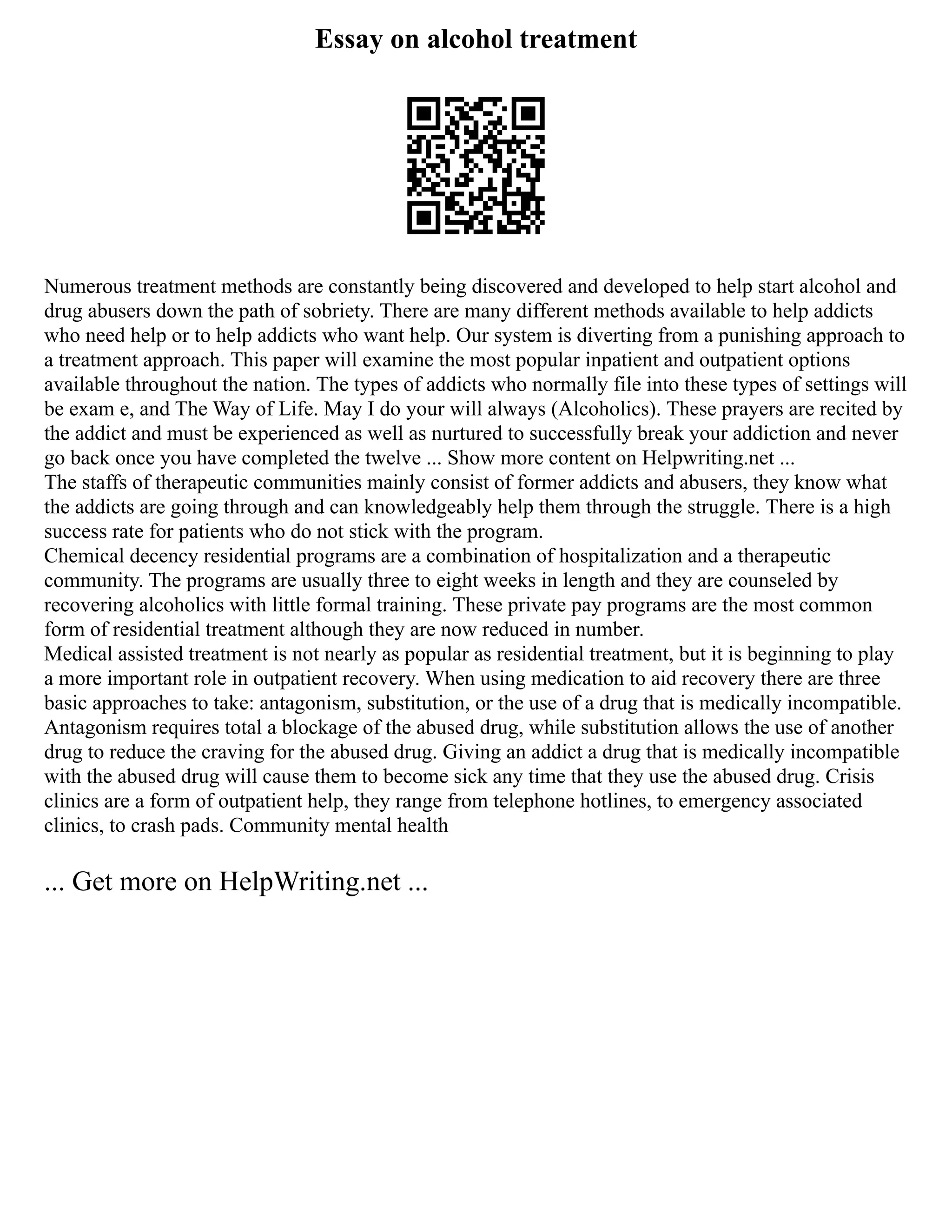 Essay on alcohol treatment
Numerous treatment methods are constantly being discovered and developed to help start alcohol and
drug abusers down the path of sobriety. There are many different methods available to help addicts
who need help or to help addicts who want help. Our system is diverting from a punishing approach to
a treatment approach. This paper will examine the most popular inpatient and outpatient options
available throughout the nation. The types of addicts who normally file into these types of settings will
be exam e, and The Way of Life. May I do your will always (Alcoholics). These prayers are recited by
the addict and must be experienced as well as nurtured to successfully break your addiction and never
go back once you have completed the twelve ... Show more content on Helpwriting.net ...
The staffs of therapeutic communities mainly consist of former addicts and abusers, they know what
the addicts are going through and can knowledgeably help them through the struggle. There is a high
success rate for patients who do not stick with the program.
Chemical decency residential programs are a combination of hospitalization and a therapeutic
community. The programs are usually three to eight weeks in length and they are counseled by
recovering alcoholics with little formal training. These private pay programs are the most common
form of residential treatment although they are now reduced in number.
Medical assisted treatment is not nearly as popular as residential treatment, but it is beginning to play
a more important role in outpatient recovery. When using medication to aid recovery there are three
basic approaches to take: antagonism, substitution, or the use of a drug that is medically incompatible.
Antagonism requires total a blockage of the abused drug, while substitution allows the use of another
drug to reduce the craving for the abused drug. Giving an addict a drug that is medically incompatible
with the abused drug will cause them to become sick any time that they use the abused drug. Crisis
clinics are a form of outpatient help, they range from telephone hotlines, to emergency associated
clinics, to crash pads. Community mental health
... Get more on HelpWriting.net ...
 