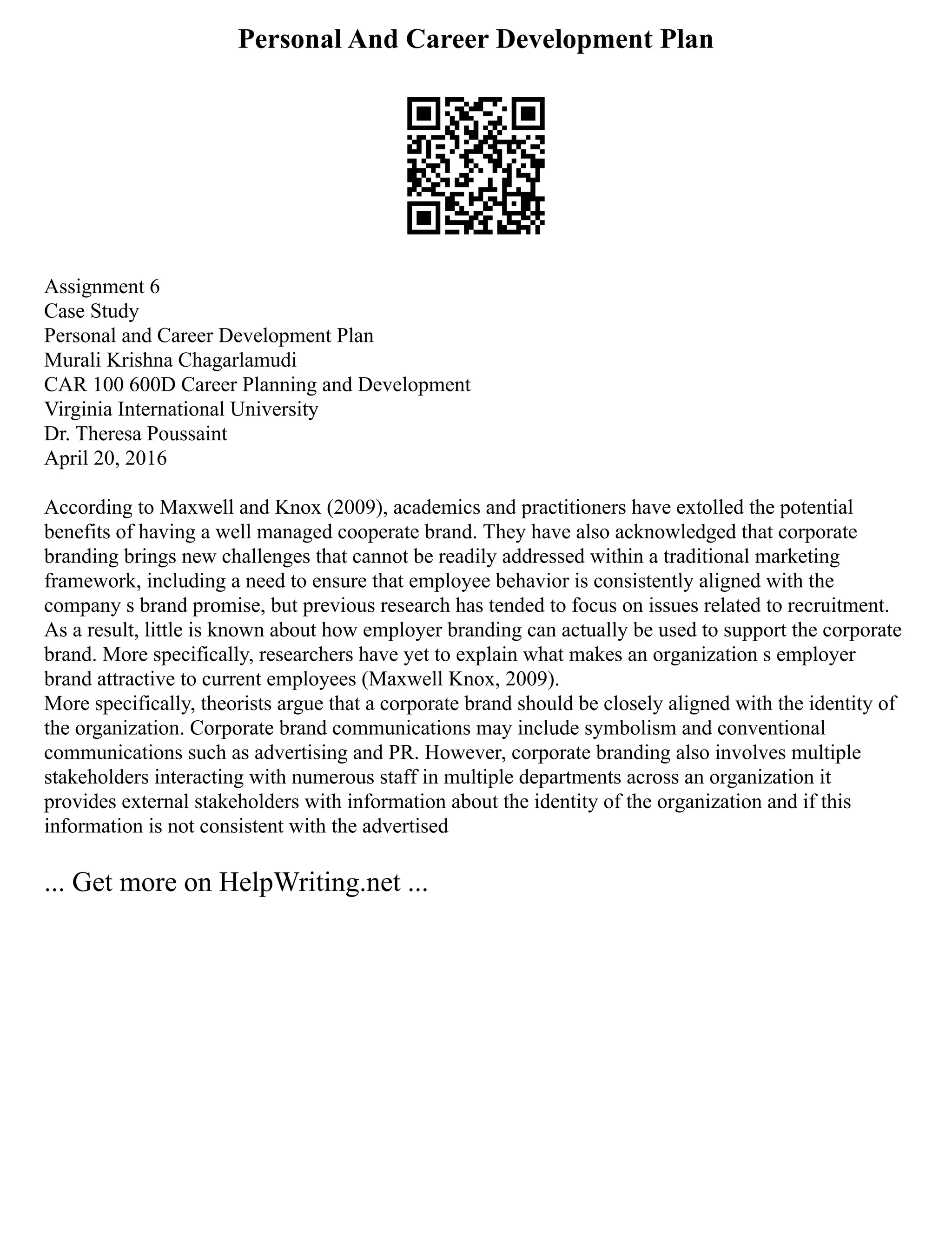 Personal And Career Development Plan
Assignment 6
Case Study
Personal and Career Development Plan
Murali Krishna Chagarlamudi
CAR 100 600D Career Planning and Development
Virginia International University
Dr. Theresa Poussaint
April 20, 2016
According to Maxwell and Knox (2009), academics and practitioners have extolled the potential
benefits of having a well managed cooperate brand. They have also acknowledged that corporate
branding brings new challenges that cannot be readily addressed within a traditional marketing
framework, including a need to ensure that employee behavior is consistently aligned with the
company s brand promise, but previous research has tended to focus on issues related to recruitment.
As a result, little is known about how employer branding can actually be used to support the corporate
brand. More specifically, researchers have yet to explain what makes an organization s employer
brand attractive to current employees (Maxwell Knox, 2009).
More specifically, theorists argue that a corporate brand should be closely aligned with the identity of
the organization. Corporate brand communications may include symbolism and conventional
communications such as advertising and PR. However, corporate branding also involves multiple
stakeholders interacting with numerous staff in multiple departments across an organization it
provides external stakeholders with information about the identity of the organization and if this
information is not consistent with the advertised
... Get more on HelpWriting.net ...
 