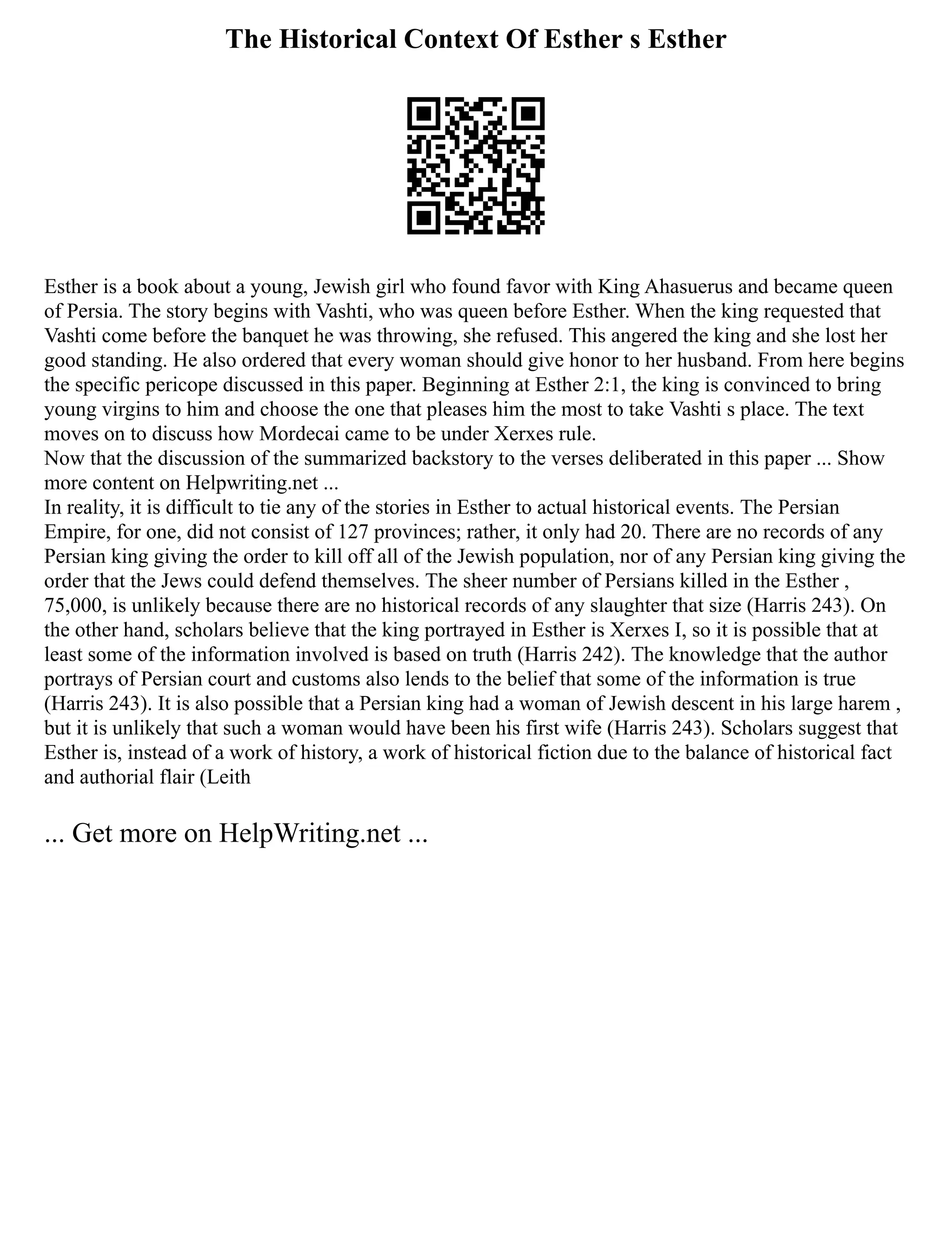 The Historical Context Of Esther s Esther
Esther is a book about a young, Jewish girl who found favor with King Ahasuerus and became queen
of Persia. The story begins with Vashti, who was queen before Esther. When the king requested that
Vashti come before the banquet he was throwing, she refused. This angered the king and she lost her
good standing. He also ordered that every woman should give honor to her husband. From here begins
the specific pericope discussed in this paper. Beginning at Esther 2:1, the king is convinced to bring
young virgins to him and choose the one that pleases him the most to take Vashti s place. The text
moves on to discuss how Mordecai came to be under Xerxes rule.
Now that the discussion of the summarized backstory to the verses deliberated in this paper ... Show
more content on Helpwriting.net ...
In reality, it is difficult to tie any of the stories in Esther to actual historical events. The Persian
Empire, for one, did not consist of 127 provinces; rather, it only had 20. There are no records of any
Persian king giving the order to kill off all of the Jewish population, nor of any Persian king giving the
order that the Jews could defend themselves. The sheer number of Persians killed in the Esther ,
75,000, is unlikely because there are no historical records of any slaughter that size (Harris 243). On
the other hand, scholars believe that the king portrayed in Esther is Xerxes I, so it is possible that at
least some of the information involved is based on truth (Harris 242). The knowledge that the author
portrays of Persian court and customs also lends to the belief that some of the information is true
(Harris 243). It is also possible that a Persian king had a woman of Jewish descent in his large harem ,
but it is unlikely that such a woman would have been his first wife (Harris 243). Scholars suggest that
Esther is, instead of a work of history, a work of historical fiction due to the balance of historical fact
and authorial flair (Leith
... Get more on HelpWriting.net ...
 