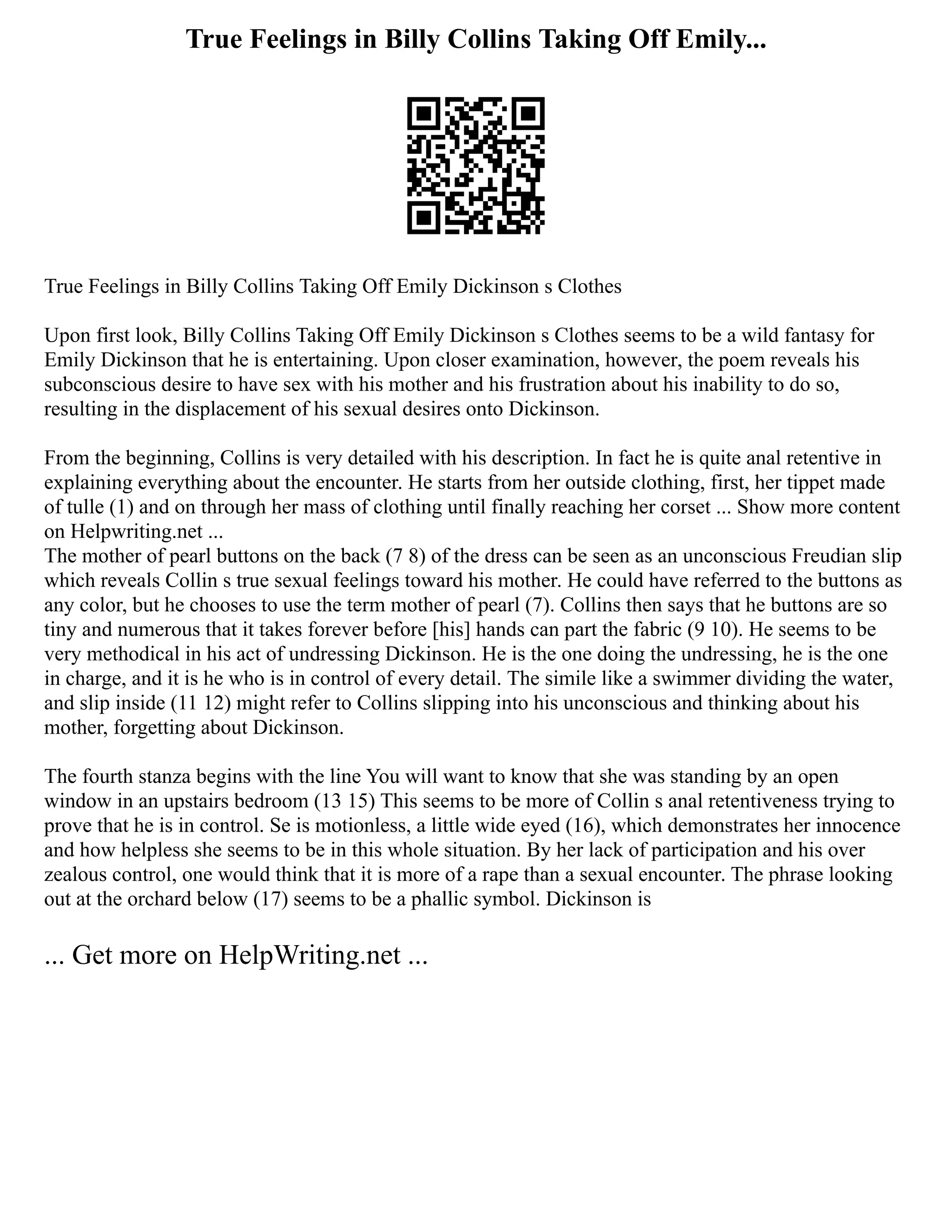 True Feelings in Billy Collins Taking Off Emily...
True Feelings in Billy Collins Taking Off Emily Dickinson s Clothes
Upon first look, Billy Collins Taking Off Emily Dickinson s Clothes seems to be a wild fantasy for
Emily Dickinson that he is entertaining. Upon closer examination, however, the poem reveals his
subconscious desire to have sex with his mother and his frustration about his inability to do so,
resulting in the displacement of his sexual desires onto Dickinson.
From the beginning, Collins is very detailed with his description. In fact he is quite anal retentive in
explaining everything about the encounter. He starts from her outside clothing, first, her tippet made
of tulle (1) and on through her mass of clothing until finally reaching her corset ... Show more content
on Helpwriting.net ...
The mother of pearl buttons on the back (7 8) of the dress can be seen as an unconscious Freudian slip
which reveals Collin s true sexual feelings toward his mother. He could have referred to the buttons as
any color, but he chooses to use the term mother of pearl (7). Collins then says that he buttons are so
tiny and numerous that it takes forever before [his] hands can part the fabric (9 10). He seems to be
very methodical in his act of undressing Dickinson. He is the one doing the undressing, he is the one
in charge, and it is he who is in control of every detail. The simile like a swimmer dividing the water,
and slip inside (11 12) might refer to Collins slipping into his unconscious and thinking about his
mother, forgetting about Dickinson.
The fourth stanza begins with the line You will want to know that she was standing by an open
window in an upstairs bedroom (13 15) This seems to be more of Collin s anal retentiveness trying to
prove that he is in control. Se is motionless, a little wide eyed (16), which demonstrates her innocence
and how helpless she seems to be in this whole situation. By her lack of participation and his over
zealous control, one would think that it is more of a rape than a sexual encounter. The phrase looking
out at the orchard below (17) seems to be a phallic symbol. Dickinson is
... Get more on HelpWriting.net ...
 