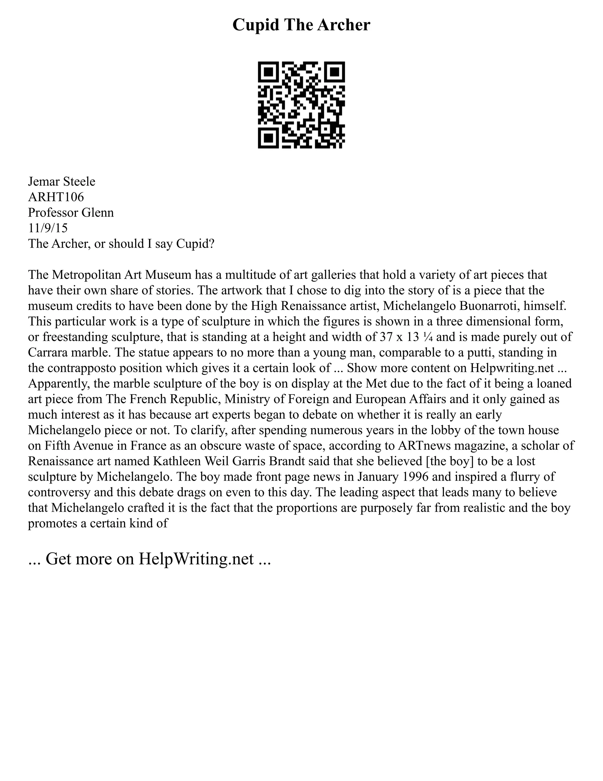 Cupid The Archer
Jemar Steele
ARHT106
Professor Glenn
11/9/15
The Archer, or should I say Cupid?
The Metropolitan Art Museum has a multitude of art galleries that hold a variety of art pieces that
have their own share of stories. The artwork that I chose to dig into the story of is a piece that the
museum credits to have been done by the High Renaissance artist, Michelangelo Buonarroti, himself.
This particular work is a type of sculpture in which the figures is shown in a three dimensional form,
or freestanding sculpture, that is standing at a height and width of 37 x 13 ¼ and is made purely out of
Carrara marble. The statue appears to no more than a young man, comparable to a putti, standing in
the contrapposto position which gives it a certain look of ... Show more content on Helpwriting.net ...
Apparently, the marble sculpture of the boy is on display at the Met due to the fact of it being a loaned
art piece from The French Republic, Ministry of Foreign and European Affairs and it only gained as
much interest as it has because art experts began to debate on whether it is really an early
Michelangelo piece or not. To clarify, after spending numerous years in the lobby of the town house
on Fifth Avenue in France as an obscure waste of space, according to ARTnews magazine, a scholar of
Renaissance art named Kathleen Weil Garris Brandt said that she believed [the boy] to be a lost
sculpture by Michelangelo. The boy made front page news in January 1996 and inspired a flurry of
controversy and this debate drags on even to this day. The leading aspect that leads many to believe
that Michelangelo crafted it is the fact that the proportions are purposely far from realistic and the boy
promotes a certain kind of
... Get more on HelpWriting.net ...
 
