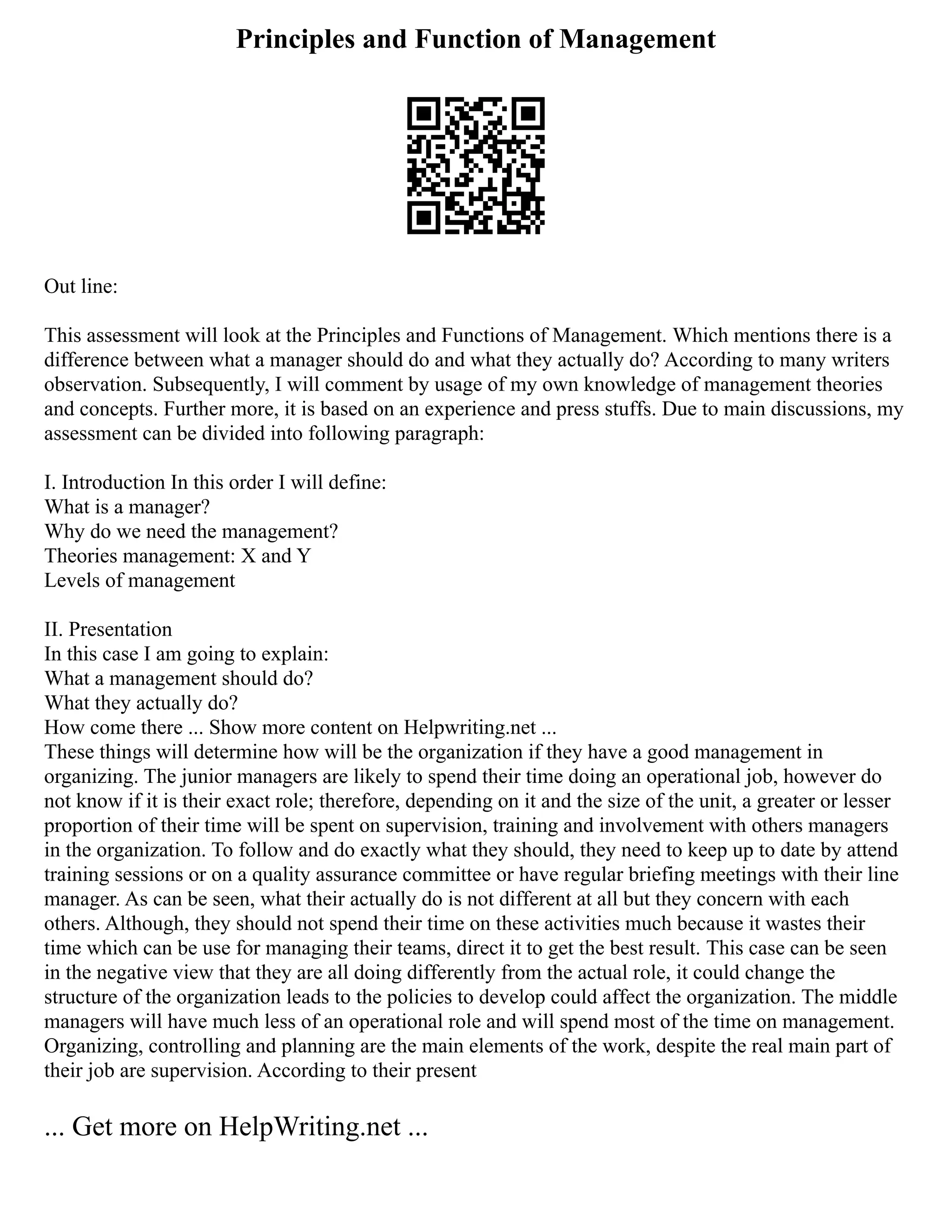 Principles and Function of Management
Out line:
This assessment will look at the Principles and Functions of Management. Which mentions there is a
difference between what a manager should do and what they actually do? According to many writers
observation. Subsequently, I will comment by usage of my own knowledge of management theories
and concepts. Further more, it is based on an experience and press stuffs. Due to main discussions, my
assessment can be divided into following paragraph:
I. Introduction In this order I will define:
What is a manager?
Why do we need the management?
Theories management: X and Y
Levels of management
II. Presentation
In this case I am going to explain:
What a management should do?
What they actually do?
How come there ... Show more content on Helpwriting.net ...
These things will determine how will be the organization if they have a good management in
organizing. The junior managers are likely to spend their time doing an operational job, however do
not know if it is their exact role; therefore, depending on it and the size of the unit, a greater or lesser
proportion of their time will be spent on supervision, training and involvement with others managers
in the organization. To follow and do exactly what they should, they need to keep up to date by attend
training sessions or on a quality assurance committee or have regular briefing meetings with their line
manager. As can be seen, what their actually do is not different at all but they concern with each
others. Although, they should not spend their time on these activities much because it wastes their
time which can be use for managing their teams, direct it to get the best result. This case can be seen
in the negative view that they are all doing differently from the actual role, it could change the
structure of the organization leads to the policies to develop could affect the organization. The middle
managers will have much less of an operational role and will spend most of the time on management.
Organizing, controlling and planning are the main elements of the work, despite the real main part of
their job are supervision. According to their present
... Get more on HelpWriting.net ...
 